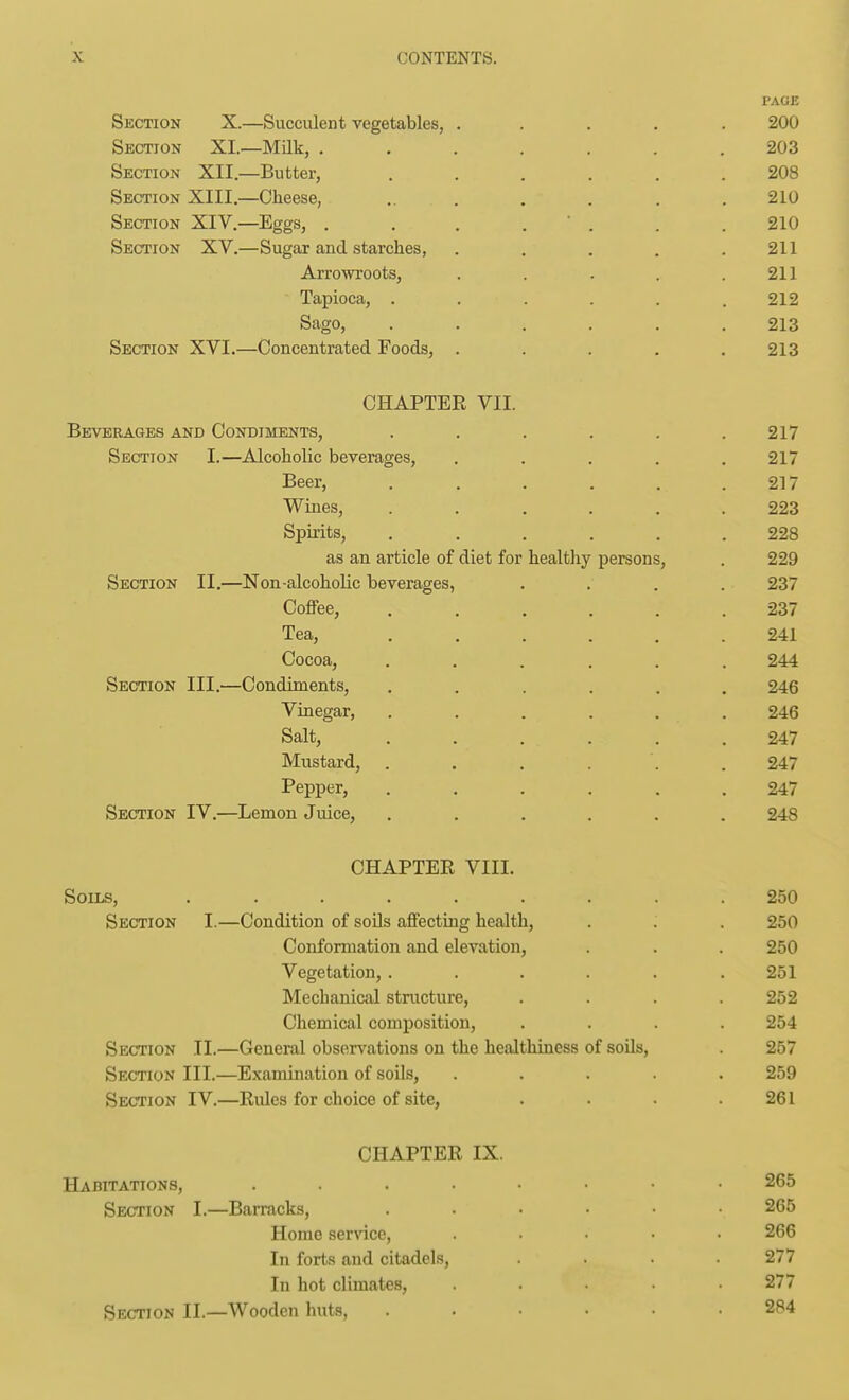 PAGE Section X.—Succulent vegetables, ..... 200 Section XI.—Milk, ....... 203 Section XII.—Butter, ...... 208 Section XIII.—Cheese, ... . . . .210 Section XIV.—Eggs, . . . .  . . . 210 Section XV.—Sugar and starches, . . . . .211 Arrowroots, . . . . .211 Tapioca, . . . . . .212 Sago, ...... 213 Section XVI.—Concentrated Foods, . . . . .213 CHAPTER VII. Beverages and Condiments, . . . . . .217 Section I.—Alcoholic beverages, ..... 217 Beer, ...... 217 Wines, ...... 223 Spirits, ...... 228 as an article of diet for healthy persons, . 229 Section II.—Non-alcoholic beverages, .... 237 CoflFee, ...... 237 Tea, ...... 241 Cocoa, ...... 244 Section III.—Condiments, ...... 246 Vinegar, ...... 246 Salt, ...... 247 Mustard, . . . . . . 247 Pepper, ...... 247 Section IV.—Lemon Juice, ...... 248 CHAPTER VIII. Soils, ......... 250 Section I.—Condition of soOs affecting health, . . . 250 Conformation and elevation, . . . 250 Vegetation, . . . . . .251 Mechanical structure, .... 252 Chemical composition, .... 254 Section II.—General obsers-^ations on the healthiness of soils, . 257 Section III.—Examination of soils, ..... 259 Section IV.—Rules for choice of site, . . . .261 CHAPTER IX. Habitations, 265 Section I.—Bamacks, ...... 265 Home service, ..... 266 In forts and citadels, .... 277 In hot climates, ..... 277 Section II.—Wooden huts, ...... 284