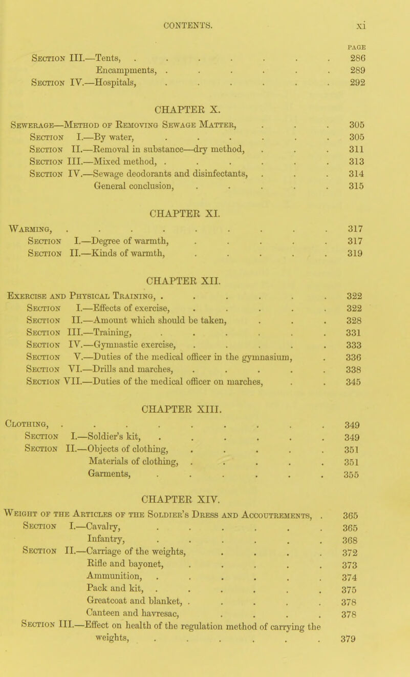 PAGE Section III.—Tents, ....... 286 Encampments, ...... 289 Section IV.—Hospitals, ...... 292 CHAPTER X. Sewerage—Method of Removing Sewage Matter, . . . 305 Section I.—By water, ...... 30-5 Section II.—Removal in substance—dry method, . . .311 Section III.—Mixed method, ...... 313 Section IV.—Sewage deodorants and disinfectants, . . . 314 General conclusion, . . . .315 CHAPTER XI. Warming, ......... 317 Section I.—Degree of warmth, ..... 317 Section II.—Kinds of warmth, . . . .319 CHAPTER XII. Exercise and Physical Training, ...... 322 Section I.—EfiFects of exercise, ..... 322 Section II.—Amount which should be taken, . . . 328 Section III.—Training, ...... 331 Section IV.—Gymnastic exercise, ..... 333 Section V.—Duties of the medical oflBcer in the gymnasium, . 336 Section VI.—Drills and marches, ..... 338 Section VII.—Duties of the medical oflBcer on marches, . . 345 CHAPTER XIII. Clothing, ......... 349 Section I.—Soldier's kit, ...... 349 Section II.—Objects of clothing, . , . . .351 Materials of clothing, . . . . .351 Garments, ...... 355 CHAPTER XIV. Weight of the Articles of the Soldier's Dress and Accoutrements, . 365 Section I.—Cavahy, ...... 365 Infantry, ...... 368 Section II.—Carriage of the weights, .... 372 Rifle and bayonet, ..... 373 Ammunition, ...... 374 Pack and kit, ...... 375 Greatcoat and blanket, ..... 378 Canteen and havresac, .... 378 Section III.—Effect on health of the regulation method of carrying the weights, ...... 379