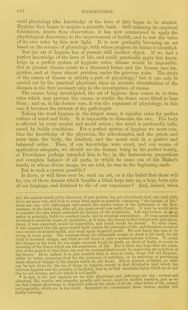 until plij'siology (the knoAvledge of the laws of life) hegan to be studied. Hygiene then began to acquire a scientific basis. Still retaining its emi^mcal foundation, dra-\ra from observation, it has now commenced to apply the physiological discoveries to the improvement of health, and to test the value of its own rules by this new light. It is now gTadually becoming an art based on the science of physiology, with whose progress its future is identified. But the art of hygiene has at present still another object. If we had a jDerfect knowledge of the laws of life, and could practically apply this know- ledge in a perfect system of hygienic rules, disease woidd be impossible. But at present disease exists in a thousand forms, and the human race lan- guishes, and at times almost perishes, imder the grievous yoke. The study of the causes of disease is strictly a part of physiology,'' but it can only be carried out by the practical jjhysician, since an accurate identification of the diseases is the first necessary step in the investigation of causes. The causes being investigated, the art of hygiene then comes in to form rules which may prevent the causes or render the frame more fitted to bear them; and as, in the former case, it was the exponent of physiology, in this case it becomes the servant of the pathologist. Taking the word hygiene in the largest sense, it signifies rules for perfect ciilture of mind and body. It is impossible to dissociate the two. The body is affected by every mental and moral action; the mind is profoundly influ- enced by bodily conditions. For a perfect system of hygiene we must com- bine the knowledge of the physician, the schoolmaster, and the priest, and must train the body, the intellect, and the moral soul in a perfect and balanced order. Then, if our knowledge were exact, and our means of application adequate, we should see the human being in his perfect beauty, as Providence perhaps intended him to be; in the harmonious proportions and complete balance of all parts, in which he came out of his Maker's hands, in whose divine image, we are told, he was in the beginning made. But is such a system jjossible ? Is there, or will there ever be, such an art, or is the belief that there will be, one of those dreams which breathe a blind hope into us, a hope born only of our longings, and destined to die of our experience ? And, indeed, when lief, the natural result of the discovery of new powers, has not yet entirely died out; and while there are some who still look to every fresh agent as possibly containing  the balsam of life, there are also still enthusiasts who search the mystic tomes of the alchemists or the Rosi- crucians, in the faith tliat, after all, tlie great secret was really found. It may be worth while to consider tlie idea which underlaid the dreams of the alchemists. Life was looked on as an entity or principle, liable to constant waste, and to eventual expenditure. If some agent could be found to aiTesttlie waste, to crystallise, as it were, the tissues in their full growth and vigour, decay, it was conceived, would be impossible, and youth would be eternal. In other cases, it was supposed that the agent would itself contain the principle of life, and therefore would at once restore destroyed health, and recall again departed youth. We now know this idea to be wrong in every point. The constant decay the alchemists sought to check is life itself, for life itself is incessant change, and what we call decay is only a metamornhosis of force. To arrest the changes in the body for one single moment would be death, or, short of death, it would he lessening of the forces which are the expression of life. Nor is there any hope that the exten- sion of the period of vital force can ever be accomplished except by improving the nutrition of the tissues. Here, indeed, it is just possible that, in time to come, drugs will aid Hygiene, either by better preparing food for the purposes of nutrition, or by removing or preventing those chemical changes in the tissues which we call decay. But at v)resent, certainly, no rules can bo laid down for the use of drugs in hygiene, except in that debateable Land which lies between hygiene and the practice of medicine, that is, in that unceiiam region which we do not like to call disease, and yet which is not health. , , , , * In fact, in the last analysis we see that physiology and pathology are one; normal and abnonual life, regular and irregular growth and decay, must be studied together pist as we see that human pTivsiology is imperfect without tlie study of all the other forms of life amma and vegetable, whibh are in the world. Separated for convenience, these various studies will finally converge.