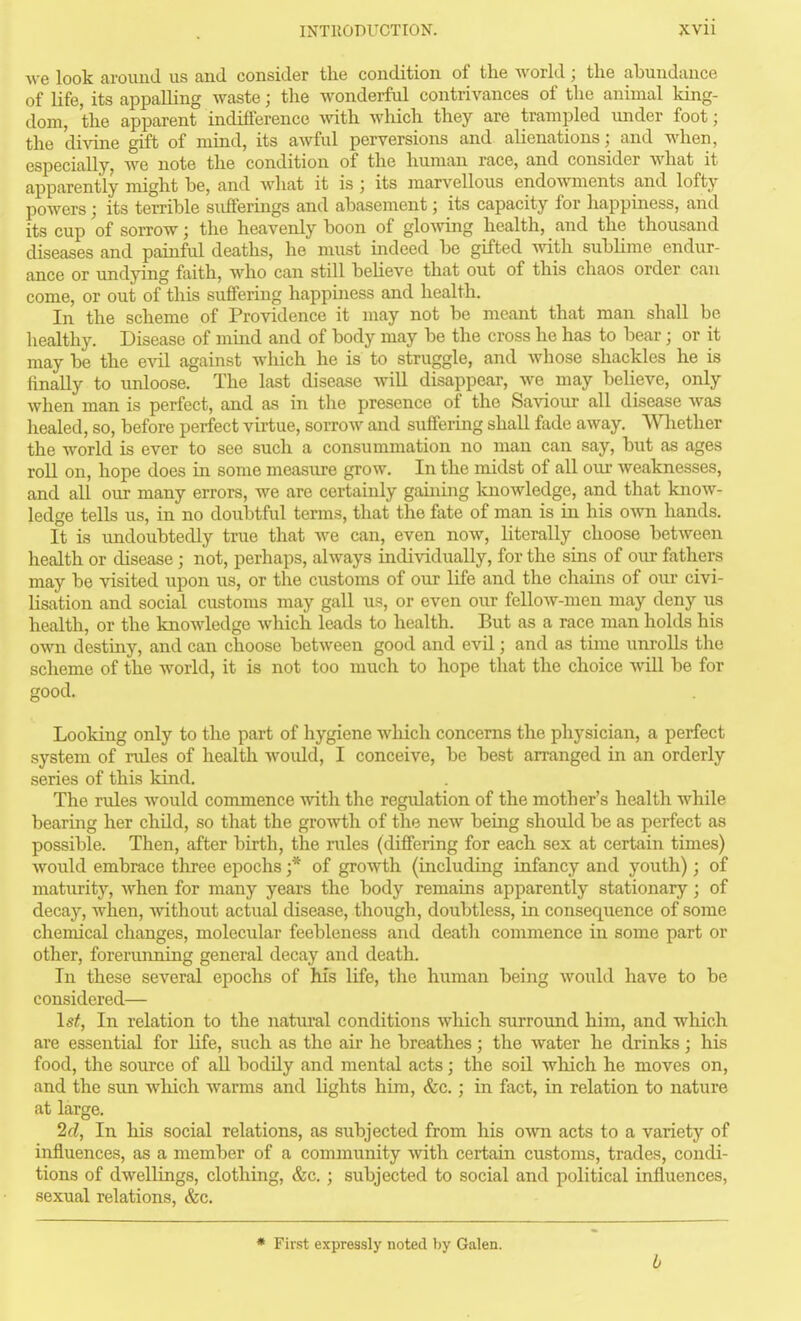 •sve look around us and consider the condition of the world; the abundance of life, its appalling waste; the wonderful contrivances of the animal king- dom, the apparent indifference with which they are trampled under foot; the divine gift of mind, its awful perversions and alienations; and when, especially, we note the condition of the human race, and consider what it apparently might be, and what it is ; its marvellous endowments and lofty powers; its terrible sufferings and abasement; its capacity for happiness, and its cup of sorrow; the heavenly boon of glomng health, and the thousand diseases and painful deaths, he must indeed be gifted with subhme endur- ance or undying faith, who can still believe that out of this chaos order can come, or out of this suffering happiaiess and health. In the scheme of Providence it may not be meant that man shall be healthy. Disease of mind and of body may be the cross he has to bear; or it may be the evil against which he is to struggle, and Avhose shackles he is finally to unloose. The last disease will disappear, we may believe, only when man is perfect, and as in the presence of the Sa\dour all disease was healed, so, before perfect virtue, sorrow and suffering shall fade away. Wliether the world is ever to see such a consummation no man can say, but as ages roll on, hope does in some measure grow. In the midst of all our weaknesses, and all our many errors, we are certainly gaining loaowledge, and that know- ledge tells us, in no doubtful terms, that the fate of man is in his own hands. It is undoubtedly true that Ave can, even now, literally choose between health or disease ; not, perhaps, always individually, for the sins of our fathers may be visited upon us, or the customs of our life and the chains of our civi- lisation and social customs may gall us, or even our fellow-men may deny us health, or the knowledge which leads to health. But as a race man holds his own destiny, and can choose between good and evil; and as time unrolls the scheme of the world, it is not too much to hope that the choice will be for good. Looking only to the part of hygiene which concerns the physician, a perfect system of ndes of health would, I conceive, be best arranged in an orderly series of this kind. The rules would commence ■svith tlie regulation of the mother's health while bearing her child, so that the growth of the new being should be as perfect as possible. Then, after birth, the rules (differing for each sex at certain times) Avould embrace tliree epochs ;* of growth (including infancy and youth) ; of maturity, when for many years the body remains apparently stationary; of decay, when, without actual disease, though, doubtless, in consequence of some chemical changes, molecular feebleness and death commence in some part or other, forerunning general decay and death. In these several epochs of Ms life, the human being would have to be considered— 1st, In relation to the natural conditions which surround him, and which are essential for life, such as the air he breathes; the water he drinks; his food, the source of all bodily and mental acts; the soil which he moves on, and the sun which warms and lights him, &c.; in fact, in relation to nature at large. 2cl, In his social relations, as subjected from his own acts to a variety of influences, as a member of a community Avith certain customs, trades, condi- tions of dwellings, clothing, &c.; subjected to social and political influences, sexual relations, &c. * First expressly noted by Galen. b