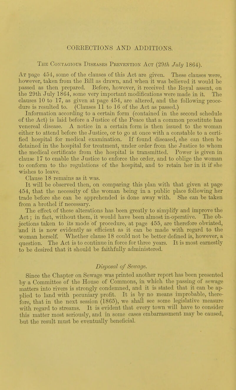 GOERECTIONS AND ADDITIONS. The Contagious Diseases Prevention Act July 1864). At page 454, some of the clauses of tliis Act are given. These clauses were, however, taken from the Bill as drawn, and when it was believed it would be passed as then prepared. Before, however, it received the Eoyal assent, on the 29th July 1864, some very important modifications were made in it. The clauses 10 to 17, as given at jDage 454, are altered, and the following proce- dui-e is resulted to. (Clauses 11 to 16 of the Act as passed.) Information according to a certain form (contained in the second schedule of the Act) is laid before a Justice of the Peace that a common prostitute has venereal disease. A notice in a certain form is then issued to the woman either to attend before the Justice, or to go at once with a constable to a certi- fied hospital for medical examination. If found diseased, she can then be detained in the hospital for treatment, under order from the Justice to whom the medical certificate from the hospital is transmitted. Power is given in clause 17 to enable the Justice to enforce the order, and to oblige the woman to conform to the regulations of the hospital, and to retain her in it if she wishes to leave. Clause 18 remains as it was. It will be observed then, on comparing this plan with that given at page 454, that the necessity of the woman being in a public place following her trade before she can be apprehended is done away with. She can be taken from a brothel if necessary. The effect of these alterations has been greatly to simplifj'' and improve the Act; in fact, Avithout them, it would have been almost iii-operative. The ob- jections taken to its mode of procedure, at page 455, are therefore obviated, and it is now evidently as efficient as it can be made with regard to the woman herself. Whether clause 18 could not be better defined is, however, a question. The Act is to continue in force for three years. It is most earnestly to be desired that it should be faithfully administered. Disposal of Setcage. Since the Chapter on Sewage was printed another report has been presented by a Committee of the Plouse of Commons, in wliich the passing of sewage matters into rivers is strongly condenuied, and it is stated that it can be ap- plied to land with pecuniary profit. It is by no means improbable, there- fore, that in the next session (1865), Ave shall see some legislative measure with regard to streams. It is evident that every town will have to consider this matter most seriously, and in some cases embarrassment may be caused, but the result must be eventually beneficial.