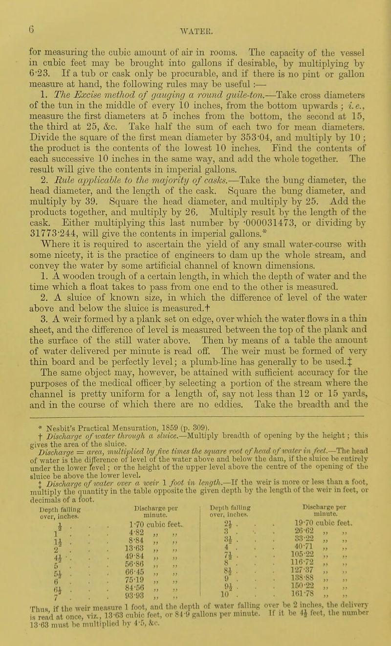 (3 for measuring tlie cubic amount of air in rooms. Tlie capacity of the vessel in cubic feet may bo brought into gallons if desirable, by multipljdng by 6'2 3. If a tub or cask only be procui-able, and if there is no pint or gallon measure at hand, the following rules may be useful:— 1. The Excise method of gauging a round guile-ton.—Take cross diameters of the tun in the middle of every 10 inches, from the bottom upwards ; i.e., measure the first diameters at 5 inches from the bottom, the second at 15, the third at 25, &c. Take half the sum of each two for mean diameters. Divide the square of the first mean diameter by 353'04, and multiply by 10 ; the product is the contents of the lowest 10 inches. Find the contents of each successive 10 inches in the same way, and add the Avhole together. The result will give the contents in imperial gallons. 2. Rule aj)pUccLhle to the majority of casks.—Take the bimg diameter, the head diameter, and the length of the cask. Square the bimg diameter, and multiply by 39. Square the head diameter, and multiply by 25. Add the products together, and multiply by 26. Midtiply result by the length of the cask. Either multiplying this last number by -000031473, or dividing by 31773*244, will give the contents in imperial gallons.* Where it is required to ascertain the yield of any small water-course with some nicety, it is the practice of engineers to dam up the whole stream, and convey the water by some artificial channel of knoAvn dimensions. 1. A wooden trough of a certain length, in Avhich the depth of water and the time which a float takes to pass from one end to the other is measured. 2. A sluice of Imown size, in wliich the difference of level of the water above and below the sluice is measured, t 3. A weir formed by a plank set on edge, over which the water flows in a thin sheet, and the difference of level is measured between the top of the plank and the surface of the still water above. Then by means of a table the amovmt of water delivered per minute is read off!, The weir must be formed of very thin board and be perfectly level; a plumb-line has genei-ally to be used.J The same object may, however, be attained ivitli sufficient accm'acy for the purposes of the medical officer by selecting a portion of the stream where the channel is pretty uniform for a length of, say not less than 12 or 15 yards, and in the course of which there are no eddies. Take the breadth and the * Nesbit's Practical Mensuratioji, 1859 (p. 309). f Discharge of water through a sltcice.—Multiply breadth of opening by the height; this gives the area of the sluice. Discharge = area, muUiplied hy five times the sqxtare root of head of water in feel.—Tlie head of water is the differeuce of level of the water above and below the dam, if the sluice be entirely under the lower level; or the height of the upper level above the centre of the opening of the sluice be above the lower level. t Discharge of water over a weir 1 foot in length.—U the weir is more or less than a foot, multiply the quantity in the table opposite the given depth by tlie length of the weir in feet, or decimals of a foot. Depth falling over, inches. h ■ 1 . H • 2 4r- 5 5i 6 (ii . 7 DlschavRe per minute. 1 -70 cubic feet. 4-82 „ „ 8-84 „ „ 13-63 „ „ 49-84 „ „ 56-86 66-45 ., 75-19 „ „ 84-56 „ 93-93 „ Depth falling over, inches. I»; U . 4 . n ■ 8 . 8i . 9 . 9i 10 . Discharge per minute. 19-70 cubic feet 26-62 „ 33-22 „ 40-71 „ 105-22 116-72 „ 127-37 „ 138'88 „ 150-22 „ 161-78 „ Thus if the weir measure 1 foot, and the depth of water falling oyer be 2 inches the deliverj- is read at once, viz., 13-63 cubic feet, or 84-9 gallons per minute. If it be 4J feet, the number 13-63 must be multiplied by 4-5, &c.