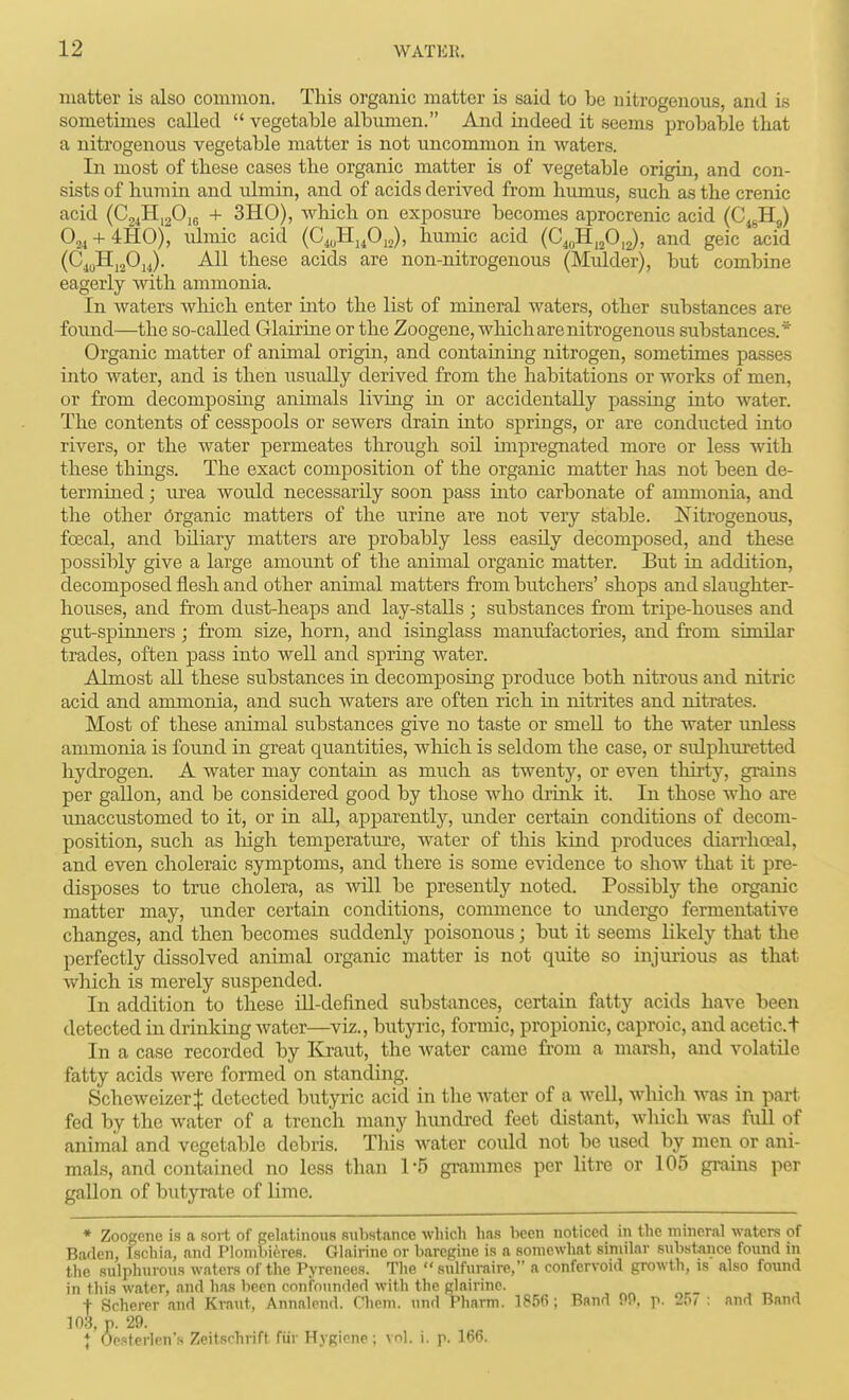 matter is also common. This organic matter is said to be nitrogenous, and is sometimes called  vegetable albumen. And indeed it seems probable that a nitrogenous vegetable matter is not uncommon in waters. In most of these cases the organic matter is of vegetable origin, and con- sists of humiii and ulmin, and of acids derived from humus, such as the crenic acid (CjiHigOjg + 3H0), which on ex^DOSure becomes aprocrenic acid (C^gHg) Oj^ + iHO), \ilmic acid (C^uHjP,,), humic acid (C^o^^fi,^)^ and geic acid (C^yHjjOjJ. All these acids are non-nitrogenous (Mulder), but combine eagerly with ammonia. In waters which enter into the list of mineral waters, other substances are found—the so-called Glairine or the Zoogene, which are nitrogenous substances.* Organic matter of animal origin, and containing nitrogen, sometimes passes into water, and is then usually derived from the habitations or works of men, or from decomposing animals living in or accidentally passing into water. The contents of cesspools or sewers drain into springs, or are conducted into rivers, or the water permeates through soil inipregnated more or less with these things. The exact composition of the organic matter has not been de- termined ; urea would necessarily soon pass into carbonate of ammonia, and the other Organic matters of the urine are not very stable. Nitrogenous, fcecal, and biliary matters are probably less easily decomposed, and these possibly give a large amount of the animal organic matter. But in addition, decomposed flesh and other animal matters from butchers' shops and slaughter- houses, and from dust-heaps and lay-stalls ; substances from tripe-houses and gut-spinners; from size, horn, and isinglass manufactories, and from similar trades, often pass into well and spring water. Almost all these substances in decomposing produce both nitrous and nitric acid and ammonia, and such waters are often rich in nitrites and nitrates. Most of these animal substances give no taste or smell to the water unless ammonia is found in great quantities, which is seldom the case, or sulphuretted hydrogen. A water may contain as much as twenty, or even thirty, grains per gallon, and be considered good by those who drink it. In those who are imaccustomed to it, or in all, apparently, under certain conditions of decom- position, such as liigh temperatiu'e, water of this kind produces diaiTho?al, and even choleraic symptoms, and there is some evidence to show that it pre- disposes to true cholera, as Avill be presently noted. Possibly the organic matter may, under certain conditions, commence to undergo fermentative changes, and then becomes suddenly poisonous; but it seems likely that the perfectly dissolved animal organic matter is not quite so injurious as that which is merely suspended. In addition to these ill-defined substances, certain fatty acids have been detected in drinking water—viz., butyric, formic, propionic, caproic, and acetic.t In a case recorded by Kraut, the water came fi'om a marsh, and volatile fatty acids Avere fonned on standing. ScheweizerJ detected butyric acid in the water of a well, wliich was in part fed by the water of a trench many hundred feet distant, which was full of animal and vegetable debris. This water could not be used by men or ani- mals, and contained no less than 1*5 giunimcs per litre or 105 grains per gallon of butyrate of lime. ♦ Zoogene is a sort of gelatinous substance which has been noticed in the mineral waters of Baden, Ischia, and Plonibieres. Glairine or barcgine is a somewhat similar substance found in the sulphurous waters of the Pyrenees. The  sulfuraire, a confervoid growth, is also found in this water, and h.as been confounded with the glairine. t Scherer and Kraut, Annalend. Chem. und Pharm. 1856; Bsnd Pf>. p. 257 : and Band 103, p. 29. J Ocsterlens Zeitsrhrift fiir Hygiene : vn). i. p. 166.