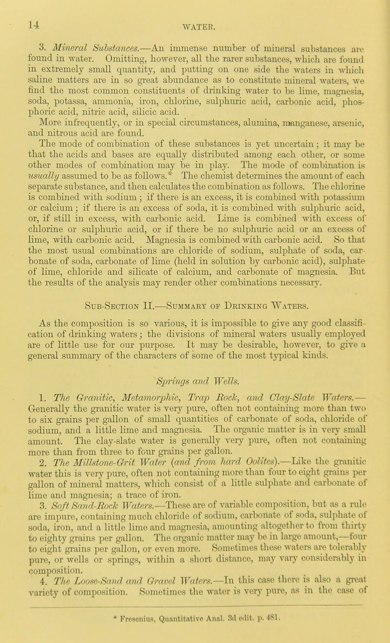 3. Mineral Substances.—An immense number of mineral substances are found in Avater. Omitting, however, all the rarer substances, which are found in extremely small quantity, and putting on one side the waters in which saline matters are in so great abundance as to constitute mineral waters, Ave find the most common constituents of drinking Avater to be lime, magnesia, soda, potassa, ammonia, iron, chlorine, sulphuric acid, carbonic acid, phos- phoric acid, nitric acid, sdicic acid. More infrequently, or in special circiunstances, alumina, manganese, arsenic, and nitrous acid are found. The mode of combination of these substances is yet uncertain; it may be that the acids and bases are equally distributed among each other, or some other modes of combination may be in play. The mode of combination is usually assumed to be as follows.* The chemist determines the amount of each separate substance, and then calculates the combination as folloAvs. The chlorine is combined Avith sodium; if there is an excess, it is combined A\dth potas-siimi or calcium; if there is an excess of soda, it is combined Avith sulphuric acid, or, if still in excess, with carbonic acid. Lime is combined with excess of chlorine or sulphuric acid, or if there be no sulphmic acid or an excess of lime, Avith carbonic acid. Magnesia is combined Avith carbonic acid. So that the most usual combinations are chloride of sodium, sulphate of soda, car- bonate of soda, carbonate of lime (held in solution by carbonic acid), sulphate of lime, chloride and silicate of calcium, and carbonate of magnesia. But the results of the analysis may render other combinations necessary. Sub-Section II.—Summaey op Drinking Waters. As the composition is so various, it is impossible to give any good classifi- cation of drinking waters; the divisions of mineral waters usually employed are of little use for our purpose. It may be desirable, however, to give a general summary of the characters of some of the most typical kinds. Slangs and Wells. 1. Tlie Granitic, Metamorjyhic, Trap Rod;, and Clay-Slate Waters.— Generally the granitic water is very pure, often not containing more than two to six grains per gallon of small quantities of carbonate of soda, chloride of sodium, and a little lime and magnesia. The organic matter is in A^ery small amoimt. Tlie clay-slate Avater is generally very pui-e, often not containing more than from three to foiu' gi-ains per gallon. 2. The Millstone-Grit Water {and from hard Oolites).—Like the granitic Avater this is very pure, often not contaming more than four to eight grains per gallon of mineral matters, which consist of a little sidphate and carbonate of lime and magnesia; a trace of iron. 3. Soft Sand-Rock Waters.—These are of variable composition, but as a rule are impure, containing much chloride of sodium, carbonate of soda, sulphate of soda, iron, and a little limo and magnesia, anaounting altogether to from thirty to eighty grains per gallon. The organic matter may be in large amount,—four to eight grains per gallon, or even more. Sometimes these Avaters are tolerably pure, or avcUs or springs, Avithin a short distance, may vary considerably in composition. 4. The Loose-Sand and Qravel Waters.—In this case there is also a great variety of composition. Sometimes the Avater is very pure, as in the case of * Freseniu.s, Quantitative An.al. 3d edit. p.