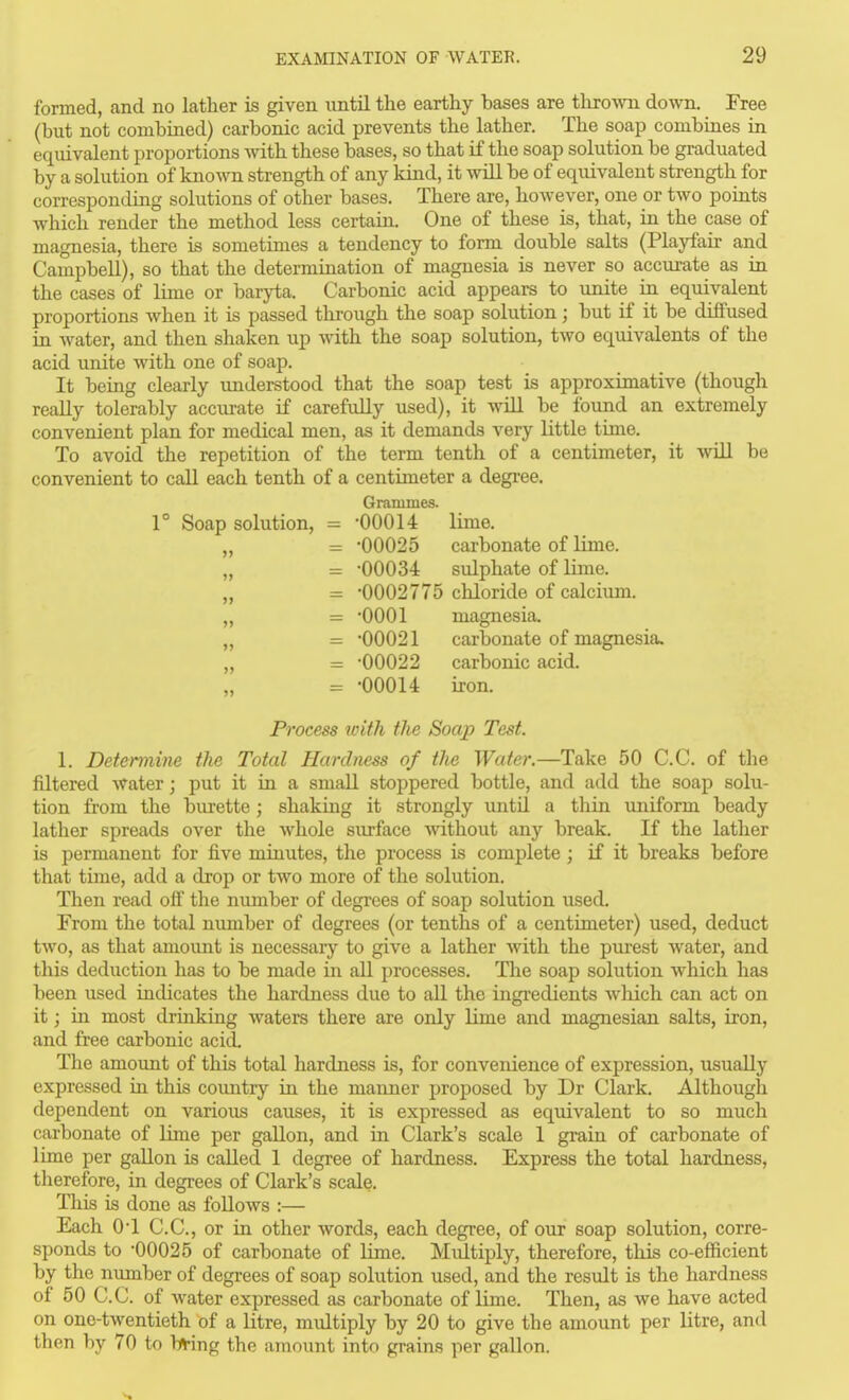 formed, and no latlier is given imtil the earthy bases are throAvn down. Free (but not combined) carbonic acid prevents the lather. The soap combines in equivalent proportions Avith these bases, so that if the soap solution be graduated by a solution of known strength of any kind, it will be of equivalent strength for corresponding solutions of other bases. There are, however, one or two points which render the method less certain. One of these is, that, in the case of magnesia, there is sometimes a tendency to form double salts (Playfair and Campbell), so that the determination of magnesia is never so accurate as in the cases of lime or baryta. Carbonic acid appears to unite in equivalent proportions when it is passed through the soap solution; but if it be diffused in water, and then shaken up with the soap solution, two equivalents of the acid unite with one of soap. It being clearly understood that the soap test is approximative (though really tolerably accurate if carefully used), it will be found an extremely convenient plan for medical men, as it demands very little time. To avoid the repetition of the term tenth of a centimeter, it will be convenient to call each tenth of a centimeter a degree. Grammes. r Soap solution, = -00014 lime. „ = -00025 carbonate of lime. „ = -00034: sulphate of lime. „ - -0002775 chloride of calcium. „ = -0001 magnesia. „ = -00021 carbonate of magnesia. „ = -00022 carbonic acid. „ = -00014 iron. Process loith the Soap Test. 1, Determine the Total Hardness of the Water.—Take 50 C.C. of the filtered water; put it in a small stoppered bottle, and add the soap solu- tion from the burette; shaking it strongly untU a thin uniform beady lather spreads over the whole surface without any break. If the lather is permanent for five minutes, the process is complete; if it breaks before that time, add a drop or two more of the solution. Then read off the nimiber of degrees of soap solution used. From the total nimiber of degrees (or tenths of a centimeter) used, deduct two, as that amount is necessaiy to give a lather Avith the purest water, and this deduction has to be made in all processes. The soap solution which lias been used indicates the hardness due to all the ingredients which can act on it; in most drinking waters there are only lime and magnesian salts, iron, and free carbonic acid. The amount of this total hardness is, for convenience of expression, usually expressed in this country in the manner proposed by Dr Clark. Although dependent on various causes, it is expressed as equivalent to so much carbonate of lime per gallon, and in Clark's scale 1 grain of carbonate of lime per gallon is caUed 1 degree of hardness. Express the total hardness, therefore, in degrees of Clark's scale. This is done as follows :— Each 0-1 C.C, or in other words, each degree, of our soap solution, corre- sponds to -00025 of carbonate of lime. Miiltiply, therefore, this co-efficient by the number of degrees of soap solution used, and the result is the hardness of 50 C.C. of water expressed as carbonate of lime. Then, as we have acted on one-twentieth of a litre, multiply by 20 to give the amount per litre, and then by 70 to b^-ing the amount into grains per gallon. s