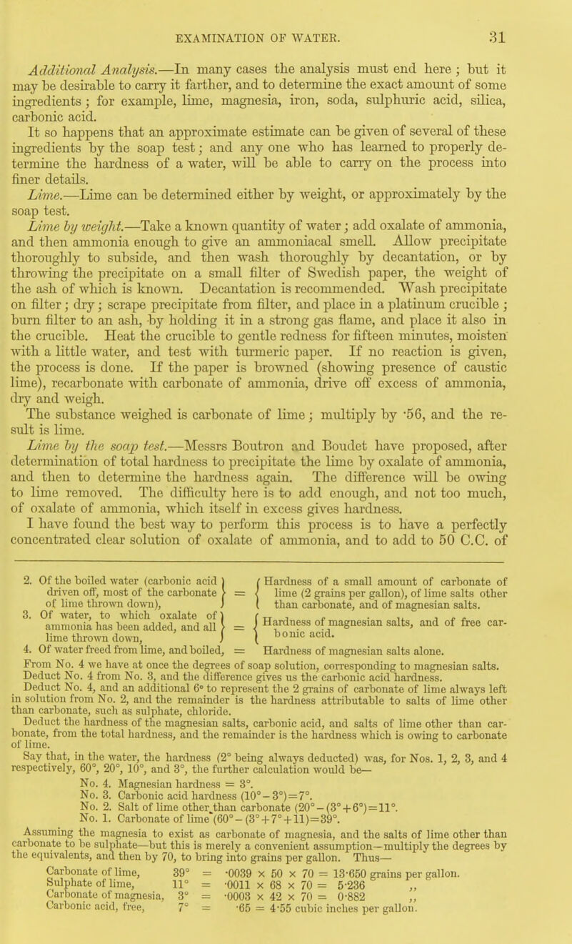 Additional Analysis.—In nicany cases the analysis must end here ; but it may be desirable to carry it farther, and to determine the exact amount of some ingredients; for examj)le, lime, magnesia, iron, soda, sulphuric acid, silica, carbonic acid. It so happens that an approximate estimate can be given of several of these ingredients by the soap test; and any one who has learned to properly de- termine the hardness of a water, will be able to carry on the process iato finer details. Lime.—Lime can be determined either by weight, or approximately by the soap test. Lime by weight.—Take a kno-\\Ti quantity of water; add oxalate of ammonia, and then ammonia enough to give an ammoniacal smell. Allow precipitate thorougHy to subside, and then wash thoroughly by decantation, or by throwing the precipitate on a small filter of Swedish paper, the weight of the ash of which is known. Decantation is recommended. Wash precipitate on filter; dry; scrape precipitate from filter, and place in a platinum crucible ; burn filter to an ash, by holding it ia a strong gas flame, and place it also in the crucible. Heat the crucible to gentle redness for fifteen minutes, moisten with a little water, and test with turmeric paper. If no reaction is given, the process is done. If the paper is browned (showing presence of caiistic lime), recarbonate with carbonate of ammonia, drive ofi excess of ammonia, dry and weigh. The substance weighed is carbonate of lime; midtiply by '56, and the re- sidt is lime. Lime by the soap test.—Messrs Boutron and Boudet have proposed, after determination of total hardness to precipitate the lime by oxalate of ammonia, and then to determine the hardness again. The difference will be owing to lime removed. The difficulty here is to add enough, and not too much, of oxalate of ammonia, which itself m excess gives hardness. I have found the best way to perform this process is to have a perfectly concentrated clear solution of oxalate of ammonia, and to add to 50 C.C. of 2. Of the 1)0116(1 water (carbonic acid j ( Hardness of a small amonnt of carbonate of di-iven off, most of the carbonate ? = \ lime (2 grains per gallon), of lime salts other of lime thi-o^vn do^vn), J [ than carbonate, and of magnesian salts. 3. Of water, to which oxalate of) ( tt i c ■ li. j i? r ammonia has been added, and alU = J Hardness of magnesian salts, and of free car- lime thrown do\\Ti, j I borne acid. 4. Of water freed from lime, and boiled, = Hardness of magnesian salts alone. From No. 4 we have at once the degrees of soap solution, corresponding to magnesian salts. Deduct No. 4 from No. 3, and the difference gives us the carbonic acid hardness. Deduct No. 4, and an additional 6° to represent the 2 grains of carbonate of lime always left in solution from No. 2, and the remainder is the hardness attributable to salts of lime other than carbonate, sucli as sulphate, chloride. Deduct the hardness of the magnesian salts, carbonic acid, and salts of lime other than car- bonate, from the total hardness, and the remainder ia the hardness which is owing to carbonate of lime. Say that, in the water, the hardness (2° being always deducted) was, for Nos. 1, 2, 3, and 4 respectively, 60°, 20°, 10°, and 3°, the further calculation would be- No. 4. Magnesian hardness = 3°. No. 3. Carbonic acid hardness (10°-3°) = 7°. No. 2. Salt of lime other than carbonate (20°-(3°+ 6°) = 11°. No. 1. Carbonate of lime (60°-(3°-f 7° 4-11)=39°. Assuming the magnesia to exist as carbonate of magnesia, and the salts of lime other than carbonate to be sulphate—but this is merely a convenient assumption—multiply the degrees by the equivalents, and then by 70, to bring into grains per gallon. Thus— Carbonate of lime, 39° = -0039 x 50 x 70 = 13-650 grains per gallon. Sulphate of lime, 11° = -0011 x 68 x 70 = 5-236 Carbonate of magnesia, 3° = -0003 x 42 x 70 = 0-882 „ Carbonic acid, free, 7° = -65 = 4-55 cubic inches per gallon.