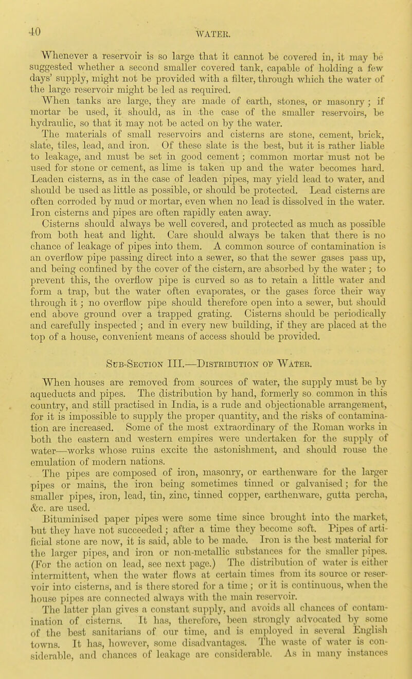 Whenever a reservoir is so large that it cannot be covered in, it may he suggested whether a second smaller covered tank, capable of holding a few days' supply, might not be provided with a filter, through Avhich the water oi the large reservoir might be led as required. When tanks are large, they are made of earth, stones, or masonry ; if mortar be used, it shoidd, as ui the case of the smaller reservohs, be hydraulic, so that it may not be acted on by the water. The materials of small reservoirs and cisterns are stone, cement, brick, slate, tiles, lead, and iron. Of these slate is the best, but it is rather liable to leakage, and must be set in good cement; common mortar must not be used for stone or cement, as lime is taken up and the water becomes hard. Leaden cisterns, as m the case of leaden pipes, may yield lead to water, and should be used as little as possible, or should be protected. Lead cisterns are often corroded by mud or mortar, even when no lead is dissolved in the water. Iron cisterns and pipes are often rapidly eaten away. Cisterns should always be well covered, and protected as much as possible from both heat and light. Care should always be taken that there is no chance of leakage of pipes into them. A common source of contamination is an overflow pipe passing direct into a sewer, so that the sewer gases pass up, and being confined by the cover of the cistern, are absorbed by the water ; to prevent this, the overflow pipe is curved so as to retain a little water and form a trap, but the water often evaporates, or the gases force their Avay through it; no overflow pipe should therefore open into a sewer, but shotdd end above groiuid over a trapped grating. Cisterns should be periodically and carefully inspected ; and in every new building, if they are placed at the top of a house, convenient means of access should be provided. Sub-Section III.—Distribution o'f Water. When houses are removed from sources of Avater, the supply must be by aqueducts and pipes. The distribution by hand, formerly so common in this country, and still practised in India, is a rude and objectionable arrangement, for it is impossible to siipply the proper quantity, and the risks of contamina- tion are increased. Some of the most extraordmary of the Eoman Avorks in both the eastern and western empires Avere imdertaken for the supply of ^vater—works whose ruins excite the astonishment, and should rouse the emulation of modern nations. The pipes are composed of iron, masonry, or earthenware for the larger pipes or mains, the iron being sometimes turned or galvanised; for tlic smaller pipes, iron, lead, tin, zinc, tinned copper, earthenware, gutta percha, &c. are used. Bituminised paper pipes were some time since brought into the market, but they have not succeeded ; after a time they become soft. Pipes of arti- ficial stone are Jiow, it is said, able to be made. Iron is the best material for the larger pipes, and hon or non-metallic substances for the smaller pipes. (For the action on lead, see next page.) Tlic distribution of water is either intermittent, when the water flows at certain tiines from its source or reser- voir into cisterns, and is there stored for a time ; or it is continuous, wlienthe house pipes are connected always with the main raservoir. The latter plan gives a constant supply, and avoids aU chances of contam- ination of cisterns. It has, therefore, been strongly advocated by some of the best sanitarians of our time, and is employed in several English towns. It has, however, some disadvantages. The waste of water is con- siderable, and chances of leakage are considerable. As in many instances