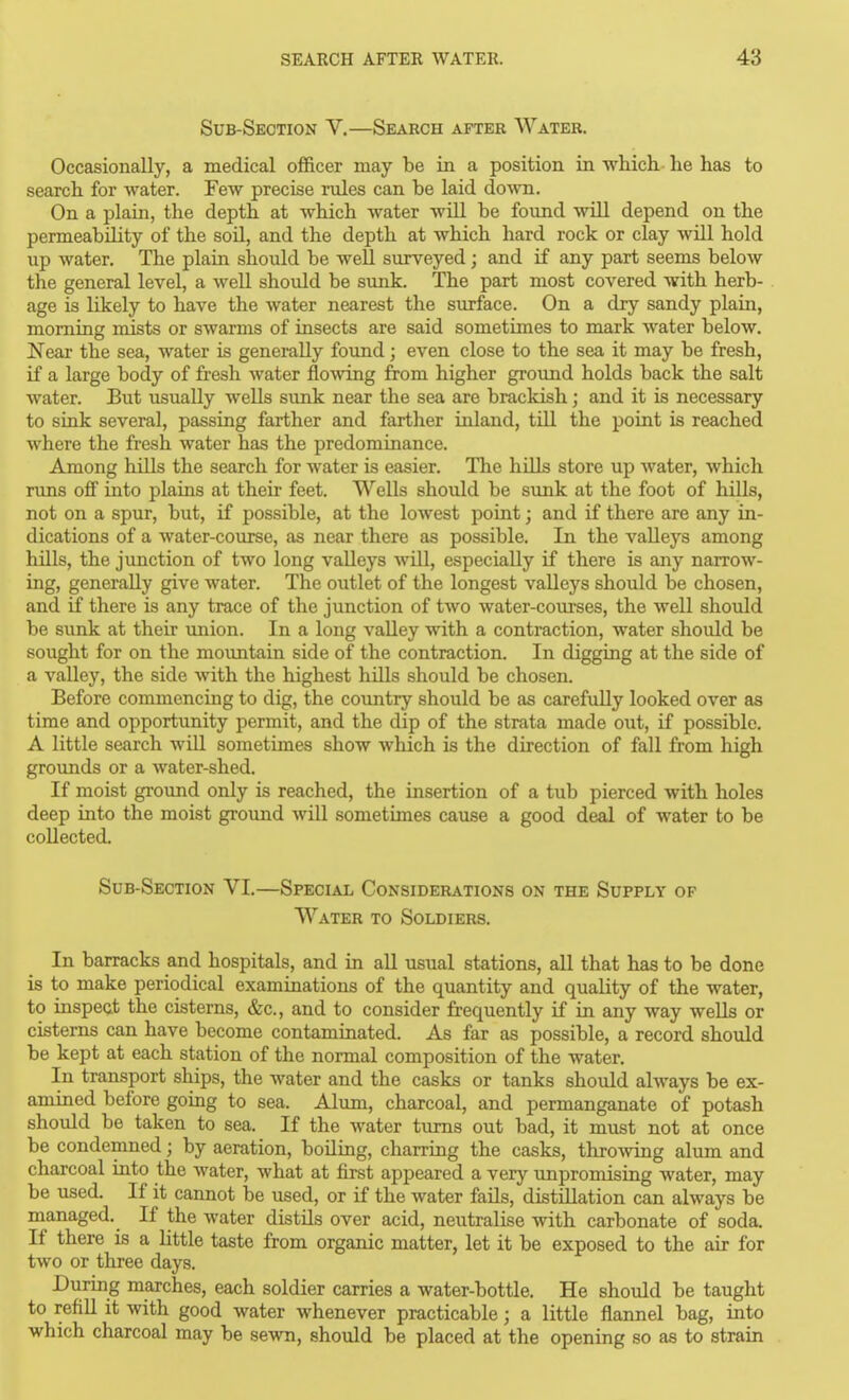 Sub-Section V.—Search after AVater. Occasionally, a medical officer may be in a position in which he has to search for water. Few precise rules can be laid do^vn. On a plain, the depth at which water wiU be found wiU depend on the permeability of the soil, and the depth at which hard rock or clay will hold up water. The plain should be well surveyed; and if any part seems below the general level, a well should be sunk. The part most covered with herb- age is likely to have the water nearest the surface. On a dry sandy plain, morning mists or swarms of insects are said sometimes to mark water below. Near the sea, water is generally foimd; even close to the sea it may be fresh, if a large body of fresh water flo^ving from higher ground holds back the salt water. But usually wells sunk near the sea are brackish; and it is necessary to sink several, passing farther and farther inland, till the point is reached where the fresh water has the predominance. Among hills the search for water is easier. The hUls store up water, which runs off into plains at their feet. Wells should be sunk at the foot of hills, not on a spur, but, if possible, at the lowest point; and if there are any in- dications of a water-course, as near there as possible. In the valleys among hUls, the junction of two long valleys will, especially if there is any narrow- ing, generally give water. The outlet of the longest valleys should be chosen, and if there is any trace of the junction of two water-courses, the well should be simk at their union. In a long vaUey with a contraction, water should be sought for on the mountain side of the contraction. In digging at the side of a valley, the side with the highest hUls should be chosen. Before commencing to dig, the country should be as carefully looked over as time and opportunity permit, and the dip of the strata made out, if possible. A little search will sometimes show which is the direction of fall from high groimds or a water-shed. If moist ground only is reached, the insertion of a tub pierced with holes deep into the moist ground will sometimes cause a good deal of water to be coUected. Sub-Section VI.—Special Considerations on the Supply of Water to Soldiers. In barracks and hospitals, and in all usual stations, all that has to be done is to make periodical examinations of the quantity and quality of the water, to inspect the cisterns, &c., and to consider frequently if in any way weUs or cisterns can have become contaminated. As far as possible, a record should be kept at each station of the normal composition of the water. In transport ships, the water and the casks or tanks should always be ex- amined before going to sea. Alum, charcoal, and permanganate of potash should be taken to sea. If the water turns out bad, it must not at once be condemned; by aeration, boiling, charring the casks, throwing alum and charcoal into the water, what at first appeared a very unpromising water, may be used. If it cannot be used, or if the water faUs, distillation can always be managed. If the water distils over acid, neutralise with carbonate of soda. If there is a httle taste from organic matter, let it be exposed to the air for two or three days. During marches, each soldier carries a water-bottle. He should be taught to refiU it with good water whenever practicable; a little flannel bag, into which charcoal may be sewn, should be placed at the opening so as to strain