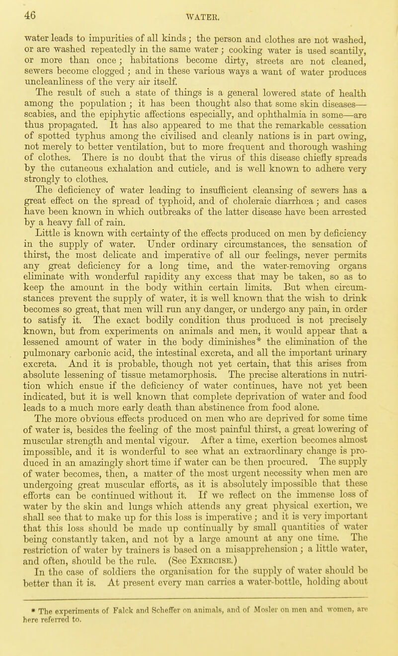 water leads to impm-ities of all kinds ; the person and clothes are not washed, or are washed repeatedly in the same water ; cooking water is itsed scantily, or more than once; habitations become dirty, streets are not cleaned, sewers become clogged ; and in these various ways a want of water produces uncleanliness of the very air itself. The result of such a state of things is a general lowered state of health among the population; it has been thought also that some skin diseases— scabies, and the epiphytic affections especially, and ophthalmia in some—are thus propagated. It has also appeared to me that the remarkable cessation of spotted typhus among the civilised and cleanly nations is in part owing, not merely to better ventilation, but to more frequent and thorough washing of clothes. There is no doubt that the virus of this disease chiefly spreads by the cutaneous exhalation and cuticle, and is well known to adhere very strongly to clothes. The deficiency of water leading to insufficient cleansing of sewers has a great effect on the spread of typhoid, and of choleraic diarrhoea; and cases have been known in which outbreaks of the latter disease have been arrested by a heavy fall of rain. Little is known with certainty of the effects produced on men by deficiency in the supply of water. Under ordinary circumstances, the sensation of thirst, the most delicate and imperative of all our feelings, never permits any great deficiency for a long time, and the water-removing organs eliminate with wonderful rapidity any excess that may be taken, so as to keep the amount in the body within certain limits. But when circum- stances prevent the supply of water, it is well known that the wish to drink becomes so great, that men will run any danger, or undergo any pain, in order to satisfy it. The exact bodily condition thus produced is not precisely known, but from experiments on animals and men, it would appear that a lessened amount of water in the body diminishes* the elimination of the pulmonary carbonic acid, the intestinal excreta, and all the important urinary excreta. And it is probable, though not yet certain, that this arises from absolute lessening of tissue metamorphosis. The precise alterations in nutri- tion which ensue if the deficiency of water continues, have not yet been indicated, but it is well known that complete deprivation of water and food leads to a much more early death than abstinence from food alone. The more obvious effects produced on men who are deprived for some time of water is, besides the feeling of the most painful thirst, a great lowering of muscular strength and mental vigour. After a time, exertion becomes almost impossible, and it is wonderful to see what an extraordinary change is pro- duced in an amazingly short time if water can be then procured. The supply of water becomes, then, a matter of the most urgent necessity when men are undergoing great muscular efforts, as it is absolutely impossible that these efforts can be continued without it. If we reflect on the immense loss of water by the skin and lungs which attends any great physical exertion, we shall see that to make xip for this loss is imperative; and it is very important that this loss shoidd be made up continually by small quantities of water being constantly taken, and not by a large amount at any one time. The restriction of water by trainers is based on a misapprehension ; a little Avater, and often, should be the rule. (See Exercise.) In the case of soldiers the organisation for the supply of water should be better than it is. At present every man carries a water-bottle, holding about * The experiments of Falck and ScheflFer on animals, and of Mosler on men and women, are here referred to.