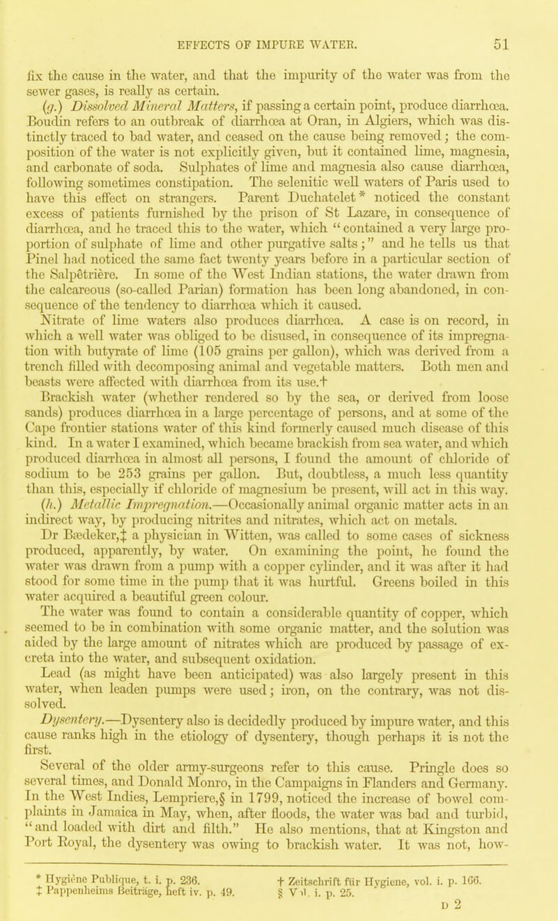 fix the cause in the water, and that the impurity of the water was from the sewer gases, is really as certain. (ij.) Dissolved Mineral Matters, if passing a certain point, produce diarrhoea. Boudin refers to an outbreak of diarrhoea at Oran, in Algiers, which was dis- tiuctly traced to bad Avater, and ceased on the cause being removed; the com- position of the water is not explicitly given, but it contained linie, magnesia, and carbonate of soda. Sulphates of lime and magnesia also cause diarrhoea, following sometimes constipation. The selenitic well waters of Pai-is used to have this effect on strangers. Parent Duchatelet* noticed the constant excess of patients furnished by the prison of St Lazare, in consequence of diarrhoea, and he traced this to the Avater, which  contained a very large pro- portion of sulphate of lime and other purgative salts ; and he tells us that Pinel had noticed the same fact twenty years before in a particidar section of the Salpetriere. In some of the West Indian stations, the water di-awn from the calcareous (so-called Parian) fonuation has been long abandoned, in con- sequence of the tendency to diarrha-a which it caused. Nitrate of lime waters also produces diaiThcea. A case is on record, in which a Avell water was obliged to bo disused, in consequence of its impregna- tion with butyrate of lime (105 gi-ains per gallon), which was derived from a trench filled with decomposing animal and vegetable mattere. Both men and beasts were affected Avitli diarrhoea from its use.t Brackish water (Avhether rendered so by the sea, or derived from loose sands) produces diarrha\a hi a large percentage of persons, and at some of the Cape frontier stations water of this kind formerly caused much disease of this kind. In a Avater I examined, Avhich became brackish from sea Avater, and which produced diarrhoea in almost all persons, I found the amoimt of chloride of sodiimi to be 253 grains per gallon. But, doubtless, a much less quantity than this, especially if chloride of magnesium be present, Avill act in this Avay. {h.) Metallic Imjirer/nation.—Occasionally animal organic matter acts in an mclirect way, by producing nitrites and nitrates, Avhich act on metals. Dr BtT?deker,J a physician in VVitten, Avas called to some cases of sickness produced, apparently, by water. On examining the point, he found the Avater was ch-awn from a pump Avith a copper cylinder, and it Avas after it had stood for some time in the pimip that it was hurtfid. Greens boiled in this water acquired a beautiful green colour. The Avater was foimd to contain a considerable quantity of copper, Avhich seemed to be in combination Avith some organic matter, and the solution was aided by the large amount of nitrates Avhich are produced by passage of ex- creta into the Avater, and subsequent oxidation. Lead (as might have been anticipated) Avas also largely present in this Avater, Avhen leaden pumps were used; iron, on the contrary, Avas not dis- solved. Di/soitenj.—DjsGntevy also is decidedly produced by impure water, and this cause ranks high in the etiology of dysentery, though perhaps it is not the first. Several of the older army-surgeons refer to tliis cause. Pringle does so several times, and Donald Monro, in the Campaigns in Flanders and Germany. In the West Indies, Lempriere,§ in 1799, noticed the increase of boA\'-el com- plaints in Jamaica in May, Avhen, after floods, the AA^ater Avas bad and tm-bid, and loaded Avith du-t and filth. He also mentions, that at Kingston and Port Eoyal, the dysentery was oAving to brackish water. It Avas not, hoAv- * Hygione Publique, t. i. p. 236. t Zeitschrift fiir Hygiene, vol. i. p. 1G6. X Pappeiiheiins Beitriige, heft iv. p. 49. § Vil i. p. 25 u 2