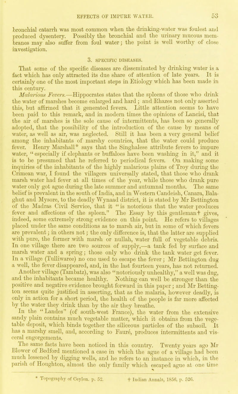 bronchial catarrli was most common when the di-inking-water was foulest and produced dysentery. Possibly the bronchial and the urinary mucous mem- branes may also suffer from foul water; the point is well worthy of close investigation. 3. SPECIFIC DISEASES. That some of the specific diseases are disseminated by drinking water is a fact which has only attracted its due share of attention of late years. It is certainly one of the most important steps in Etiology which has been made in this century. Malarious Fevers.—Hippocrates states that the spleens of those who drink the water of marshes become enlarged and hard ; and Rhazes not only asserted this, but affirmed that it generated fevers. Little attention seems to have been paid to this remark, and in modem times the opinions of Lancisi, that the air of marshes is the sole cause of iutermittents, has been so generally adopted, that the possibility of the introduction of the cause by means of water, as well as air, was neglected. Still it has been a very general belief among the inhabitants of marshy countries, that the water could produce fever. Hemy Marshall* says that the Singhalese attribute fevers to impure water, '* especially if elephants or buffaloes have been wasliing in it, and it is to be presumed that he referred to periodical fevers. On making some inquiries of the inhabitants of the higlily malarious plains of Troy diu'ing the Crimean war, I found the villagers universally stated, that those who drank marsh water had fever at all times of the year, while those who drank pure water only got ague duruig the late summer and autumnal months. The same belief is prevalent in the south of India, and in Western Candeish, Canara, Bala- ghut and Mysore, to the deadly Wynaad district, it is stated by Mr Bettington of the Madras Civil Service, that it  is notorious that the water produces fever and affections of the spleen. The Essay by this gentlemant gives, indeed, some extremely strong cAddence on this point. He refers to villages placed under the same conditions as to marsh air, but in some of which fevers are prevalent; in others not; the only difference is, that the latter are supplied with pure, the former with marsh or nullah, water fuU of vegetable debris. In one village there are two sources of supply,—a tank fed by surface and marsh water and a spring; those only who di-mk the tank water get fever. In a village (Tulliwaree) no one used to escape the fever; Mr Bettington dug a well, the fever disappeared, and, in the last fourteen years, has not returned. Another village (Tambatz), was also notoriously unhealthy, a weU was dug, and the inhabitants became healthy. Nothing can well be stronger than the positive and negative evidence brought forward in this paper ; and ]\Ir Betting- ton seems quite justified in asserting, that as the malaria, however deadly, is only in action for a short period, the health of the people is far more affected by the water they drink than by the air they breathe. In the Landes (of south-west France), the water from the extensive sandy plain contains much vegetable matter, which it obtains from the vege- Uible deposit, which binds together the siliceous particles of the subsoil. It has a marshy smell, and, according to Faur^, produces iutermittents and vis- ceral engorgements. The same focts have been noticed in this country. Twenty years ago Mr Blower of Bedford mentioned a case in which the ague of a village had been much lessened by digging wells, and he refers to an instance in which, in the parish of Houghton, almost the only family Avhich escaped ague at one time * Topograpliy of Ceylon, j.. ifl. t Indian Annals, 1856, p. 520.