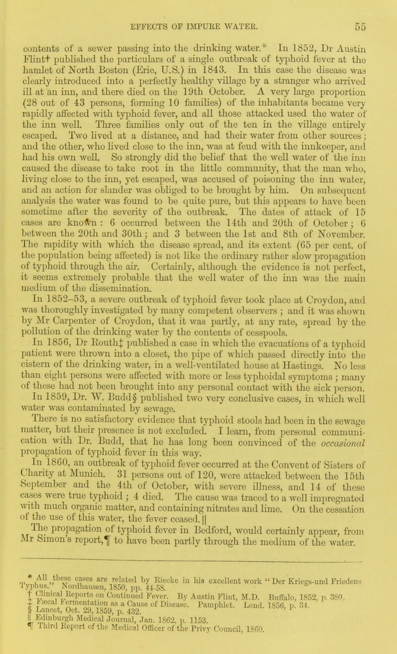 contents of a sewer passing into the drinking water.* In 1852, Dr Austin Flintt published the particulars of a single outbreak of typhoid fever at the hamlet of North Boston (Erie, U.S.) in 1843. In this case the disease was clearly introduced into a perfectly healthy village by a stranger who arrived ill at an inn, and there died on the 19th October. A very largo proportion (28 out of 43 persons, forming 10 famihes) of the inhabitants became very rapidly affected Avith tyjjhoid fever, and all those attacked used the water of the ijin well, Tlu-ee famihes only out of the ten in the village entirely escaped. Two hved at a distance, and had their water from other soiu-ces; and the other, who Uved close to the inn, was at feud with the innkeeper, and had liis o\vn well. So strongly did the belief that the well water of the inn caused tlie disease to take root m the Uttle community, that the man Avho, living close to the inn, yet escaped, was accused of poisoning the inn water, and an action for slander was obhged to be brought by him. On subsequent analysis the water was found to be qiute pure, but this appears to liave been sometime after the severity of the outbreak. The dates of attack of 15 cases are kno-(V-n : 6 occurred between the 14th and 20th of October; 6 between the 20th and 30th; and 3 between the 1st and 8th of November. The rapidity witli which the disease spread, and its extent (65 per cent, of the population being affected) is not like the ordinary ratlier sloAV propagation of typhoid through tlie air. Certainly, altliough the evidence is not perfect, it seems extremely probable that the well water of the inn was the main medium of the dissemination. In 1852-53, a severe outbreak of typhoid fever took place at Croydon, and was thoroughly investigated by many competent obsei'vers ; and it was shoA\ai by Mr Cai-penter of Croydon, that it was partly, at any rate, spread by the pollution of the drinking water by the contents of cesspools. In 185G, Dr KouthJ pubHshed a case in which the evacuations of a typhoid patient were throAvn into a closet, the pipe of which passed directly into the cistern of the drinking Avater, in a well-ventilated house at Hastings. No less than eight persons were affected with more or less typhoidal symptoms ; many of these had not been brought into any personal contact with the sick person. In 1859, Dr. W. Budd§ published two very conclusive cases, in wliichwell water Avas contaminated by scAvage, There is no satisftictory evidence that typhoid stools had been in the scAvage matter, but their i)resence is not excluded. I learn, jfrom personal communi- cation Avith Dr. Eudd, that he has long been convinced of the occasional ])ropagation of typhoid fever in this Avay. In 1860, an outbreak of tyijhoid fever occurred at the Convent of Sisters of Charity at Mimich. 31 persons out of 120, Avere attacked betAveen the 15th September and the 4 th of October, Avith severe ilhiess, and 14 of these cases Avere true typhoid ; 4 died. The cause Avas traced to a Avell impregnated Avith much organic matter, and containing nitrates and lime. On the cessation of the use of this Avater, the fever ceased. || Tlie propagation of typhoid fcA^er in Bedford, would certainly appear, from Mr Simon's report,^ to have been partly through the medium of the Avater. * All these cases are related by Riecke iu his excellent Avork  Der Kriegs-und Friedciis I yphus. Noidhausen, 18150, pp. 4i-5S. t Clinical Reports on Continued Fever. By Austin Flint, M.D. BufTalo, 1852, v- 3S0. t T /T^^nli^K'?.'^^ '^•^ * ^^^'^^ of 1^'sea.se. Pamphlet. Lend. 1856, p. Si. § Lancet, Oct. 29,1859, p. 432. H Edinburgh Medical Journal, Jan. 1862, p. 1153. f Ihird Report of the Medical Officer of the Privv Council, 1860