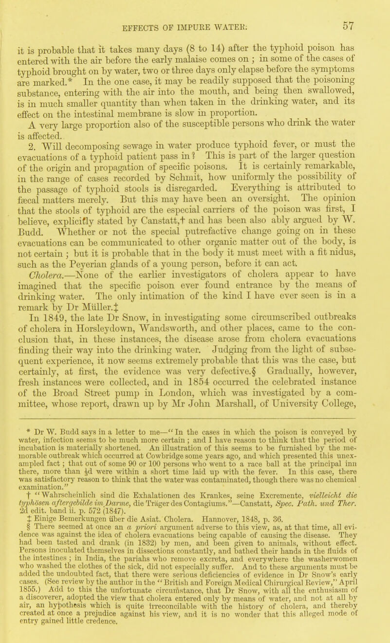 it is probable iliat it takes many days (8 to 14) after the typhoid poison has entered with the air before the early malaise comes on ; in some of the cases of typhoid brought on by water, two or thi-ee days only elapse before the symptoms are marked.* In the one case, it may be readily supposed that the poisoning substance, entering with the air into the mouth, and being then swallowed, is in much smaller quantity than when taken in the drinldng water, and its effect on the intestinal membrane is slow in proportion. A very large proportion also of the susceptible persons who drink the water is affected. 2. WiU decomposing sewage in water produce typhoid fever, or must the evacuations of a typhoid patient pass in 1 This is part of the larger question of the origin and propagation of specific poisons. It is certainly remarkable, in the range of cases recorded by Schmit, how luiiformly the possibility of the passage of typhoid stools is disregarded. Everytliing is attributed to fffical matters merely. But this may have been an oversight. The opinion that the stools of typhoid are the especial carriers of the poison was first, I believe, explicifly stated by Canstatt,t and lias been also ably argued by W, Budd. Whether or not the special putrefactive change going on in these evacuations can be communicated to other organic matter out of the body, is not certain ; but it is probable that in the body it must meet with a fit nidus, such as the Peyerian glands of a yoimg person, before it can act. Cholera.—None of the earlier investigators of cholera appear to have imagined that the specific poison ever found entrance by the means of drinking water. The only intimation of the kind I have ever seen is in a remark by Dr Midler.;}: In 1849, the late Dr Snow, in investigating some circumscribed outbreaks of cholera in Horsleydown, Wandsworth, and other places, came to the con- clusion tliat, in these instances, the disease arose from cholera evacuations finding their way into the drinking water. Judgmg from the light of subse- quent experience, it now seems extremely probable that this was tlie case, but certainly, at first, the evidence Avas very defective.§ Gradually, liowever, fresh instances were collected, and in 1854 occurred the celebrated instance of the Broad Street pump in London, which was investigated by a com- mittee, whose report, drawn up by Mr John Marshall, of University CoUege, * Dr W. Budd says in a letter to me— In the cases in which the poison is conveyed liy water, infection seems to be much more certain ; and I have reason to think that the period of incubation is materially shortened. An illustration of this seems to be furnished by the me- morable outbreak which occurred at Cowbridge some years ago, and wliich presented this unex- ampled fact; that out of some 90 or 100 persons who went to a race ball at the principal inn there, more than ^d were within a short time laid up with the fever. In this case, there was satisfactory reason to tliink that the water was contaminated, though there was no chemical examination. f  Wahrecheinlich sind die Exlialationen des Krankes, seine Excremente, vielleicht die <;/j:;Ad'seM a/('erire6i7rfemZ>ame, die TriigerdesContagiums.'—Canstatt, Spec. Path, und Ther. 2d edit, band ii. p. 572 (1847). X Einige Bemerkungen iiber die Asiat. Cholera. Hannover, 1848, p. 36. § There seemed at once an a priori argument adverse to this view, as, at that time, all evi- dence was against the idea of cholera evacuations being capable of causing the disease. They had been tasted and drank (in 1832) by men, and been given to animals, without effect. Persons inoculated themselves in dissections constantly, and bathed their hands in the fluids of the intestines ; in India, the pariahs who remove excreta, and everywhere the washenvomen who washed the clothes of the sick, did not especially suffer. And to these ar^iments must be added the undoubted fact, that there were serious deficiencies of evidence in Dr Snow's early cases. (See review by the author in the  British and Foreigii .Medical Cliirurgical Review, April 1855.) Add to this the unfortiuiate circumstance, that Dr Snow, with all the enthusiasm of a discoverer, adopted the view that cholera entered only by means of water, and not at all by air, an hypothesis which is quite irreconcilable with the history of cholera, and thereby created at once a prejudice against his view, and it is no wonder that this alleged mode of entry gained little credence.