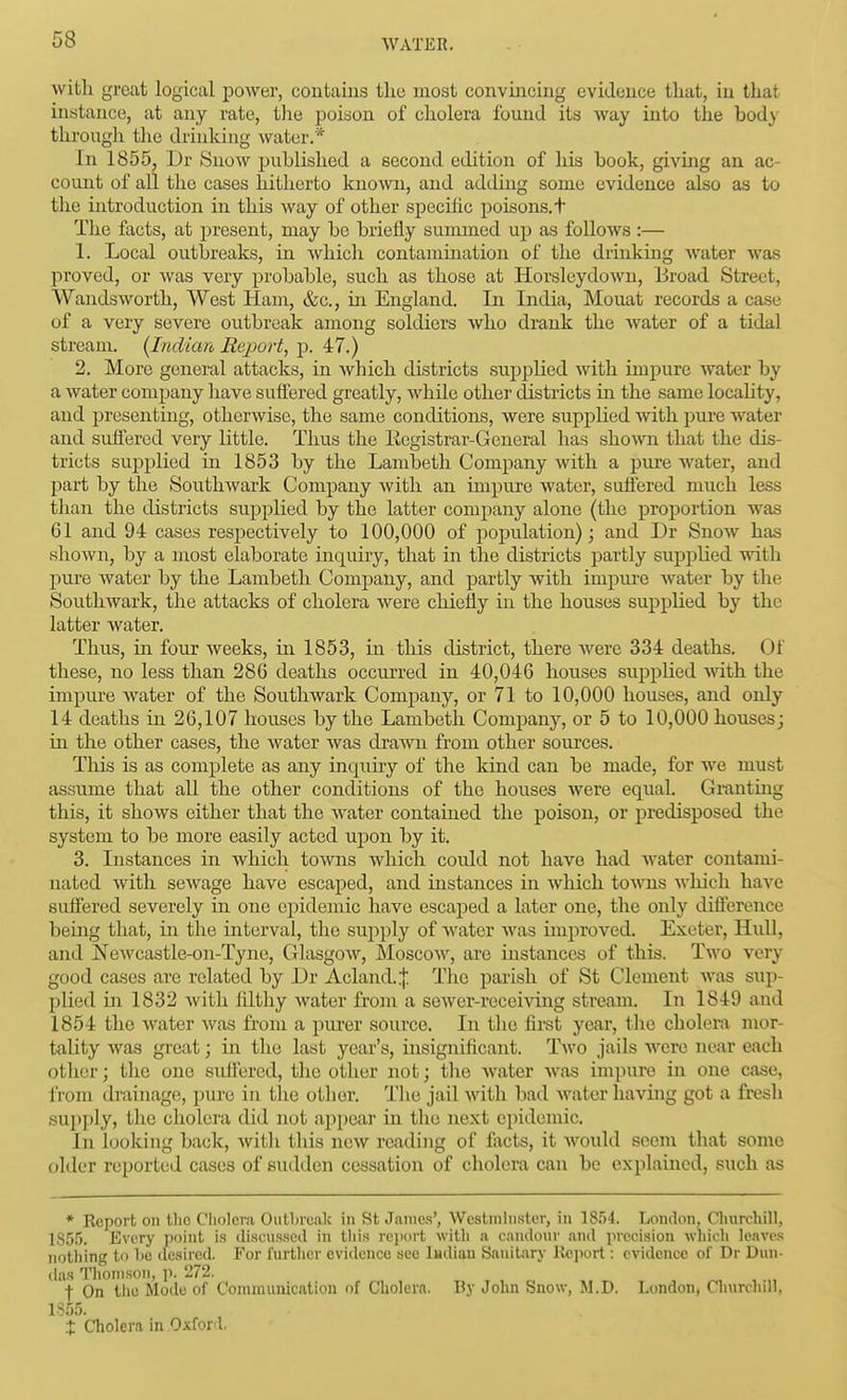 with great logical power, contains the most convincing evidence that, in that instance, at any rate, the poison of cholera found its way into the body through the drinking water.* In 1855. Dr Snow ijuhlished a second edition of his book, giving an ac- count of all the cases hitherto known, and addmg some evidence also as to the introduction in this way of other specific poisons, t The facts, at present, may be briefly summed up as follows :— 1. Local outbreaks, in which contamination of the drinking Avater was proved, or was very probable, such as those at Horsleydown, Broad Street, Wandsworth, West Haui, &c., in England. In India, Mouat records a case of a very severe outbreak among soldiers who drank the water of a tidal stream. {Indian Report^ p. 47.) 2. More general attacks, in Avhich districts supplied with impure water by a water company have suffered greatly, while other districts in the same locahty, and presenting, otherwise, the same conditions, were supplied with pure water and suffered very little. Thus the liegistrar-General has shown that the dis- tricts suijplied in 1853 by the Lambeth Company with a pure Avater, and part by the Southwark Company with an impure water, suffered much less than the districts supplied by the latter company alone (the proportion was Gl and 94 cases respectively to 100,000 of population); and Dr Snow has shown, by a most elaborate inquiry, that in the districts partly supplied with pure water by the Lambeth Company, and partly with impui-e Avater by the SouthAvark, the attacks of cholera Avere chiefly in the houses supplied by the latter Avater. Thus, in four Aveeks, in 1853, in this district, there Avere 334 deaths. Of these, no less than 286 deaths occurred in 40,046 houses supplied Avith the impure Avater of the Southwark Company, or 71 to 10,000 houses, and only 14 deaths in 26,107 houses by the Lambeth Company, or 5 to 10,000 houses; in the other cases, the Avater Avas draAA^n from other sources. This is as complete as any inquiry of the kind can be made, for Ave must assume that all the other conditions of the houses were equal. Granting this, it shoAvs either that the Avater contained the poison, or predisposed the system to be more easily acted ujDon by it. 3. Instances in Avhich toAvns Avhich could not have had Avater contami- nated Avith scAvage have escaped, and instances in Avhich toAvns Avliich have suffered severely m one epidemic have escaped a later one, the only difl'erence bemg that, in the interval, the supply of Avater Avas improved. Exeter, Hidl, and NeAvcastle-on-Tyne, GlasgOAV, Moscoav, are instances of this. Tavo very good cases are related by Dr Acland.ij; The parish of St Clement Avas sup- plied in 1832 Avitli filthy Avater from a seAver-receiving stream. In 1849 and 1854 the Avater Avas from a purer source. In the first year, the cholera mor- tality Avas great; in the last year's, insignificant. Two jails Avcre near each other; the one suifercd, the other not; the Avater Avas impure in one case, from drainage, pure in tlie other. Tlie jail Avitli bad Avater having got a fresh supply, the cholera did not appeal in the next epidemic. In looking back, Avith this neAV reading of facts, it Avould seem that some older reported cases of sudden cessation of cholera can be explained, such as * Report on t.lic Cholera Outlircalc in St James', Westminster, in 1854. London, Churchill, 18.5.5. Every point is discussed in this rejiort with a candour and precision which leaves nothing to he (lesired. For further eviilence see Indian Sanitary Import: evidence of Dr Dun- das Thomson, p. 272. f On the Mode of Communication of Cholera. By Jolin Snow, M.D. London, Cliurchill, 1855. X Cholera in Oxford.