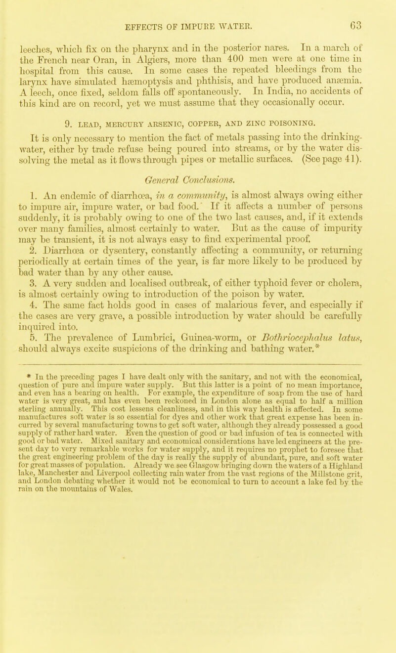leeches, wliicli fix on the pharynx and in the posterior nares. In a march of the French near Oran, in Algiers, more than 400 men were at one time in hospital from this cause. In some cases the repeated bleedings from the larynx have simulated haemoptysis and phthisis, and have produced anaemia. A leech, once fixed, seldom falls off spontaneously. In India, no accidents of this kind are on record, yet we must assume that they occasionally occur. 9. LEAD, MERCURY ARSENIC, COPPER, AND ZINC POISONING. It is only necessary to mention the fact of metals passing into the drinking- water, either by trade refuse being poured into streams, or by the water dis- solving the metal as it flows through pipes or metallic surfaces. (See page 41). General Conclusions. 1. An endemic of diarrhwa, in a commtmitij, is almost always owing either to impure air, impure water, or bad food.' If it affects a number of persons suddenly, it is probably owing to one of the two last causes, and, if it extends over many families, almost certainly to water. But as the cause of impurity may be transient, it is not always easy to find experimental proof. 2. Diarrhoea or dysentery, constantly affecting a community, or returning periodically at certain times of the year, is far more likely to be produced by bad water than by any other cause. 3. A very sudden and localised outbreak, of either t}'7')hoid fever or cholera, is almost certauily owing to introduction of the poison by water. 4. The same fact holds good in cases of malarious fever, and especially if the cases are very grave, a possible introduction by water should be carefidly inquired into. 5. Tlie prevalence of Lumbrici, Guinea-worm, or Botlirioccplialus latu^f, should always excite suspicions of the drinking and bathing water.* * In the preceding pages I have dealt only with the sanitarj', and not with the economical, question of pure and impure water supply. But this latter is a point of no mean importance, and even has a bearing on health. For example, the expenditure of soap from the use of hard water is very gi-eat, and has even been reckoned in London alone as equal to half a million sterling annually. This cost lessens cleanliness, and in this way health is affected. In some manufactures soft water is so essential for dyes and other work that great expense has been in- ciuTcd by several manufacturing towns to get soft water, although they already possessed a good supply of rather hard water. Even the question of good or bad infusion of tea is connected with good or bad water. Mixed sanitary and economical considerations have led engineers at the pre- sent day to very remarkable works for water supjily, and it requires no prophet to foresee tliat the gieat engineering problem of the day is really the supply of abundant, pure, and soft water for great masses of population. Already we see Glasgow bringing domi the waters of a Highland lake, Manchester and Liverpool collecting rainwater from the vast regions of the Millstone gi-it, and London debating whetlier it would not be economical to turn to account a lake fed by the rain on the mountains of Wales.