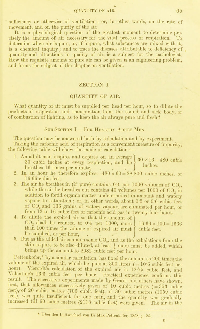 sufficiency or otherwise of ventilation ; or, in other words, on the rate of movement, and on the purity of the air. It is a physiological question of the greatest moment to determine pre- cisely the amount of air necessary for the vital process of respiration. To determine when au- is pure, or, if impiu-e, what substances are mixed with it, is a chemical inquiry; and to trace the diseases attributable to deficiency of quantity and alterations in quality of air, is a subject for the pathologist. How the requisite amount of pvu-e air can be given is an engineering problem, and forms the subject of the chapter on ventilation. SECTION I. QUANTITY OF AIR. AVhat quantity of air must be supphed per head per hour, so to dilute Uie l)i'oducts of respiration and transpiration from the sound and sick body, or of combustion of lighting, as to keep the air always piu-e and fresh 1 Sub-Section I.—Yon Healthy Adult Men. The question may be ansAvered both by calculation and by experiment. Taking the carbonic acid of respiration as a convenient measiu'e of impurity, the following table will show the mode of calculation :— 1. An adidt man inspires and expires on an average] qn ir_ ^qa v 30 cubic inches at every respmition, and he [ ^.^ - ^^^ cubic breathes 16 times per minute, . . . j i^Jies. 2. 1^ an hour he therefore expires—480 x 60 = 28,800 cubic inches, or 16 6 6 cubic feet, 3. The air he breathes in (if pure) contahis 0*4 per 1000 volumes of CO.^, while the air he breathes out contains 40 volumes per 1000 of CO, in addition to foetid organic matter undetermined in amount and watery vapour to saturation; or, in other words, about 0-5 or 0-6 cubic feet of CO2 and 136 grains of watery vapour, are eliminated per hour, or from 12 to 16 cubic feet of carbonic acid gas in twenty-four hours. 4. To dilute the expired air so that the amount of] CO, shall be reduced to 0*4 per 1000, more than 100 times the volume of expired air must be supplied, or per hour, .... fj. But as the added air contiiins some CO,, and as the exhalations from tlie skin require to be also diluted, at least I more must be added, which brings up the amount to 2082 cubic feet per hour. Pettenkofer,* by a similar calculation, has fixed the amount as 200 times the volume of the expired au-, which he puts at 300 litres (=10-6 cubic feet'per hour). Vierordt's calculation of the expired air is 12-75 cubic feet, and Valentine's 16-6 cubic feet per hour. Practical experience confinns this result. The successive experiments made by Grassi and others have shown, first, that allowances successively given of 10 cubic metres ( = 353 cubic fcct),'of 20 cubic metres (706 cubic feet), of 30 cubic metres (1059 cubic feet), was quite insufficient for one man, and the quantity was gnidually increased till 60 cubic metres (2118 cubic feet) were given. The air in the 16-66 X 100 = 1666 cubic feet. * Uher (li>n Luftwechsel voii Dr Max Pettenkofer, IS.^.S, p. Sf). E