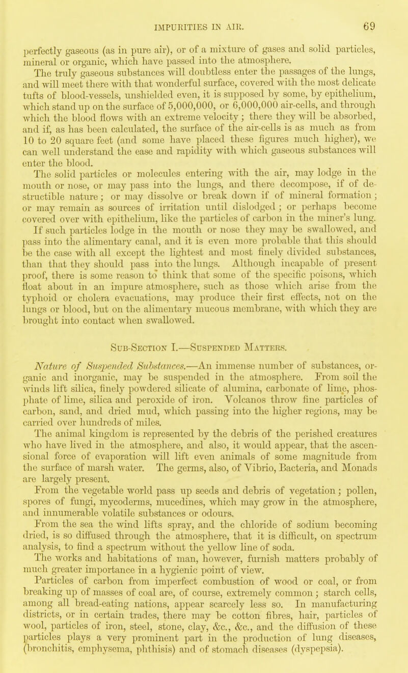 perfectly gaseous (as in pure air), or of a mixture of gases and solid particles, mineral or organic, which have passed into the atmosphere. The truly gaseous substances will doubtless enter the passages of the lungs, and ydU meet there with that wonderful surface, covered with the most dehcate tufts of blood-vessels, iinshielded even, it is supposed by some, by epithelium, Avhich stand up on the surface of 5,000,000, or 6,000,000 air-cells, and through which the blood flows with an extreme velocity ; there they will be absorbed, and if, as has been calculated, the surface of the air-cells is as much as from 10 to 20 square feet (and some have i)laced these figures much liigher), we can well understand the ease and rapidity with which gaseous substances will enter the blood. The solid particles or molecules entering with the air, may lodge in the mouth or nose, or may pass into the lungs, and there decompose, if of de- structible nature; or may dissolve or break doAvn if of mineral formation ; or may remain as soiu'ces of irritation until dislodged ; or perhaps become covered over with epitheHiun, like the particles of carbon in the miner's lung. If such particles lodge in the niouth or nose they may be swallowed, and pass mto the alimentary canal, and it is even more probable that this should l)e the case with all except the lightest and most finely divided sul)stances, than that they should pass into the lungs. Although incapable of present proof, there is some reason to think that some of the specific poisons, which float about in an impure atmosphere, such as those Avhich arise from the typhoid or cholera evacuations, may produce their first eff'ects, not on the lungs or blood, but on the alimentary mucous membrane, Avith which they are brought into contact Avhen swallowed. Sub-Section I.—Sdspended Matters. Nature of Suspended Substances.—An immense number of substances, or- ganic and inorganic, may be suspended in the atmosphere. From soil the winds lift silica, finely poAvdered silicate of alumina, carbonate of lime, phos- phate of lime, sihca and peroxide of iron. Volcanos throAv fine particles of carbon, sand, and dried mud, Avhich passing into the liigher regions, may be carried over hundreds of miles. The animal kingdom is represented by the debris of the perished creatures Avho have lived in the atmosphere, and also, it Avould appear, that the ascen- sional force of evaporation AA-ill lift even animals of some magnitude from the surface of marsh Avater. The germs, also, of Vibrio, Bacteria, and Monads are largely present. From the vegetable world pass up seeds and debris of vegetation; pollen, spores of fungi, mycoderms, miicedines, which may groAV in the atmosphere, and innumerable volatile substances or odours. From the sea the Avind lifts spray, and the chloride of sodium becoming dried, is so diffused through the atmosphere, that it is difficult, on spectrum analysis, to find a spectrum Avithout the yelloAV line of soda. The Avorks and habitations of man, hoAvever, furnish matters probably of much greater importance in a hygienic point of vieAV. Particles of carbon from imperfect combustion of wood or coal, or from breaking up of masses of coal are, of course, extremely common; starch cells, among all bread-eating nations, appear scarcely less so. In manufactiu-iag districts, or in certain trades, there may be cotton fibres, hair, particles of wool, particles of iron, steel, stone, clay, &c., &c., and the diffusion of these particles plays a very prominent part in the production of lung diseases, (l^ronchitis, emphysema, phthisis) and of stomach diseases (dyspepsia).