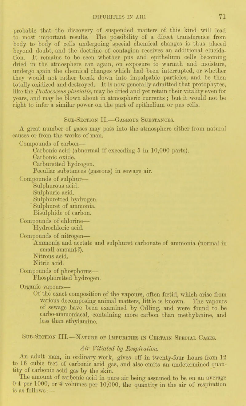 Iirobablo that the discovery of suspended matters of this kind vnU. lead to most important results. The possibility of a direct transference fi-om body to body of cells undergoing special chemical changes is thus placed beyond doubt, and the doctrine of contagion receives an additional elucida- tion. It remains to be seen whether pus and epithelium cells becoming di'ied in the atmosphere can again, on exposui-e to warmth and moisture, undergo again, the chemical changes which had been intermpted, or whether they would not rather break down into impalpable particles, and be then totally oxidized and destroyed. It is now generally admitted that protophjiies, like the Protococcusplavialis, may be dried and yet retain their vitality even for years, and may be blo^ra about in atmospheric ciurents ; but it Avould not be right to infer a similar power on the part of epitheliiun or pus cells. Sub-Section II.—Gaseous Substances. A great number of gases may pass into the atmosphere either fi-om natural causes or from the works of mean. Compounds of carbon— Carbonic acid (abnonnal if exceeding f) in 10,000 parts). Carbonic oxide. Carburetted hydrogen. Peculiar substances (gaseous) in sewage air. Compounds of sulphur— Sulphurous acid. Sulphiu'ic acid. Sulphuretted hydrogen. Sulphuret of ammonia. Bisuli^hide of carbon. Compoimds of chlorine— Hydrochloric acid. Compounds of nitrogen— Ammonia and acetate and sidphuret carbonate of ammonia (normal in small amount?). Nitrous acid. Nitric acid. Compounds of phosphorus— Phosphoretted hydrogen. Organic vapours— Of the exact composition of the vapours, often fcetid, which arise from various decomposing animal matters, little is kno-svTi. The vapours of sewage have been examined by Odling, and were found to be carbo-ammoniacal, containing more carbon than methylanine, and less than ethylamine. Sub-Section III.—Nature op Impurities in Certain Special Cases. Air Vitiated by Respiration. An adult man, in ordinary work, gives off in twenty-four hours from 12 to 16 cubic feet of carbonic acid gas, and also emits an undetermined quan- tity of carbonic acid gas by the skin. The amount of carbonic acid in pure air being assumed to be on an average 0-4 per 1000, or 4 volumes per 10,000, the quantity in the air of re^pii-ation is as follows :—