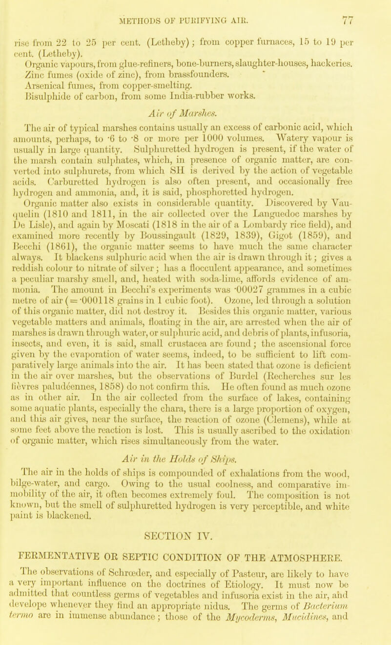 rise IVoin 22 to 25 per cuiit. (Lotlieby); from copper furnaces, 15 to 19 per cent. (Letheby). Organic vajjours, from glue-relinei-s, bone-burners, slaughter-houses, hackeries. Zinc fumes (oxide of zinc), from brassfounders. Arsenical fumes, from copper-smelting. Bisulphide of carbon, from some India-rubber works. Air of Marshes. The air of typical marshes contains usually an excess of carbonic acid, which aiiKjimts, perha[)3, to G to '8 or more per 1000 volumes, VVatery vapour is usually in large ([uantity. Sulphuretted hydrogen is present, if the water of tlie marsh contain sulphates, which, in presence of organic matter, are con- verted into sulphurets, from which SH is derived by the action of vegetable acids. Carburetted hydrogen is also often present, and occasionally free liydrogen and auxmonia, and, it is said, phosphoretted hydrogen. Organic matter also exists in considemble (piantity. ] )iscovered by Vau- (pielin (1810 and 1811, in the air collected over the Languedoc marslies by De Lisle), and again by Moscati (1818 in the air of a Lombardy rice field), and examined more recently by Boussingault (1829, 1839), Gigot (1859), and Becchi (18G1), the organic matter seems to have much the same character always. It blackens sulphuric acid when the air is tlraAvn through it; gives a reddish colour to nitnite of silver; has a flocculent ajipearance, and sometimes a peculiar marshy smell, and, heated witli soda-lime, affords evidence of am- monia. The amount in Jiecchi's experiments was 00027 grammes in a cubic metre of air ( = 000118 grains in 1 cubic foot). Ozone, led tbrough a solution of this organic matter, did not destroy it. Besides this organic matter, various vegetable matters and animals, floating in the air, are arrested when the air ol' marshes is (b-awn through water, or sul])huric acid, and debris of plants, infusoria, insects, and even, it is said, small Crustacea an; found ; tlie ascensional force given l)y the evajjoration of water seems, indeed, to be sufficient to lift com- l>aratively large animals into the air. It has been stated that ozone is deficient in the air over marshes, but the observations of Burdel (Ilccherches sur les lievres paludeennes, 1858) do not confirm this. He often found as much ozone as in other air. In the air collected from the surface of lakes, containinu some aquatic plants, especially the chara, there is a large proportion of oxygen, and this air gives, near the surface, the reaction of ozone (Clemens), while at some feet above the reaction is lost. This is usually ascribed to the oxidation of organic matter, which rises simultaneously from the water. Air in the Holds of Ships. The air in the holds of ships is compounded of exhalations from the wood, liilge-water, and cargo. Owing to the usual coolness, and comparative im- mobility of the air, it often becomes extremely foul. The composition is not known, but the smeU of sulphuretted hydrogen is vei-y perceptible, and white paint is blackened, SECTION IV, FEEMENTATIVE OR SEPTIC CONDITION OF THE ATMOSPHERE. The obsei-vations of Schrcudcr, and especially of I'asteur, arc likely to have a very important influence on the doctrines of Etiology. It must now be admitted that countless germs of vegetables and infusoria exist in the air, aiid develope whenever they find an appropri{^le nidus. The germs of Bacterium tcrmo are in immense abundance; those of the Mycoderms, Mncidines, and