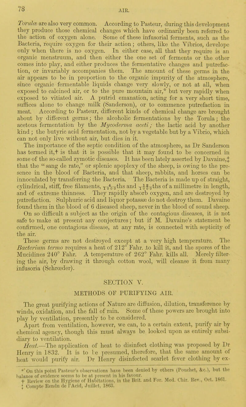 Toruloi are also very common. According to Pasteur, during this development they produce those chemical changes which have ordinarily been referred to the action of oxygen alone. Some of these infusorial ferments, such as the Bacteria, require oxygen for their action; others, like the Vibrios, develope only when there is no oxygen. In either case, all that they reqmre is an organic menstruum, and then either the one set of ferments or the other comes into play, and either produces the fermentative changes and putrefac- tion, or invariably accompanies them. The amount of these germs in the air appears to be in proportion to the organic impurity of the atmosphere, since organic fermentable liquids change very slowly, or not at all, when exposed to calcined au, or to the piu'e mountain air,* but very rapidly when exposed to vitiated air. A putrid emanation, acting for a very short time, suffices alone to change milk (Sanderson), or to commence putrefaction in meat. According to Pasteur, different kinds of chemical change are brought about by different germs; the alcohohc fermentations by the Torula; the acetous fermentation by the Mycoclerma aceti; the lactic acid by another kind; the butyric acid fermentation, not by a vegetable but by a Vibrio, which can not only live without aii-, but dies in it. The importance of the septic condition of the atmosphere, as Dr Sanderson has termed it,+ is that it is possible that it may found to be concerned in some of the so-called zjnnotic diseases. It has been lately asserted by Davaine,^ that the  sang de rate, or splenic apoplexy of the sheep, is owing to the pre- sence in the blood of Bacteria, and that sheep, rabbits, and horses can be innocrdated by transferring the Bacteria. The Bacteria is made up of straight, cylindrical, stiff, free filaments, y-g\-Qths and j-if-^ths of a millimetre in length, and of extreme thinness. They rapidly absorb oxygen, and are destroyed by putrefaction. Sulphuric acid and liquor potassse do not destroy them. Davaine found them in the blood of 6 diseased sheep, never in the blood of sound sheep. On so difficidt a subject as the origin of the contagious diseases, it is not safe to make at present any conjectures; but if M. Davaine's statement be confirmed, one contagious disease, at any rate, is connected with septicity of the air. These germs are not destroyed except at a very high temperature. The Bacterium termo requires a heat of 212° Fahr. .to kill it, and the spores of the Mucidines 240° Falir. A temperature of 262° Fahr. kills all. ISIerely filter- ing the air, by drawing it through cotton wool, Avill cleanse it fi'om many infusoria (Schroeder). SECTION V. METHODS OF PUKIFYING AIR. The great purifying actions of Nature are diffusion, dilution, transference by winds, oxidation, and the fall of ram. Some of these powers are brought into play by ventilation, presently to be considered. Apart from ventilation, however, we can, to a certain extent, purify air by chemical agency, though this must always be looked upon as entirely subsi- diary to ventilation. Heat.—The apjilication of heat to disinfect clothing was proposed by ] )r Henry in 1832. It is to 1 e presumed, therefore, that the same amount of heat would purify air. Dr Henry disinfected scarlet fever clothing by cx- *0n this point Pa.steur's ohsei-vations have hecn denied hy othere (Pouchet, &cJ, but the balance of evidence seems to he {it present in his favonr. t Kfivicw on tlic Hygiene of Habitations, in the Brit, and For. Med. Chir. Kev., Oct. 1861. \ Conipte Kendu de I'Acid, .JuiUct, 1863.