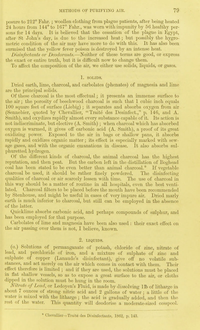 posure to 212° Fahr.; woollen clothing from plague patients, after being heated 24 hours from 144° to 167° Fahr., was worn with impunity by 56 healthy per- sons for 14 clays. It is believed that the cessation of the plague in Egypt, after St John's day, is due to the increased heat; but possibly the hygro- metric condition of the air may have more to do with this. It has also been surmised that the yellow fever poison is destroyed by an intense heat. Disinfectants or Deodorants.—!Neither of tliese terms are good, or express the exact or entire truth, but it is difficidt now to change them. To affect the composition of the air, we either use solids, liquids, or gases, 1. SOLIDS. Dried earth, lime, charcoal, and carbolates (phenates) of magnesia and lime are the principal solids. Of these charcoal is the most effectual; it presents an immense surface to the air; the porosity of beech wood charcoal is such that 1 cubic inch equals 100 square feet of surface (Liebig); it separates and absorbs oxygen from air (Sennebier, quoted by ChevaUier, Traite des Desinfect., p. 146, and A. Smith), and oxydizes rapidly almost CA'ery substance capable of it. Its action is not indiscriminate, but elective (A. Smith); when charcoal which has absorbed oxygen is warmed, it gives off carbonic acid (A. Smith), a proof of its great oxidizing power. Exposed to the air in bags or shallow pans, it absorbs rapidly and oxidizes organic matter; its effect is especially marked with sew- age gases, and with the organic emanations in disease. It also absorbs sul- phuretted hydrogen. Of the different kinds of charcoal, the animal charcoal has the highest reputation, and then peat. But the carbon left in the distillation of Bogliead coal has been stated to be even better than animal charcoal.* If vegetable charcoal be used, it slioidd be rather hnely powdered. The disinfecting qualities of charcoal or air scarcely lessen with time. The use of charcoal in this way should be a matter of routine in all hospitals, even the best venti- lated. Charcoal filters to be placed before the mouth have been recommended by Steuhouse, and might be useful in cases of very impure air. Dried marly earth is much inferior to charcoal, but still can be employed in the absence of the latter. Quicklime absorbs carbonic acid, and perhaps compounds of sulphur, and has been employed for that purpose. Carbolates of lime and magnesia have been also used : their exact effect on the air j)assing over them is not, I believe, known. 2. LIQUIDS. (a.) Solutions of permanganate of potash, chloride of zinc, nitrate of lead, and perchloride of iron, and a mixture of sulphate of zinc and sulphate of copper (Lanaude's disinfectant), give off no volatile sub- stances, and act merely on the air which comes in contact with them. Their effect therefore is limited ; and if they are used, the solutions must be placed in fiat .shallow vessels, so as to expose a great surface to the air, or cloths (lipped in the solution must be hung in the room. Nitrate of Lead, or Ledoyen's Fluid, is made by dissolving lib of litharge in about 7 ounces of strong nitric acid and 2 gallons of water ; a little of the water is mLxed with the litharge; the acid is gradually added, and then the rest of the water. This quantity will deodorise a moderate-sized cesspool. * ChevaUier—Traite des Desinfectauts, 1862, p, 143.