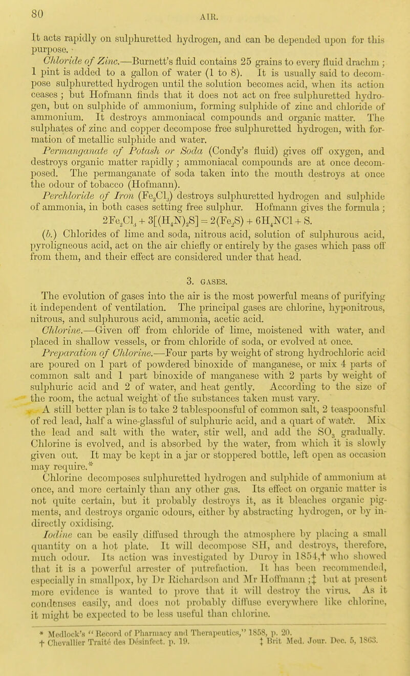 It acts rapidly on sulphuretted hydrogen, and can he depended upon for this purpose. ■ Chloride of Zinc.—Burnett's fluid contains 25 grains to every fluid drachnx; 1 pint is added to a gallon of water (1 to 8). It is usually said to decom- pose sulphiiretted hydrogen until the solution becomes acid, when its action ceases ; hut Hofmann finds that it does not act on free sulphuretted hydro- gen, hut on sulphide of ammonium, forming sulphide of zinc and chloride of ammonium. It destroys ammoniacal compounds and organic matter. The sulphates of zinc and copper decompose fi'ee sulphuretted hydrogen, Avith for- mation of metallic sulphide and water. Permanganate of Potash or Soda (Condy's fluid) gives olf oxygen, and destroys organic matter rapidly ; ammoniacal compounds are at once decom- jjosed. The permanganate of soda taken mto the mouth destroys at once the odoui- of tobacco (Hofmann). Perchloride of Iron (FegCy destroys sulphiu-etted hydrogen and sulphide of ammonia, in both cases setting free sulphur. Hofmann gives the formula; 2Fe,Cl, + 3[(H,N),S] - 2(Fe,S) -i- 6H,NC1 -f S. [h.) Chlorides of lime and soda, nitrous acid, solution of sulphurous acid, pyroligneous acid, act on the air chiefly or entirely by the gases which pass ofl from them, and theh effect are considered under that head. 3. GASES, The evolution of gases into the air is the most powerful means of purif}Tng it independent of ventilation. The prmcipal gases are chlorine, liyponitrous, nitrous, and sulphurous acid, ammonia, acetic acid. Chlorine.—Given off from chloride of lime, moistened Avitli water, and placed in shallow vessels, or from chloride of soda, or evolved at once. Preparation of Chlorine.—Four parts by weight of strong hydrochloric acid are poured on 1 part of powdered bmoxide of manganese, or mix 4 parts of common salt and 1 part bmoxide of manganese with 2 parts by weight of sulphuric acid and 2 of water, and heat gently. Accordmg to the size of the room, the actual weight of the substances taken must vary. . A still better plan is to take 2 tablespoonsful of common salt, 2 teaspoonsful of red lead, half a wine-glassful of sulj)huric acid, and a quart of wate'r. Mix the lead and salt with the water, stir well, and add the SO3 gradually. Chlorine is evolved, and is absorbed by the water, from Avhich it is slowly given out. It may be kept in a jar or stoppered bottle, left open as occivsion may require.* Chlorine decomposes sulphuretted hydrogen and sulphide of ammonium at. once, and more certamly than any other gas. Its effect on organic matter is not quite certain, but it probably destroys it, as it bleaches organic pig- ments, and destroys organic odours, either by abstracting hydrogen, or by in- directly oxidising. Iodine can be easily diffused through the atuiosphere liy placing a small quantity on a hot plate. It will decompose >SH, and destroys, therefore, much odour. Its action was investigated by Duroy in 185-l,t who showed tliat it is a powerful arrester of putrefaction. It has been recommended, especially in smallpox, by Dr Eichardson aiul Mr Iloff'mann ;% but at present more evidence is wanted to prove that it will destroy the virus. As it condenses easily, and does not jirobably diff'usc evcryAvhere like chlorine, it might be expected to be less use fid. than chlorine. * Medlock's  Record of Pharmacy and Therapeutic.!, 1858, p. 20. t Clicvallier Traite des Di'.sinfcct. p. 19. \ Brit Med. Jour. Dec. fi, 1S03.