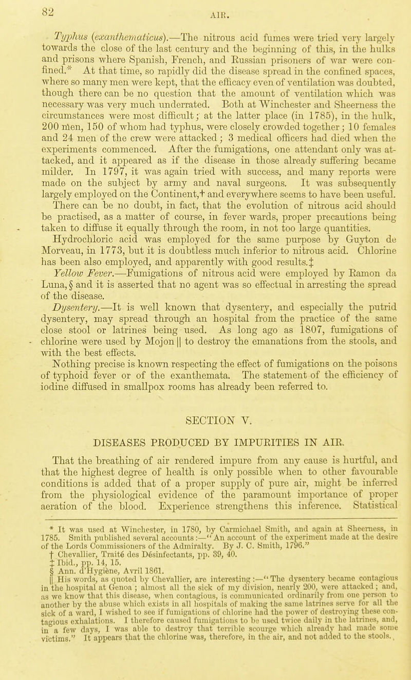 Ain. Ti/phus {exanihamaticus).—The nitrons acid fumes were tried verj- largely towards the close of the last century and the beginning of this, in the hulks and prisons where Spanish, French, and Russian prisoners of war were con- fined. At that time, so rapidly did the disease spread in the confined spaces, where so many men were kept, that the efficacy even of ventilation was doubted, though there can be no question that the amount of ventilation which was necessary was very much underrated. Both at Winchester and Sheerness the circumstances were most difficult; at the latter place (in 1785), in the hulk, 200 nlen, 150 of whom had tyi:)hus, were closely crowded together; 10 females and 24 men of the crew were attacked; 3 medical officers had died when the experiments commenced. After the fumigations, one attendant only was at- tacked, and it appeared as if the disease in those already suffering became milder. In 1797, it was again tried with success, and many reports were made on the subject by army and naval surgeons. It was subsequently largely employed on the Continent,+ and everywhere seems to have been useful. There can be no doubt, in fact, that the evolution of nitrous acid should be practised, as a matter of course, in fever wards, proper precautions being taken to diffuse it equally through the room, in not too large quantities. Hydrochloric acid was employed for the same purpose by Guyton de Morveau, in 1773, but it is doubtless much inferior to nitrous acid. Chlorine has been also employed, and apjDarently with good results. J Yellow Fever.—Fumigations of nitrous acid were employed by Eamon da Luna, § and it is asserted that no agent was so effectual in arresting the spread of the disease. Dysentery.—It is well known that dysentery, and especially the putrid dysentery, may spread through an hospital from the practice of the same close stool or latrines being used. As long ago as 1807, fumigations of - chlorine were used by Mojon || to destroy the emanations from the stools, and with the best effects. Nothing precise is known respecting the effect of fumigations on the poisons of typhoid fever or of the exanthemata. The statement of the efficiency of iodine diffused in smallpox rooms has already been referred to. SECTION V. DISEASES PEODUCED BY IMPURITIES IN AIR. That the breathing of air rendered impure from any cause is huitful, and that the highest degree of health is only possible when to other favourable conditions is added that of a proper supply of pure air, might be inferred from the physiological evidence of the paramount importance of proper aeration of the blood. Experience strengthens this inference. Statistical * It was used at Winchester, in 1780, by Carmichael Smith, and again at Sheeniess, in 1785. Smith published several accounts :— An account of the experiment made at the desire of the Lords Commissioners of the Admiralty. By J. C. Smith, 1796. f Clievallier, Trait6 des D6slnfectants, pp. 39, 40. + Ibid., pp. 14, 15. § Ann. d'Hygiene, Avril 1861. fl His words, as quoted by Chevallier, are interesting :—The dysentery became contagious in the hospital at Genoa ; almost all the sick of my division, nearly 200, were attacked ; and, as we know that this disease, when contagious, is comnnmicated ordinarily from one person to another by the abuse whicli exists in all hospitals of making the same latrines serve for all the sick of a ward, I wished to see if fumigations of chlorine had the power of destroying these con- tagious exhalations. I therefore caused fumigations to be used twice daily in the latrines, and, in a few days, I was able to destroy that terrible scourge which already had made some victims. It appears that the chloriue was, therefore, in the air, and not added to the stools.