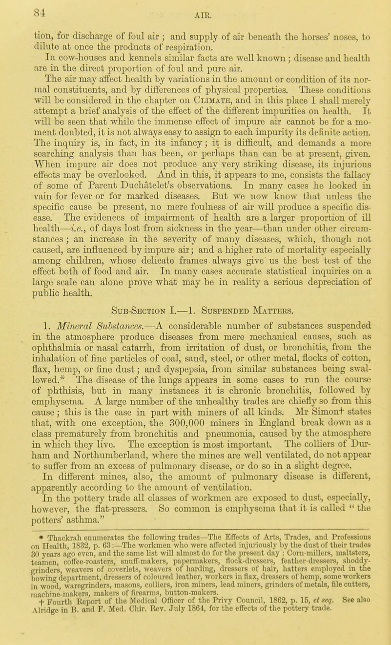 tion, for discharge of foul air ; and supply of air beneath the horses' noses, to dilute at once the products of respiration. In cow-houses and kennels similar facts are well known; disease and health are in the direct proportion of foul and pure air. The air may afiect health by variations in the amount or condition of its nor- mal constituents, and by differences of physical properties. These conditions Avill be considered in the chapter on Climate, and in this place I shall merely attempt a brief analysis of the effect of the different impurities on health. It will be seen that while the immense eff'ect of impure air cannot be for a mo- ment doubted, it is not always easy to assign to each impurity its definite action. The inquiry is, in fact, in its infancy; it is difficult, and demands a more searching analysis than has been, or perhaps than can be at present, given. When impure air does not produce any very striking disease, its injurious effects may be overlooked. And in tliis, it appears to me, consists the fallacy of some of Parent Duchatelet's observations. In many cases he looked in vain for fever or for marked diseases. But we now know that unless the specific cause be present, no mere foulness of air will produce a specific dis- ease. The evidences of impairment of health are a larger proportion of ill health—i.e., of days lost from sickness in the year—than xinder other circum- stances ; an increase in the severity of many diseases, which, though not caused, are influenced by impure air; and a liiglier rate of mortaHty especially among children, whose delicate frames always give us the best test of the effect both of food and air. In many cases accurate statistical inquiries on a large scale can alone prove what may be in reaUty a serious depreciation of public health. Sub-Section I.—1. Suspended IVIatters. 1. Mineral Substances.—A considerable number of substances suspended in the atmosphere produce diseases from mere mechanical causes, such as ophthalmia or nasal catarrh, from irritation of dust, or bronchitis, from the inhalation of fine particles of coal, sand, steel, or other metal, flocks of cotton, flax, hemp, or fine dust; and dyspepsia, from similar substances being swal- lowed.* The disease of the lungs appears in some cases to run the course of phthisis, but in many instances it is chronic bronchitis, followed by emphysema. A large number of the unhealthy trades are chiefly so from this cause; this is the case in part with miners of all kinds. Mr Simont states that, with one exception, the 300,000 miners in England break down as a class prematurely from bronchitis and pneumonia, caused by the atmosphere in which they live. The exception is most important. The colliers of Dur- ham and Northumberland, where the mines are well ventilated, do not appear to suffer from an excess of pulmonary disease, or do so in a slight degree. In different mines, also, the amount of pubnonary disease is different, apparently according to the amount of ventilation. In the pottery trade all classes of Avorkmen are exposed to dust, especially, however, the flat-pressers. So common is emphysema that it is called  the potters' asthma. • Thackrah enumerates the following trades—The Effects of Arts, Trades, and Professions on Health, 1832, p. 63:—The workmen who were affected injuriously by the dust of their trades 30 years ago even, and the same list will almost do for the present day : Coni-millers, malt-sters, teamen, coffee-roasters, siniff-makers, papennakers, flock-dressers, feather-dressers, shoddy- grinders, weavers of coverlets, weavei-s of harding, dressers of hair, hatters employed in the bowing depiirtment, dressers of coloured leather, workers in flax, dressers of hemp, some workers in wood, waregrinders, masons, colliers, iron miners, lead miners, grinders of metals, file cutters, machine-makers, makers of firearms, button-makers. t Fourth Report of the Medical Officer of the Privy Council, 1862, p. 15, et acq. See also Alridge in B. and F. Med. Chir. Rev. July 1864, for the effects of the pottery trade.