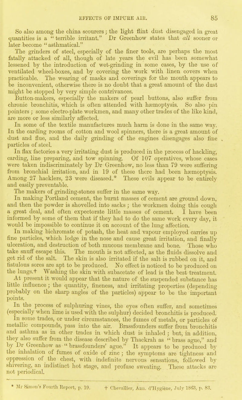 So also among the china scourers; the light flint dust disengaged in great quantities is a  terrible irritant. Dr Greenliow states that all sooner or later become  asthmatical. The grinders of steel, especially of the finer tools, are perhaps the most fatally attacked of all, though of late years the e\dl has been somewhat lessened by the introduction of wet-grinding in some cases, by the use of ventilated wheel-boxes, and by covering the work with linen covers when practicable. The wearing of masks and coverings for the mouth appears to he inconvenient, otherwise there is no doubt that a great amount of the dust might be stopped by very simple contrivances. Button-makers, especially the makers of pearl buttons, also sutfer from chronic bronchitis, which is often attended Avith haemoptysis. So also pin pointers ; some electro-plate workmen, and many other trades of the like kind, are more or less similarly affected. In some of the textile manufactures much harm is done in the same way. In the carding rooms of cotton and wool spinners, there is a gi-eat amount of dust and flue, and the daily grinding of the engines disengages also fine . particles of steel. In flax factories a very irritating dust is produced in the process of hackHng, carding, line preparing, and tow spinning. Of 107 operatives, Avhose cases were taken indiscriminately by Dr Greenhow, no less than 79 were suffering from bronchial irritation, and in 19 of these there had been haemoptysis. Among 27 hacklers, 23 were diseased.* These evils apjpear to be entii-ely and easily preventable. The makers of grinding-stones sivtier in the same way. In making Portland cement, the burnt masses of cement are ground down, and then the powder is shovelled into sacks ; the workmen doiiag this cough a gi-eat deal, and often expectoi-ate little masses of cement, I have been informed by some of them that if they had to do the same work eveiy day, it Avould be impossible to continue it on account of the lung affection. In maldng bichromate of potash, the heat and vapour employed carries up fine particles, which lodge in the nose and cause great irritation, and finally ulceration, and destruction of both mucous membrane and bone. Those Avho take snuff escape this. The mouth is not affected, as the fluids dissolve and get rid of the salt. The skin is also irritated if the salt is rubbed on it, and fistulous sores are apt to be i)roduced. No effect is noticed to be produced on the lungs.t Washing the skin with subacetate of lead is the best treatment. At present it would appear that the nature of the suspended substance has little influence; the quantity, fineness, and irritating properties (depending probably on the sharp angles of the particles) appear to be the important points. In the process of sulphuring vuies, the eyes often suffer, and sometimes (especially Avlien lime is used with the sulphur) decided bronchitis is produced. In some trades, or under circumstances, the fumes of metals, or particles of metallic compounds, ]>ass into the air. Brassfounders suffer from bronchitis and asthma as in other trades in which dust is inhaled; but, in addition, they also suffer from the disease described by Thackrah as brass ague, and by Dr Greenhow as  brassfounders' ague. It appears to be produced by the inhalation of fumes of oxide of zinc ; the symptoms are tiglitness and oppression of the chest, with indefinite nervous sensations, followed by shiverijig, an indistmct hot stage, and profuse sweating. These attacks are not periodical. • Ml- Billion's Fom-th Report, p. IP. t Chevallier, Ann. d'llygiene, Jiil.v 18f«, p. 83.