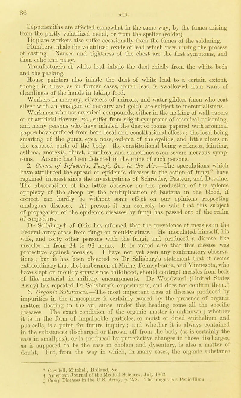 Coppersniitlis are affected somewhat in tlie same way, by the fumes arising from the partly volatilized metal, or from the spelter (solder). Tinplate workers also suffer occasionally from the fumes of the soldering. Plumbers iidiale the volatilized oxide of lead which rises during the process of casting. Nausea and tightness of the chest are the first symptoms, and then colic and palsy. Manufacturers of Avhite lead inhale the dust chiefly from the white beds and the packing. House painters also inhale the dust of white lead to a certain extent, though in these, as in former cases, much lead is swallowed from want of cleanliness of the hands in taking food. Workers in mercury, silverers of mirrors, and water gilders (men who coat silver with an amalgam of mercury and gold), are subject to mercurialismus. Workmen who use arsenical compounds, either in the making of wall papers or of artificial flowers, &c., sufi'er from slight symptoms of arsenical poisoning, and many persons who have inhaled the dust of rooms papered with arsenical papers have suffered from both local and constitutional effects ; the local being smarting of the gums, eyes, nose, oedema of the eyelids, and little ulcers on the exposed parts of the body; the constitutional being weakness, fainting, asthma, anorexia, thirst, diarrhoea, and sometimes even severe nervous sj-mp- toms. Arsenic has been detected in the urine of such persons. 2. Germs of Infusoria, Fungi, Sfc, in the Air.—The speculations which have attributed the spread of epidemic diseases to the action of fungihave regained interest since the investigations of Schroeder, Pasteur, and Davaine. The observations of the latter observer on the production of tlie splenic apoplexy of the sheep by the miiltiplication of bacteria in the blood, if correct, can hardly be Avithout some effect on our opinions respecting analogous diseases. At present it can scarcely be said that this subject of propagation of the epidemic diseases by fungi has passed out of the realm of conjecture. Dr Salisbury t of Ohio has affirmed that the prevalence of measles in the Federal army arose from fungi on mouldy straw. He inoculated himself, his wife, and forty other persons with the fungi, and produced a disease like measles in from 24 to 96 hours. It is stated also that this disease was protective against measles. I have not yet seen any confirraatorj'- observa- tions ; but it has been objected to Dr Salisbury's statement that it seems extraordinary that the lumbermen of Maine, Pennsylvania, and ]\Iuinesota, who have slept on mouldy straw since childhood, should contract measles from beds of like material in military encampments. Dr Woodward (United States Army) has repeated Dr Salisbury's experiments, and does not confirm them. J 3. Onjardc Sahstances.—The most important class of diseiises produced by impurities in the atmosphere is certainly caused by the presence of organic matters floating in the air, since under this heading come all the specific diseases. The exact condition of the organic matter is unkno-\>'n ; Avhether it is in the form of impalpable particles, or moist or di-ied epithelium and pus cells, is a point for future inquiry ; and whether it is ahvays contained in the substances discharged oi- thrown off from the body (as is certainly the case in smallpox), or is produced by putrefactive changes in those discharges, as is supposed to be the case in cholera and dysentery, is also a matter of doubt. But, from the Avay in which, in many cases, the organic substance * Cowflell, Mitchell, IJolIaiid, &c. t American Journnl of the Medical Sciences, July ]S(i2. X Camp Diseases in the T'.S. Army, p. 278. The fungus is n Pcnicilliuni.