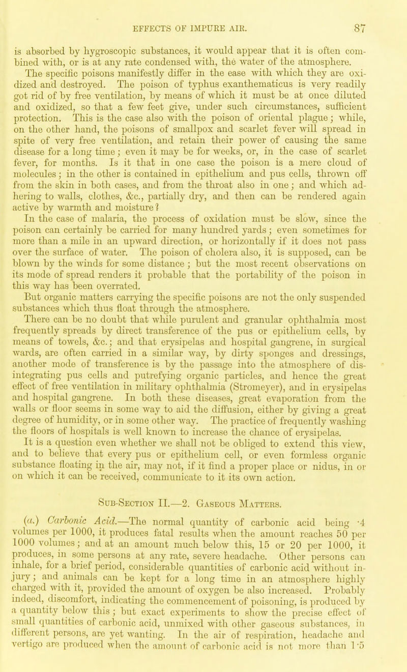 is absorbed by hygroscopic substances, it would appear that it is often com- bined with, or is at any rate condensed ■with, the Avater of the atmosphere. The specific poisons manifestly differ in the ease with which they are oxi- dized and destroyed. The poison of typhus exanthematicus is very readily got rid of by free ventilation, by means of which it must be at once diluted and oxidized, so that a few feet give, under such circumstances, sufficient protection. This is the case also mth the poison of oriental plague; wliile, on the other hand, the poisons of smallpox and scarlet fever will spread in spite of very free ventilation, and retain their poAver of causing the same disease for a long time; even it may be for weeks, or, in the case of scarlet fever, for months. Is it that in one case the poison is a mere cloud of molecules; in the other is contamed in epithelium and pus cells, thrown off from the skin in both cases, and from the throat also in one; and Avhich ad- hering to Avails, clothes, &c., partially diy, and then can be rendered again active by Avarmth and moisture 1 In the case of malaria, the process of oxidation must be sIoav, since the poison can certainly be carried for many hundred yards; even sometimes for more than a mile in an upAvard direction, or horizontally if it does not pass over the surface of Avater. The poison of cholera also, it is supposed, can be bloAvn by the Avinds for some distance ; but the most recent obserA^ations on its mode of spread renders it probable that the portability of the poison in this Avay has been overrated. But organic matters carrying the specific poisons are not the only suspended substances Avliich thus float through the atmosphere. There can be no doubt that Avliile purulent and granular ophthalmia most frequently spreads by direct transference of the pus or epithelium cells, by means of toAA'els, &c.; and that erysipelas and hospital gangrene, in surgical Avards, are often carried in a similar Avay, by dirty sponges and dressings, another mode of transference is by the passage into the atmosphere of dis- integrating pus cells and putrefying organic particles, and hence the great efiect of free A'entilation in military ophthalmia (Stromeyer), and in erysipelas and hospital gangrene. In both these diseases, great evaporation from the Avails or floor seems in some way to aid the diffusion, either by giving a great degree of humidity, or in some other Avay. The practice of frequently Avashing the floors of hospitals is Avell knoAvn to increase the chance of erysipelas. It is a question even Avhether Ave shall not be obliged to extend this vieAv, and to believe that eveiy pus or epithelium cell, or even formless organic substance floatmg in the air, may not, if it find a proper place or nidus, in oi- on Avhich it can be received, communicate to it its oAvn action. Sub-Section II.—2. Gaseous Matters. (a.) Carbonic Acid.—The normal quantity of carbonic acid being -4 volumes per 1000, it produces fatal results Avhen the amount reaches 50 per 1000 volumes; and at an amount much beloAV this, 15 or 20 per 1000, it produces, in some persons at any rate, severe headache. Other pei-sons can inhale, for a brief period, considerable quantities of carbonic acid Avitliout in- jury; and animals can be kept for a long time in an atmosphere highly charged Avith it, provided the amount of oxygen be also increased. Probably indeed, discomfort, indicating the commencement of poisoning, is produced by a quantity beloAV this ; but exact experiments to show the precise effect ui' small quantities of carbonic acid, unnuxed Avith other gaseous substances, in different persons, are yet Avanting. In the air of respiration, headache and vertigo am pi'oduced Avhen the amount of carbonic acid is not more than 1 -5