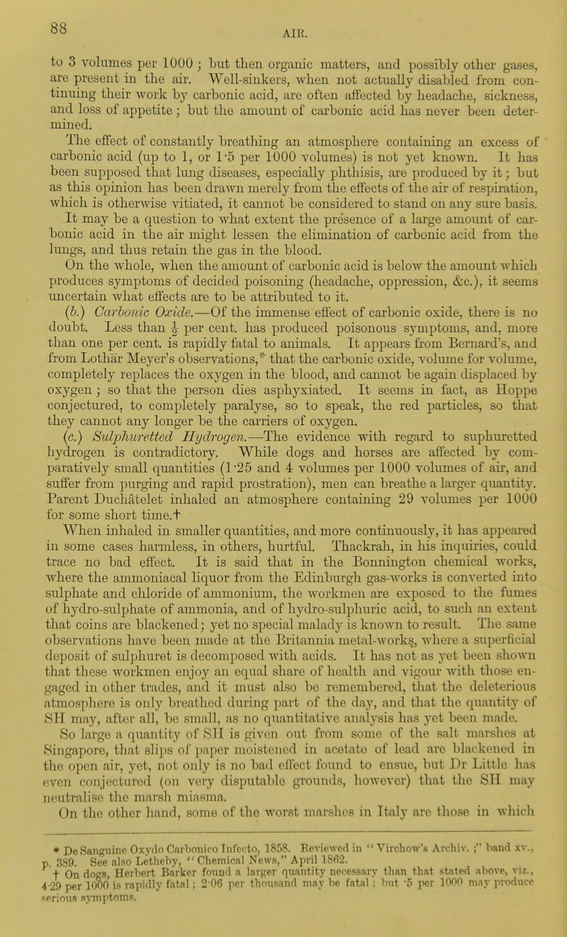 8b AIR. to 3 volumes per 1000 ; but then organic matters, and possibly other gases, are present in the air. Well-sinkers, when not actually disabled from con- tinuing their work by carbonic acid, are often affected by headache, sickness, and loss of appetite; but the amount of carbonic acid has never been deter- mined. The effect of constantly breathing an atmosphere containing an excess of carbonic acid (up to 1, or 1-5 per 1000 volumes) is not yet known. It has been supposed that limg diseases, especially phthisis, are produced by it; but as tliis opinion has been drawn merely fi-om the effects of the air of respiration, which is otherwise vitiated, it cannot be considered to stand on any sure basis. It may be a question to what extent the presence of a large amomt of car- bonic acid in the air might lessen the elimination of carbonic acid from the lungs, and thus retain the gas in the blood. On the whole, when the amount of carbonic acid is below the amount Avliich produces symptoms of decided poisoning (headache, oppression, &c.), it seems imcertain what effects are to be attributed to it. (b.) Carbonic Oxide.—Of the immense effect of carbonic oxide, there is no doubt. Less than ^ per cent, has produced poisonous symptoms, and, more than one per cent, is rapidly fatal to animals. It appears from Bernard's, and from Lothar Meyer's observations,* that the carbonic oxide, volume for volume, completely replaces the oxygen in the blood, and camiot be again displaced by oxygen; so that the person dies asphyxiated. It seems in fact, as Hoppe conjectm'ed, to completely paralyse, so to speak, the red particles, so that they cannot any longer be the carriers of oxygen. (c.) Suljjliuretted Hydrogen.—The evidence with regard to suphm-etted hydrogen is contradictory. \^Tiile dogs and horses are affected by com- paratively small quantities (1'25 and 4 volumes per 1000 volumes of air, and suffer from piirging and rapid prostration), men can breathe a larger quantitj\ Parent Duchatelet inhaled an atmosphere containing 29 volumes per 1000 for some short time.t AVTien inhaled in smaller quantities, and more continuously, it has appeared in some cases harmless, in others, hurtful. Thaclcah, in his inquiries, could trace no bad effect. It is said that in the Bonnington chemical works, where the ammoniacal liquor from the Edinburgh gas-works is conA'erted into sulphate and cliloride of ammonium, the workmen are exposed to the fumes of hydro-sulphate of ammonia, and of hjalro-sulphuric acid, to such an extent that coins are blackened; yet no special malady is known to result. The same observations have been made at the Britamiia met-al-works, wliere a superficial deposit of sul])huret is decomposed with acids. It has not as yet been shown that these workmen enjoy an equal share of health and vigour with those en- gaged in other trades, and it must also be remembered, that the deleterious atmosplrere is only breathed during part of the day, and that the quantity of SII may, after all, be small, as no quantitative analysis has yet been made. So large a quantity of SH is given out from some of the salt marshes at Singapore, that slips of paper moistened in acetate of lead are blackened in the open air, yet, not only is no bad effect found to ensue, but Dr Little has even conjectured (on very disputable grounds, however) tliat the SH may neutralise the marsh miasma. On the other hand, some of the worst marshes in Italy are those in whicli * De Sanguine Oxydo Carhonico Infccto, 1858. Eeviewed in  Virchow's Archiv. ; band xv., p. 389. See also Letlieby,  Chemical News, April 18(i2. t On dogs, Herbert Barker found a larger quantity necessary than that stated above, viz., 4-29 per 1000 is rapidly fatal; 2-06 per thousand may be fatal; hut -5 per 1000 may produce serious symptoms.