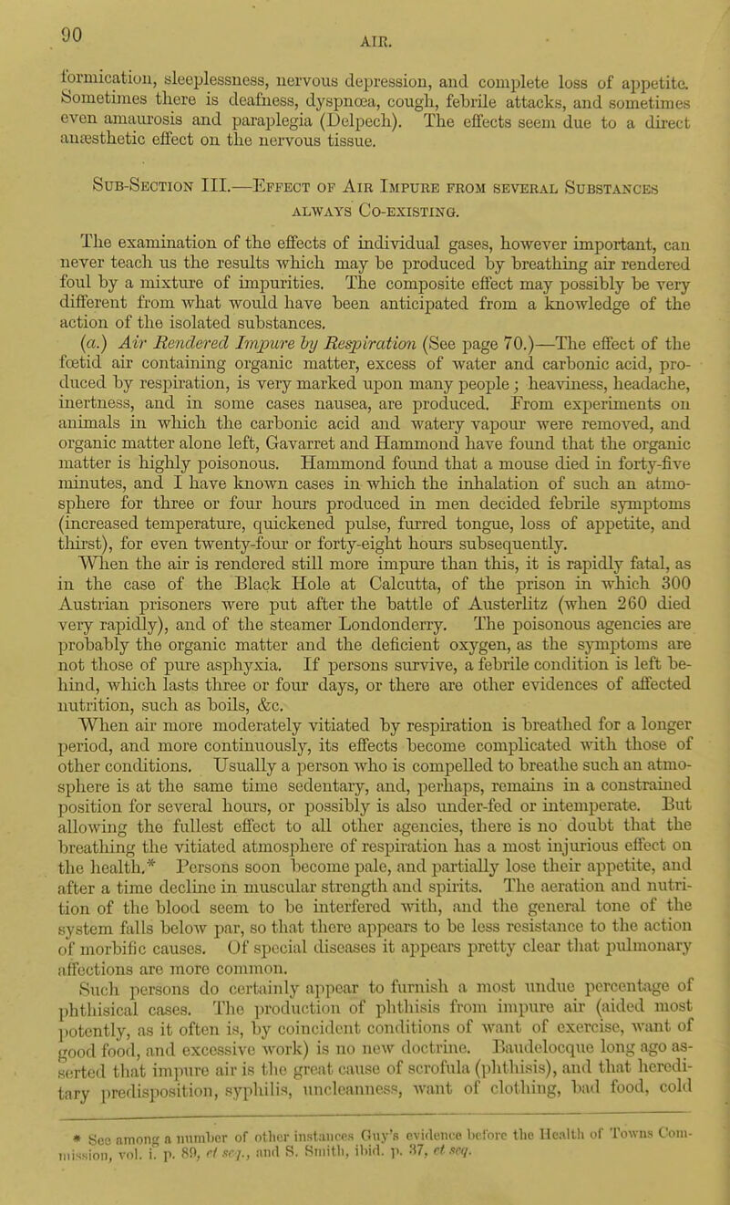 AIR. Ibrmicatioii, sleeplessness, nervous depression, and complete loss of appetite. Sometimes there is deafness, dyspnoea, cough, febrile attacks, and sometimes even amaurosis and paraplegia (Delpech). The effects seem due to a direct auaasthetic effect on the nervous tissue. Sub-Section III.—Effect of Air Impure from several Substances ALWAYS Co-existing. The examination of the effects of individual gases, however important, can never teach us the results which may be produced by breathing air rendered foul by a mixture of impurities. The composite effect may possibly be very different from what would have been anticipated from a knowledge of the action of the isolated substances. (a.) Ai7- Rendered Lnjoure hy Eespiration (See page 70.)—The effect of the foetid air containing organic matter, excess of water and carbonic acid, pro- duced by respiration, is very marked upon many people ; heaviness, headache, inertness, and in some cases nausea, are produced. From experiments on animals in which the carbonic acid and watery vapoiu' were removed, and organic matter alone left, Gavarret and Hammond have found that the organic matter is highly poisonous. Hammond found that a mouse died in foi'ty-five minutes, and I have known cases in wliich the inhalation of such an atmo- sphere for three or four hours produced in men decided febrile symptoms (increased temperature, quickened pulse, furred tongue, loss of appetite, and tliirst), for even twenty-foiu* or forty-eight hours subsequently. When the air is rendered still more impure than this, it is rapidly fatal, as in the case of the Black Hole at Calcutta, of the prison in which 300 Au.strian prisoners were put after the battle of AusterHtz (when 260 died very rapidly), and of the steamer Londonderry. The poisonous agencies are probably the organic matter and the deficient oxygen, as the sjnnptoms are not those of pure asphyxia. If persons survive, a febrile condition is left be- hind, which lasts tliree or four days, or there are other evidences of affected nutrition, such as boils, &c. When air more moderately vitiated by respu'ation is breathed for a longer period, and more continuously, its effects become complicated vdih. those of other conditions. Usually a person who is compelled to breathe such an atmo- sphere is at the same time sedentary, and, perhaps, remains in a constrained position for several hours, or possibly is also under-fed or intemperate. But allowing the fullest effect to all other agencies, there is no doubt that the breathing the vitiated atmosphere of respiration has a most injurious effect on the health,* Persons soon become pale, and partiall}'- lose their appetite, and after a time declme in muscular strength and spirits. The aeration and nutri- tion of the blood seem to be interfered mth, and the general tone of the system ftills below par, so that there appears to be less resistance to the action of morbific causes. Of special diseases it appears pretty clear that pulmonary affections are more common. Such persons do certainly appear to furnish a most undue percentage of phthisical cases. The production of phthisis from impure air (aided most l)otently, as it often is, by coincident conditions of want of exercise, want of good food, and excessive work) is no new doctrine. Ba\idolocquc long ago as- s(!rted that impure air is the great cause of scrofula (plithisis), and that lieredi- tary predisposition, syphilis, uncleanness, want of clothing, bad food, cold * Seo among a numlicr of othor inslaiiros Guy'.s evidence before the He.illh of Towns Com- mission, vol. i. p. 89, C1.1CJ,, iind S. Smitli. ibid. y. 37, rt.teq.