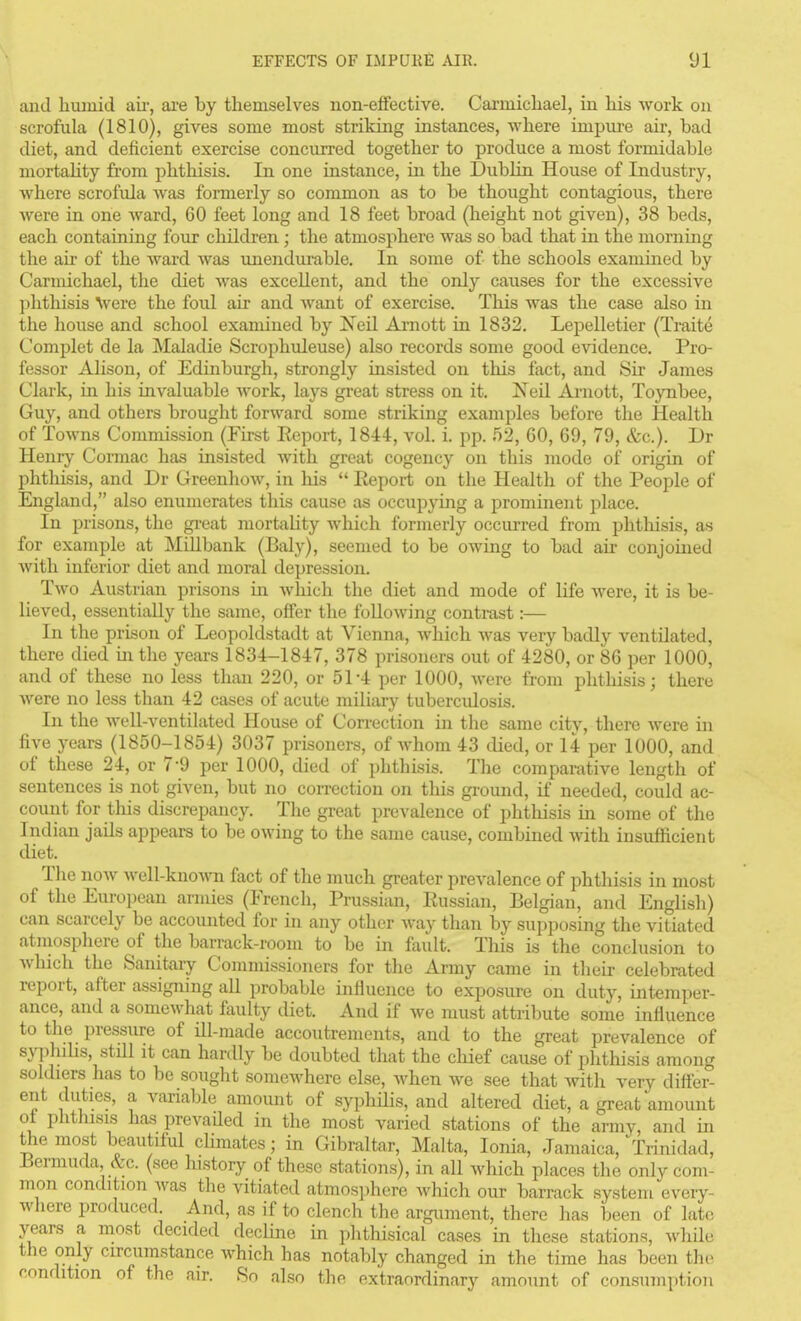 and humid aii-, are by themselves non-effective. Carmichael, in his work on scrofula (1810), gives some most striking instances, where impure air, bad diet, and deficient exercise concurred together to produce a most formidable mortahty from phthisis. In. one instance, in the Dublin House of Industry, where scrofula was formerly so common as to be thought contagious, there were in one ward, 60 feet long and 18 feet broad (height not given), 38 beds, each containing four children; the atmosphere was so bad that in the morning the air of the ward was unendurable. In some of the schools examined by Carmichael, the diet was excellent, and the only causes for the excessive phthisis \vere the foul air and want of exercise. This was the case also in the house and school examined by Neil Ai-nott in 1832. Lepelletier (Traite Complet de la Maladie Scrophuleuse) also records some good evidence. Pro- fessor Alison, of Edinburgh, strongly insisted on this fact, and Sir James Clark, in his invaluable work, lays gi-eat stress on it. Neil Ai-nott, Toynbee, Guy, and others brought forward some striking examples before tlie Health of Towns Commission (First Eeport, 1844, vol. i. pp. 52, 60, 69, 79, &c.). Dr Henry Cormac has insisted with great cogency on this mode of origin of phthisis, and Dr Greenhow, in liis  Eeport on tlie Health of the People of England, also enumerates this cause as occupying a prominent place. In prisons, the great mortality which formerly occurred from phthisis, as for example at MQlbank (Baly), seemed to be owing to bad air conjoined Avith inferior diet and moral depression. Two Austrian prisons in which the diet and mode of life were, it is be- lieved, essentially the same, offer tlie following contrast:— In the prison of Leopoldstadt at Vienna, which was very badly ventilated, there died in the years 1834-1847, 378 prisoners out of 4280, or 86 per 1000, and of these no less than 220, or 51-4 per 1000, were from phthisis; there were no less than 42 cases of acute miliary tuberculosis. In the well-ventilated House of Correction in the same city, there were in five years (1850-1854) 3037 prisoners, of whom 43 died, or 14 per 1000, and of these 24, or 7*9 per 1000, died of phthisis. The compaKitive length of sentences is not given, but no correction on this ground, if needed, could ac- count for this discrepancy. The great prevalence of phthisis in some of the Indian jails appears to be owing to the same cause, combined with insufficient diet. The now well-known fact of the much greater prevalence of phthisis in most of the European armies (French, Prussian, Eussian, Belgian, and English) can scarcely be accounted for in any other way than by supposing the vitiated atniosphere of the barrack-room to be in fault. This is the conclusion to which the Sanitary Commissioners for the Army came in tlieir celebrated report, after assigning all probable influence to exposure on duty, intemper- ance, and a somewhat fiiulty diet. And if we must attribute some influence to the pressure of ill-made accoutrements, and to the great prevalence of sy|)hilis, still it can hardly be doubted that the chief cause of phthisis among sokhers has to be sought somewhere else, when we see that with very differ- ent duties, a varialjle amomit of syphilis, and altered diet, a great amount of phtliisis has prevailed in the most varied stations of the army, and in the most beautiful chmates; in Gibraltar, Malta, Ionia, Jamaica, Trinidad, Bermuda &c. (see history of these stations), in all which places tlie only com- mon condition was the vitiated atmos])here which our barrack system every- where produced. And, as if to clench the argument, there has been of late years a most decided decline in phthisical cases in these stations, while the only circumstance which has notably changed in the time has been the condition of the air. So also the extraordinary amount of consumption