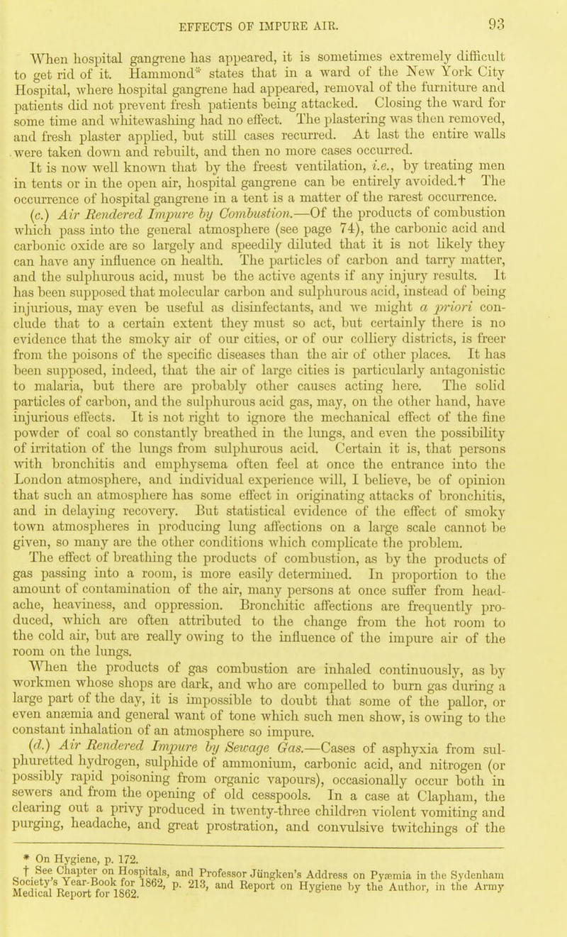 When hospital gangrene has appeared, it is sometimes extremely difficult to get rid of it. Hammond' states that in a ward of the New York City Hospital, where hospital gangrene had appeared, removal of tlie furniture and patients did not prevent fresh patients being attacked. Closing the ward for some time and Avliitewashing had no effect. The plastering Avas tlien removed, and fresh plaster applied, hut still cases recui-red. At last the entire Avails . were taken doAvu and rebuilt, and then no more cases occurred. It is now well knoAvn that by the freest ventilation, i.e., by treating men in tents or in the open air, hospital gangrene can be entirely avoided.t The occim-ence of hospital gangrene in a tent is a matter of the rarest occurrence. (c.) Air Rendered Impure by Comhustion.—Of the products of combustion wliicli pass into the general atmosphere (see page 74), the carbonic acid and carbonic oxide are so largely and speedily diluted that it is not likely they can have any influence on health. The particles of carbon and tarry matter, and the sulphurous acid, must be the active agents if any injury results. It has been supposed that molecular carbon and sulphurous acid, instead of being injurious, may even be useful as disinfectants, and Ave might a priori con- clude that to a certain extent they must so act, but certainly there is no evidence that the smoky air of our cities, or of our colliery disti icts, is freer from the poisons of the specific diseases than the air of other places. It has been supposed, indeed, that the air of large cities is particidarly antagonistic to malaria, but there are probably other causes acting here. The solid particles of carbon, and the sulphurous acid gas, may, on the other hand, have injurious effects. It is not right to ignore the mechanical effect of the fine powder of coal so constantly breathed in the lungs, and even the possibihty of irritation of the lungs from sulphurous acid. Certain it is, that persons AA-ith bronchitis and emphysema often feel at once the entrance into the London atmosphere, and individual experience Avill, I believe, be of opinion that such an atmosphere has some effect in originating attacks of broncliitis, and in delaying recovery. But statistical evidence of the effect of smoky town atmospheres in producing lung aftections on a large scale cannot be given, so many are the other conditions Avliich complicate the problem. The effect of breatliing the products of combustion, as by the products of gas passing into a room, is more easily determined. In proportion to the amount of contamination of the air, many persons at once suffer from head- ache, heaviness, and oppression. Bronchitic affections are frequently pro- duced, Avhich are often attributed to the cliange from the hot room to the cold air, but are really oAving to the influence of the impure air of the room on the lungs. When the products of gas combustion are inhaled continuously, as by Avorkmen whose shops are dark, and who are compelled to bum gas during a large part of the day, it is impossible to doubt tliat some of the pallor, or even anfeniia and general want of tone Avhich such men shoAv, is OAving to the constant inhalation of an atmosphere so impure. (d.) Air Rendered Lnjnire hi/ Sewage Gas.—Cases of asphyxia from sul- phm;etted hydrogen, sulphide of ammonium, carbonic acid, and nitrogen (or possibly rapid poisoning from organic vapours), occasionally occur both in seAvers and from the opening of old cesspools. In a case at Clapham, the clearing out a privy produced in tAventy-three children violent vomiting and purging, headache, and great prostration, and convulsive tAvitchings of the * On Hygiene, p. 172. t.See Chapter on Hospitals, and Professor Jungken's Address on Pyremia in the Sydenham ScaVRlport fo?i862. ' ^' ^^ ^P* °