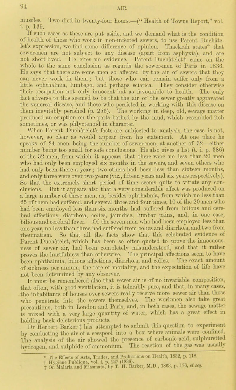 AIK. muscles. Two died in twenty-four liom-s.—( Health of Toavtis Eeport, vol. i. p. 139. If sucli cases as these are put aside, and we demand what is the condition of health of those who work in non-infected sewers, to use Parent Duchate- let's expression, Ave find some difference of opinion. Thackrah states'^ that sewer-men are not subject to any disease (apart from asj^hjoda), and are not short-lived. He cites no evidence. Parent Duchatelett came on the whole to the same conclusion as regards the sewer-men of Paris in 1836. He says that there are some men so affected by the air of sewers that they can never work in them; but those who can remain suffer only from a little ophthahnia, lumbago, and perhaps sciatica. They consider otherwise their occuj)ation not only innocent but as favourable to health. The only fact adverse to this seemed to be that the air of the sewer greatly aggravated the venereal disease, and those who persisted in working with this disease on them inevitably perished (p. 256). The working in deep, old, sewage matter prodiiced an eruption on the parts bathed by the mud, which resembled itch sometimes, or was phlyctenoid in character. VVlien Parent Duchatelet's facts are subjected to analysis, the case is not, however, so clear as would appear from his statement. At one place he speaks of 24 men being the number of sewer-men, at another of 32—either number being too small for safe conclusions. He also gives a list (t. i p. 386) of the 32 men, from which it appears that there were no less than 20 men who had only been employed six months in the sewers, and seven others who had only been there a year; two others had been less than sixteen months, and only tliree were over two years (viz., fifteen years and six years respectively). So that the extremely short period of time seems quite to vitiate any con- clusions. But it appears also that a very considerable effect was produced on a large number of these men, as, besides ophthalmia, from which no less than 25 of them had suffered, and several three and four times, 10 of the 20 men who had been employed less than six months had suffered from bilious and cere- bral affections, diarrhoea, cohcs, jaundice, lumbar pains, and, ia one case, bilious and cerebral fever. Of the seven men Avho had been employed less than one year, no less than tliree had suffered from colics and diarrhoea, and two from rheumatism. So that all the facts show that this celebrated e-\adence of Parent Duchatelet, Avhich has been so often quoted to prove the iunocuous- ness of sewer air, had been completely misunderstood, and that it itither proves the hurtfuLuess than otherwise. The prmcipal affections seem to have been ophthalmia, bilious affections, diarrhoea, and colics. The exact amount of sickness per annum, the rate of mortality, and the expectation of life have not been determiued by any observer. It must be remembered also that sewer air is of no iuvariable composition, that often, with good ventilation, it is tolerably pure, and that, ia many cases, the inhabitants of houses over sewers really receive more sewer air than those who penetrate into the sewers themselves. The Avorkmen also take great precautions, both in London and Paris, and, in both cases, the sewage matter is mixed with a very large quantity of water, Avhich has a great effect in holding back deleterious products. Dr Herbert Barker J has attempted to submit this question to expernnent by conducting the air of a cesspool into a box where animals Avere confined. The analysis of the air shoAved the presence of carbonic acid, sulphuretted hydrogen, and sulphide of ammonium. The reaction of the gas Avas usually * Tiie Effects of Arts, Trades, ami Professions on Health, 1832, p. 118. t Hygiene Publinue, vol. i. p. 247 (1836). . X On Malaria and Miasmata, by T. H. Barker, M.D., 1863, p. 1/6, d seq.