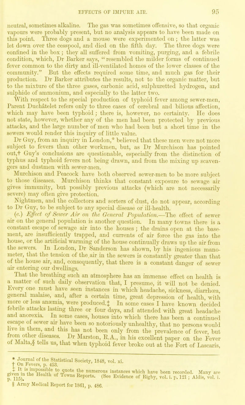 neutral, sometimes alkaline. The gas was sometimes offensive, so that organic vapours were probably present, but no analysis appears to have been made on this point. Three dogs and a mouse were experimented on; the latter was let down over the cesspool, and died on the fifth day. The three dogs were confined in the box; they all suffered from vomiting, purging, and a febrile condition, which, Dr Barker says,  resembled the milder forms of contmued fever common to the dii-ty and ill-ventilated homes of the lower classes of the community. But the effects requii-ed some time, and much gas for their production. Dr Barker attributes the results, not to the organic matter, but to the mixture of the three gases, carbonic acid, sulphuretted hydrogen, and sulphide of ammonium, and especially to the latter two. With respect to the special production of tj^jhoid fever among sewer-men, Parent Duchatelet refers only to three cases of cerebral and bilious affection, wliich may have been tj-phoid; there is, however, no certainty. He does not state, however, whether any of the men had been protected by previous attacks, and the large number of men who had been but a short time in the sewers Avould render this inquiry of little value. Dr Guy, from an inquiry in London,* believed that these men were not more subject to fevers than other workmen, but, as Dr Murchison has pointed out,t Guy's conclusions are questionable, especially from the distinction of typhus and typhoid fevers not being dra^vn, and from the mixing up scaven- gers and dustmen with sewer-men. Murchison and Peacock have both observed sewer-men to be more subject to those diseases. Murchison thinks that constant exposure to sewage air gives immunity, but possibly previous attacks (which are not necessarily severe) may often give protection. Nightmen, and the collectors and sorters of dust, do not appear, according to Dr Guy, to be subject to any special disease or ill-health. (e.) Effect of Sewer Air on the General Population.—The effect of sewer air on the general population is another question. In many towns there is a constant escape of sewage air into the houses ; the di-ains open at the base- ment, are insufficiently trapped, and cui-rents of air force the gas into the house, or the artificial warming of the house continually draws up the air from the sewers. In London, Dr Sanderson has shown, by his ingenious mano- meter, that the tension of the.air in the sewers is constantly greater than that of the house air, and, consequently, that there is a constant danger of sewer ail- entering our dwellings. That the breatliing such an atmosphere has an immense effect on health is a^ matter of such daily observation that, I presume, it will not be denied. Every one must have seen instances in wliich headache, sickness, diarrhoea, general malaise, and, after a certain time, great depression of health, with more or less ana?mia, were produced. + In some cases I have known decided febrile attacks lasting tlu'ee or four days, and attended with great headache and anorexia. In some cases, houses into wliich there has been a continued escape o sewer air have been so notoriously unhealthy, that no persons would live in them and this has not been only from the prevalence of fever, but Z\ ases. Dr Marston, E.A., in his excellent paper on the Fever of Malta,§ teUs us, that when typhoid fever broke out at the Fort of Lascaris, * Journal of the Statistical Society, 1848, vol. xi. t On Fevers, p. 453. ETivL^li' tli'wfnu^^^^ numerous instances which have been recorded. Many are |! 115). ^^^ Evidence of Rigby, vol. i. r. 121; Aldis, vol. i. § Army Medical Report for 1861, p. 486.