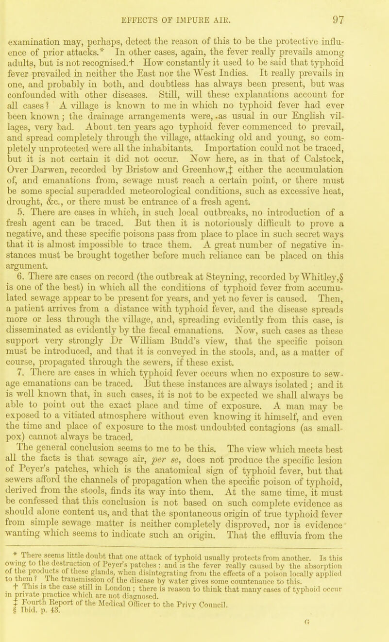 examination may, perhaps, detect the reason of this to be the protective influ- ence of prior attacks.* In other cases, again, the fever really prevails among adults, but is not recognised. + How constantly it used to be said that tj^phoid fever prevailed in neither the East nor the West Indies. It really prevails in one, and probably in both, and doubtless has always been present, but was confounded with other diseases. Still, will these explanations account for all cases 1 A village is known to me in which no typhoid fever had ever been known; the drainage arrangements were, .as usual in our EngHsh vil- lages, very bad. About ten years ago typhoid fever commenced to prevail, and spread completely through the village, attacking old and young, so com- pletely improtected were all the inhabitants. Importation coidd not be traced, but it is not certain it did not occur. I^oav here, as in that of Calstock, Over Darwen, recorded by Bristow and Greenhow,t either the accumulation of, and emanations from, sewage must reach a certain point, or there must be some special superadded meteorological conditions, such as excessive heat, drought, &c., or there must be entrance of a fresh agent. 5. There are cases in which, in such local outbreaks, no introduction of a fresh agent can be traced. But then it is notoriously difficult to prove a negative, and these specific poisons pass from place to place in such secret ways that it is almost impossible to trace them. A great number of negative in- stances must be brought together before much reliance can be placed on this argument. 6. There are cases on record (the outbreak at Steyning, recorded by'V^^litley,§ is one of the best) in which all the conditions of typhoid fever from accumu- lated sewage appear to be present for years, and yet no fever is caused. Then, a patient arrives from a distance with tjqihoid fever, and tlie disease spreads more or less through the village, and, sprearling evidently from this case, is disseminated as evidently by the IVecal emanations. Now, such cases as these support veiy strongly Dr William Budd's view, that the specific poison must be introduced, and that it is conveyed in the stools, and, as a matter of course, propagated tlirough the sewers, if these exist. 7. There are cases in which typhoid fever occurs when no exposure to sew- age emanations can be traced. But these instances are always isolated ; and it is well known that, in such cases, it is not to be expected we shall always be able to point out the exact place and time of exposure. A man may l.ie exposed to a vitiated atmosphere without even knowing it himself, and even the time and place of exposure to the most undoubted contagions (as small- pox) cannot always be traced. The general conclusion seems to me to be this. The view which meets best all the facts is that sewage air, ^jer se, does not produce the specific lesion of Peyer's patches, which is the anatomical sign of typhoid fever, but that sewers afford the channels of propagation when the specific poison of typhoid, derived from the stools, finds its way into them. At the same time, it must be confessed that this conclusion is not based on such complete evidence as should alone content us, and that the spontaneous origin of true typhoid fever from simple sewage matter is neither completely disproved, nor is evidence • wantmg which seems to indicate such an origin. That the effluvia from the * There seems little doubt that one attack of t}T)hoid usually protects from another. Is this owing to the destruction of Peyer's patches : and is the fever really caused by the absorption t Xliis IS the ca.se still in London ; there is reason to think that many cases of typhoid occur in private nractice which are not diagnosed. t Fourth Report of the Medical Officer to the Privy Council. § Ibid. p. i3. G