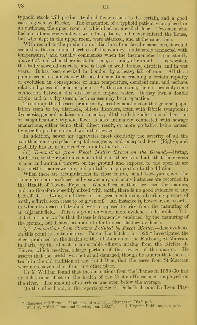 typhoid stools will produce typlioid fever seems to be certain, and a good case is given by Riecke. The evacuation of a typhoid patient were placed in an outhouse, the upper room of which had an unceiled floor. Two men who had no intercoiu'se whatever mth the patient, and never entered the house, but who slept in the upper room, were attacked, and at the same time. With regard to the production of diarrhoea from faecal emanations, it would seem that the autumnal diarrhoea of this country is intimately connected with temperature,* and usually commences when the thermometer is persistently above 60°, and when there is, at the time, a scarcity of rainfall. It is worst ia the badly sewered districts, and is least in well di-aiaed districts, and in wet years. It has been checked in London by a heavy fall of raio. All these poiats seem to connect it with ftecal emanations reaching a certain rapidity of evolution in consequence of high temperature, deficient rain, and perhaps relative drjoiess of the atmosphere. At the same tinae, there is probably some connection between this disease and impure water. It may OAvn a double origin, and in a dry season, both causes may be in operation. To sum up, the diseases produced by fjecal emanations on the general jDopu- lation seem to be, diarrhoea, bilious disorders, often with febrile symptoms; dyspepsia, general malaise, and anaemia; all these being affections of digestion or sanguification; typhoid fever is also intimately connected with sewage emanations, either being their direct result, or, more probably, being caused by specific products mixed with the sewage. In addition, sewer air aggravates most decidedly the severity of all the exanthemata, erysipelas, hospital gangrene, and puerperal fever (Rigby), and probably has an injurious effect in all other cases. (/.) Emanations from Faical Matter thrown on the Ground.—Owing, doubtless, to the rapid movement of the air, there is no doubt that the excreta of men and animals thrown on the ground and exposed to the open air are less hurtful than sewer air, and probably in proportion to the dilution. When there are accumulations in close courts, small back-yards, &c., the same effects are produced as by sewer air, and many instances are recorded in the Health of ToAvns Eeports. When faecal matters are used for manure, and are therefore speedily mixed with earth, there is no good evidence of any bad eff'ects. Owing, doubtless, to the great deodorizing absorbing powers of earth, effluvia soon cease to be given off. An instance is, however, on record,t in which two cases of typhoid were supposed to arise from the maniu-ing of an adjacent field. This is a point on which more evidence is desu-able. It is stated in some works that disease is fi-equentl}'- produced by the manming of the ground, but I have been able to find no satisfactory evidence. {y.) Emanations from Streams Polluted by Fivcal Matter.—The evidence on this point is contradictory. Parent-Duchiitelet, in 1822,| investigated the effect produced on the health of the inhabitants of the Faubourg St ]\Iarceau, in Paris, by the almost iiisupportable effluvia arising from the Ei\a(^re de Bi6vre, which received a large portion of the sewage of the quarter. He asserts that the health was not at all damaged, though he admits that there is 'truth in the old tradition at the Hotel Dieu, that the cases from St Marceau were more severe than from any other place. Dr M*William fomid that the emanations from the Thames in 1859-60 had no deleterious effect on the health of the Custom-House men employed on the river. The amount of diarrhoea Avas even below the average. On the other hand, in the reports of Sii- H. De la Beche and Dr Lyon Play- • TUnsoine and Vernon,  Influence of Atmosph. Changes on Dis. p. 3. t Whitby,  Med. Times and Gazette, Jan. 1862. . t Hygiene Pubhque, t. i. r- »»•