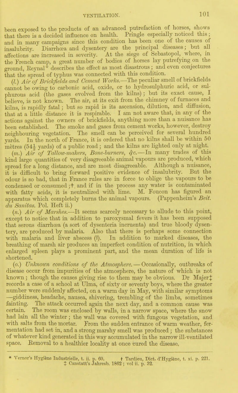 been exposed to the products of an advanced putrefaction of horses, shows that there is a decided influence on health. Pringle especially noticed this ; and in many campaigns since this condition has been one of the causes of insalubrity. Diarrhoea and dysentery are the principal diseases; but all affections are increased in severity. At the siege of Sebastopol, where, in the French camp, a great number of bodies of horses lay putrefying on the ground, Eeynal* describes the effect as most disastrous; and even conjectures that the spread of typhus was connected with this condition. (Z.) Air of Brickfields and Ceinent TForfe.—The peculiar smell of brickfields cannot be owing to carbonic acid, oxide, or to hydrosulphuric acid, or sul- phurous acid (the gases evolved from the kilns); but its exact cause, I believe, is not known. The air, at its exit from the chimney of furnaces and kilns, is rapidly fatal; but so rapid is its ascension, dilution, and difi'usion, that at a little distance it is respirable. I am not aware that, in a,ny of the actions against the owners of brickfields, anything more than a nuisance has been established. The smoke and gases from cement works, however, destroy neighbouring vegetation. The smell can be perceived for several hundred yards. In the north of France, it is ordered that no kilns shall be Avithin 50 mfetres (54| yards) of a public road; and the kilns are lighted only at night. (/??.) Air of Tallow-makers, Bone-hiirners, ^t. — In many trades of this kind large quantities of very disagreeable animal vapours are produced, which spread for a long distance, and are most disagreeable. Although a nuisance, it is difficult to bring forward positive evidence of insalubrity. But the odour is so bad, that in France rules are in force to oblige the vapours to be condensed or consumed ;t and if in the process any water is contaminated with fatty acids, it is neutralized with lime. M. Foucon has figured an apparatus which completely burns the animal vapours. (Pappenheim's Beit, du Sanitas. Pol. Heft ii.) in.) Air of Marshes.—It seems scarcely necessary to allude to this point, except to notice that in addition to paroxysmal fevers it has been supposed that serous diarrhoea (a sort of dysenteria incruenta) and true bloody dysen- tery, are produced by malaria. Also that there is perhaps some connection with malaria and liver abscess (?). In addition to marked diseases, the breathing of marsh air produces an imperfect condition of nutrition, in which enlarged spleen plays a prominent part, and the mean duration of life is shortened, (o.) Unknoicn covditions of the Atinosphere. — Occasionally, outbreaks of disease occur from impurities of the atmosphere, the nature of which is not known ; though the causes giving rise to them may be obvious. Dr Majer;}: records a case of a school at Ulma, of sixty or seventy boys, where the greater number were suddenly afi'ected, on a warm day in May, wath similar symptoms —giddiness, headache, nausea, shivering, trembling of the limbs, sometimes fainting. The attack occurred again the next day, and a common cause was certain. The room was enclosed by walls, in a narrow space, where the snow had lain all the winter ; the wall was covered with fimgous vegetation, and Avith salts from the mortar. From the sudden entrance of warm weather, fer- mentation had set in, and a strong marshy smell was produced ; the substances of whatever kind generated in this way accumulated in the narrow ill-ventilated space. Eemoval to a healthier locality at once cured the disease. * Vernor's Hygifene Industrielle, t. ii. p. 60. t Tardieu, Diet. d'Hygiene, t. xi. p. 221. X Canstatt's Jahresb. 1862 ; vol ii. p. 32.