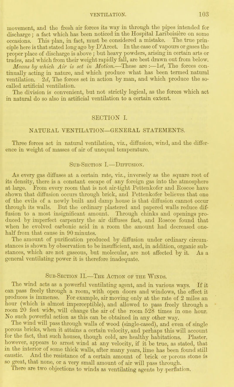 movement, aiid the fresh ah- forces its way iii through the pipes intended for discharge; a fact which has been noticed in the Hospital Lariboisifere on some occasions. This plan, in fact, must be considered a mistake. The true prin- ciple here is that stated long ago by D'Arcet. In the case of vapours or gases the proper place of discharge is above ; but heavy powders, arising in certain arts or trades, and which from their weight rapidly fall, are best drawn out from below. Means by which Air is set in Motion.—These are :—\st, The forces con- tinually acting in nature, and which produce what has been termed natural ventilation. 2d, The forces set in action by man, and which produce the so- called artificial ventilation. The division is convenient, but not strictly logical, as the forces which act in natural do so also in artificial ventilation to a certain extent. SECTION I. NATURAL VENTILATION—GENERAL STATEMENTS. Three forces act in natural ventilation, viz., diffusion, wind, and the differ- ence in weight of masses of air of unequal temperature. Sub-Section I.—Diffusion. As every gas diffuses at a certain rate, viz., inversely as the square root of its density, there is a constant escape of any foreign gas into the atmosphere at large. From every room that is not air-tight Pettenkofer and Eoscoe have shown that diffusion occurs through brick, and Pettenkofer believes that one of the evils of a newly built and damp house is that diffusion cannot occur through its walls. But the ordinary plastered and papered Avails reduce dif- fusion to a most insignificant amount. Through chinks and openings pro- duced by imperfect carpentry the air diffuses fast, and Eoscoe found that when he evolved carbonic acid in a room the amount had decreased one- half from that caiise in 90 minutes. The amount of purification produced by diffusion under ordinary circum- stances is shoAvn by observation to be insufficient, and, in addition, organic sub- stances, which are not gaseous, but molecular, are not affected by it. As a general ventilating power it is therefore inadequate. Sub-Section II.—The Action op the Winds. The wind acts as a powerful ventilating agent, and in various ways. If it can pass freely through a room, with open doors and windows, the effect it produces is immense. For example, air moving only at the rate of 2 miles an hour (Avhich is almost imperceptible), and allowed to pass freely through a room 20 feet wid^, Avill change the air of the room 528 times in one hour. No such powerful action as this can be obtained in any other way. The wind will pass through walls of wood (single-cased), and even of single porous bricks, when it attains a certain velocity, and perhaps this will account for the fact, that such houses, though cold, are healthy habitations. Plaster, however, appears to arrest wind at any velocity, if it be true, as stated, that in the interior of some thick walls, after many years, lime has been found still caustic. And the resistance of a certain amount of brick or porous stone is so great, that none, or a very small amount of air will pass through. There are two objections to winds as ventilating agents by perflation.