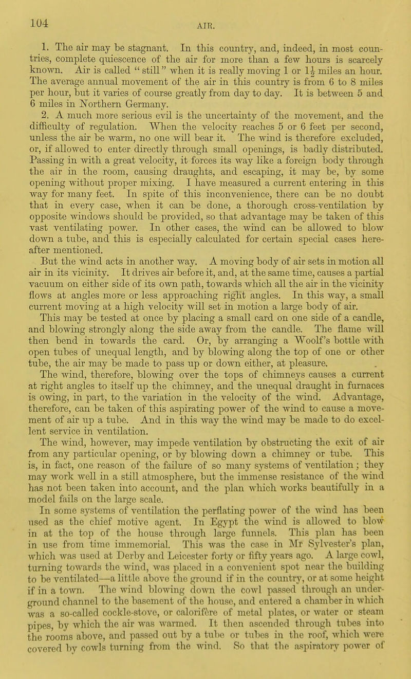 1. The air may be stagnant. In this coimtry, and, indeed, in most coun- tries, complete quiescence of the air for more than a few hours is scarcely known. Air is called  still when it is really moving 1 or U- miles an hour. The average annual movement of the air in tliis country is from 6 to 8 miles per hour, but it varies of course greatly from day to day. It is between 5 and 6 miles in Northern Germany. 2. A much more serious evil is the imcertainty of the movement, and the difficulty of regulation. When the velocity reaches 5 or 6 feet per second, unless the air be warm, no one will bear it. The wind is therefore excluded, or, if allowed to enter du'ectly through small openings, is badly distributed. Passing in with a great velocity, it forces its way like a foreign body through the air in the room, causing draughts, and escaping, it may be, by some opening without proper mixing. I have measured a current entering in this Avay for many feet. In spite of this inconvenience, there can be no doubt that in every case, when it can be done, a thorough cross-ventilation by opposite ivindoAvs should be provided, so that advantage may be taken of this vast ventilating power. In other cases, the wind can be allowed to blow down a tube, and this is especially calculated for certain special cases here- after mentioned. But the Avind acts in another way. A moving body of air sets in motion all air in its vicinity. It drives air before it, and, at the same time, causes a partial vacuum on either side of its own path, towards which all the air in the vicinity flows at angles more or less approaching right angles. In this way, a small current moving at a high velocity avUI set in motion a large body of air. Tills may be tested at once by placing a small card on one side of a candle, and blowing strongly along the side away from the candle. The flame will then bend iu towards the card. Or, by arranging a VVoolf's bottle with open tubes of unequal length, and by blowing along the top of one or other tube, the air may be made to pass up or doAvn either, at pleasure. The wind, therefore, bloAving over the tops of chimneys causes a current at right angles to itself up the chimney, and the unequal draught in furnaces is owing, in part, to the variation in the velocity of the wind. Advantage, therefore, can be taken of this aspirating power of the Avind to cause a move- ment of air up a tube. And in this way the Avind may be made to do excel- lent serAdce in ventilation. The Avind, hoAvever, may impede ventilation by obstructing the exit of air from any particular opening, or by bloAvdng doAvn a chimney or tube. This is, in fact, one reason of the failure of so many systems of ventilation; they may work Avell in a still atmosphere, but the immense resistance of the wind has not been taken into account, and the plan Avhich Avorks beautifully in a model fails on the large scale. In some systems of ventilation the perflating poAver of the AA'ind has been used as the chief motive agent. In Egypt the Avind is alloAved to bloAV in at the top of the house through large funnels. This plan has been in use from time inunemorial. This Avas the case in Mr Sylvester's plan, Avhich was used at Derby and Leicester forty or fifty years ago. A large cowl, turning toAvards the Avind, Avas placed in a convenient spot near the buildmg to be ventilated—a little above the ground if in the country, or at some height if in a toAvn. The Avind bloAA'ing doAvn the coavI passed through an under- ground channel to the basement of the house, and entered a chamber in Avliich Avas a so-called cockle-stove, or calorif^re of metal plates, or water or steam pipes, by Avhich the air Avas Avarmed. It then ascended through tubes into the rooms above, and passed out by a tube or tubes in the roof, Avhich Avere covered by coaa'Is turning from the Avind. So that the a.spiratory poAver of