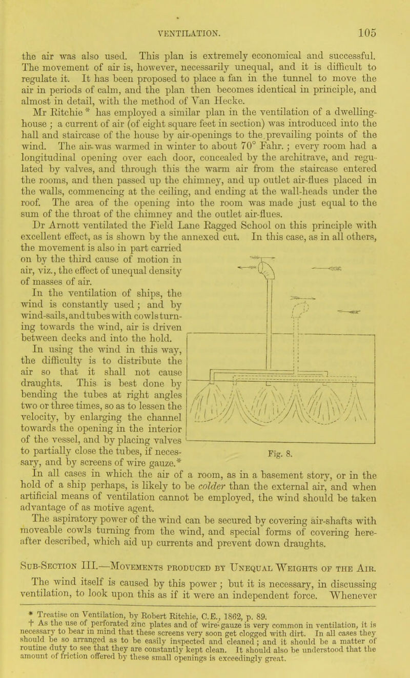 the air was also used. This plan is extremely economical and successful. The movement of air is, however, necessarily unequal, and it is difficult to regulate it. It has been proposed to place a fan in the tunnel to move the ail- in periods of calm, and the plan then becomes identical in principle, and almost in detail, with the method of Van Heckc. Mr Ritchie * has employed a similar plan in the ventilation of a dwelling- house ; a current of air (of eight square feet in section) Avas introduced into the hall and staircase of the house by air-openings to the, prevailing points of the Avind. The aii^was warmed in winter to about 70° Fahr.; every room had a longitudinal opening over each door, concealed by the architrave, and regu- lated by valves, and through this the warm air from the staircase entered the rooms, and then passed up the chimney, and up outlet air-flues placed in the walls, commencing at the ceiling, and ending at the wall-heads under the roof. The area of the opening into the room was made just equal to the sum of the throat of the chimney and the outlet air-flues. Dr Arnott ventilated the Field Lane lagged School on this principle with excellent effect, as is shown by the annexed cut. In this case, as in all others, the movement is also in part carried on by the third cause of motion in air, viz., the effect of unequal density of masses of air. In the ventilation of ships, the wind is constantly used ; and by wind-sails, and tubes with cowl s turn- ing towards the wind, air is driven between decks and into the hold. In using the wind in tliis way, the difficidty is to distribute the air so that it shall not cause draughts. This is best done by bending the tubes at right angles two or three times, so as to lessen the velocity, by enlarging the channel towards the opening in the interior of the vessel, and by placing valves to partially close the tubes, if neces- sary, and by screens of wire gauze.* In all cases in which the air of a room, as in a basement story, or in the hold of a ship perhaps, is likely to be colder than the external air, and when artificial means of ventilation cannot be employed, the wind should be taken advantage of as motive agent. The aspiratory power of the wind can be secured by covering air-shafts with moveable cowls turning from the wind, and special forms of covering here- after described, which aid up currents and prevent down draughts. Sub-Section III.—Movements produced by Unequal Weights of the Air. The wind itself is caused by this power; but it is necessary, in discussing ventilation, to look upon this as if it were an independent force. Whenever • Treatise on Ventilation, by Robert Ritchie, C.E., 1862, p. 89. t As the use of perforated zinc plates and of wire-gauze is very common in ventilation, it is necessary to bear in mind that these screens very soon get clogged w-ith dirt. In all cases they should be so arranged as to be easily inspected and cleaned; and it should be a matter of routine duty to see that they are constantly kept clean. It should also be understood that the amount of friction offered by these small openings is exceedingly great. Fig. 8.