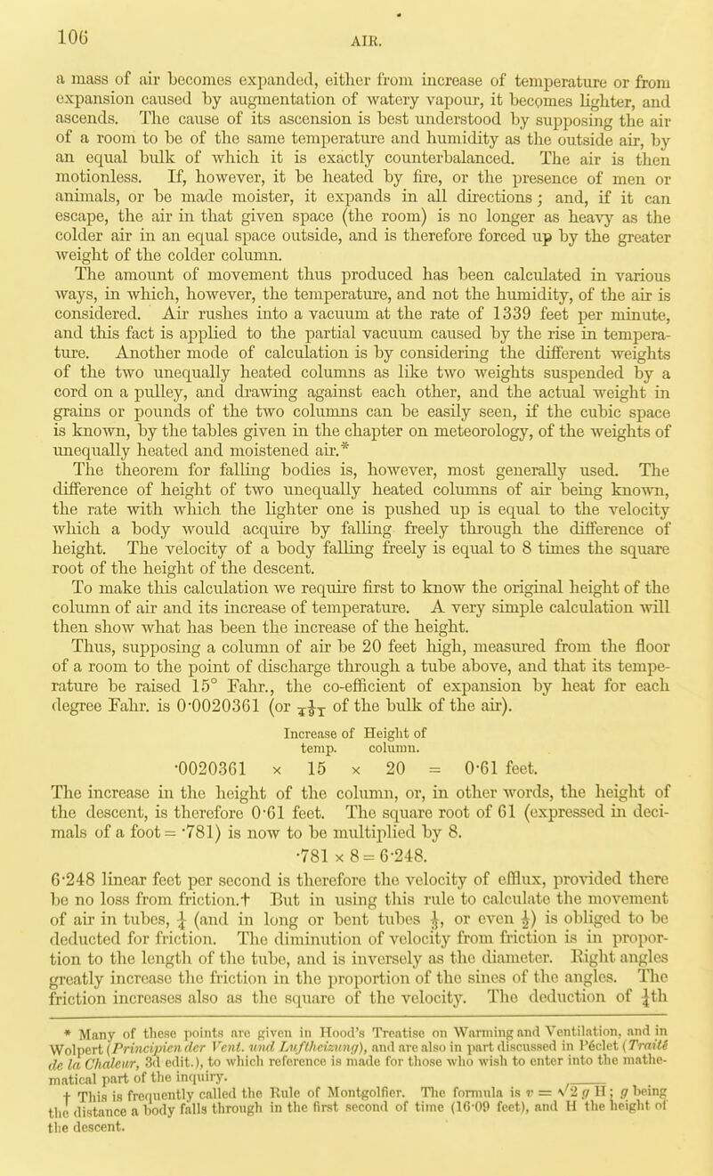 a mass of air becomes expanded, either from increase of temperature or from expansion caused l»y augmentation of watery vapour, it becomes lighter, and ascends. Tlie cause of its ascension is best understood by supposing the air of a room to be of the same temperatui-e and humidity as tlie outside air, by an equal bulk of which it is exactly counterbalanced. The air is then motionless. If, however, it be heated by fire, or the presence of men or animals, or be made moister, it expands in all directions; and, if it can escape, the air in that given space (the room) is no longer as heavy as the colder air in an equal space outside, and is therefore forced up by the greater weight of the colder column. The amount of movement thus produced has been calculated in various ways, in which, however, the temperature, and not the humidity, of the air is considered. Air rushes into a vacuum at the rate of 1339 feet per minute, and tliis fact is applied to the partial vacuimi caused by the rise in tempera- ture. Another mode of calculation is by considering the different weights of the two unequally heated columns as lilte two weights suspended by a cord on a pulley, and drawing against each other, and the actual weight in grains or pounds of the two columns can be easily seen, if the cubic space is known, by the tables given in the chapter on meteorology, of the Aveights of unequally heated and moistened air.* The theorem for falling bodies is, however, most generally used. The difference of height of two unequally heated columns of air being knoA\Ti, the rate with which the lighter one is pushed up is equal to the velocity wliich a body would acquire by falling freely through the difference of height. The velocity of a body falling freely is equal to 8 times the square root of the height of the descent. To make this calculation we require first to know the original height of the column of air and its increase of temperature. A very simple calculation will then show what has been the increase of the height. Thus, supposing a column of air be 20 feet high, measured from the floor of a room to the point of discharge through a tube above, and that its tempe- rature be raised 15° Fahr., the co-efficient of expansion by heat for each degree Fahr. is 0-0020361 (or ^^^^ of ^^^^ air). Increase of Height of temp. coliimu. •0020361 X 15 X 20 = 0-61 feet. The increase in the height of the column, or, in other words, the height of the descent, is therefore 0'61 feet. The square root of 61 (expressed in deci- mals of a foot = '781) is now to be multiplied by 8. •781 X 8 = 6-248. 6-248 linear feet per second is therefore the velocity of efflux, provided there be no loss from friction.t But in usmg this rule to calculate the movement of air in tubes, ^ (and in long or bent tubes ^, or even ^) is obliged to be deducted for friction. The diminution of velocity from fi-iction is in propor- tion to the length of the tube, and is inversely as the diameter. Right angles greatly increase the friction in the proportion of the sines of the angles. The friction increases also as the square of the velocity. The deduction of |th ♦ Many of these points are given in Hood's Treatise on Wanning and Ventilation, and in Wolpert (Princijnen dcr Vent, und Luft.hcizting), and are also in part discussed in l'6clet (TraitS de la Chaleiir, 3d edit.), to which reference is made for those who wish to enter into the mathe- matical part of the inquiry. t This is frequently called the Rule of Montgolfier. Tlio formula is ?' = \'2 gU; g being the distance a body falls through in the first .second of time (16-09 feet), and H the height ol the descent.