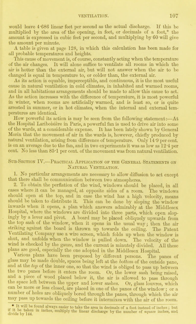 would leave 4*686 linear feet per second as the actual discliarge. K this be multiplied by the area, of the opening, in feet, or decimals of a foot,* the amount is expressed in cubic feet per second, and multiplying by 60 wUl give the amount per minute. A table is given at page 128, in which this calculation has been made for all probable temperatures and heights. This cause of movement is, of course, constantly acting when the temperature of the air changes. It Avill alone suffice to ventilate all rooms in wliich the air is hotter than the external air, but will not answer when the air to be changed is equal in temperature to, or colder than, the external air. As its action is equable, imperceptible, and continuous, it is the most useful cause in natural ventilation in cold climates, in inhabited and warmed rooms, and in all habitations arrangements should be made to allow this cause to act. As the action increases with the difference of temperature, it is most powerful in Avinter, when rooms are artificially warmed, and is least so, or is quite arrested in summer, or in hot climates, when the internal and external tem- peratures are identical. How powerful its action is may be seen from the following statement:—At the Hospital Lariboisiere in Paris, a powerful fan is used to drive air into some of the wards, at a considerable expense. It has been lately shown by General Morin that the movement of air in the Avards is, however, chiefly produced by natural ventilation, arising from difference of temperature. Only 14'9 per cent, is on an average due to the fan, and in two experiments it was as low as 12 '4 per cent. No less than 85 •! per cent, of the movement was from natural ventilation. Sub-Section IV.—Practical Application op the General Statements on Natural Ventilation. 1. No particular arrangements are necessary to allow diffusion to act except that there shall be communication between two atmospheres. 2. To obtain the perflation of the wind, windows should be placed, in all cases where it can be managed, at opposite sides of a room. The windows should open at the top, and in case the wind has a high velocity, means should be taken to distribute it. Tliis can be done by sloping the window inwards when it opens, a plan which answers admirably at the Middlesex Hospital, where the windows are divided into three parts, which open slop- ingly by a lever and pivot. A board may be placed obliquely upwards from the top sash of the window, when it opens in the usual way; then the air strikiiig against the board is thrown up towards the ceiling. The Patent Ventilating Company use a Avii-e screen, which folds up when the window is shut, and unfolds when the window is pulled doAvn. The velocity of the wind is checked by the gauze, and the current is minutely divided. All these plans are good, especially the one adopted in the Middlesex Hospital. Various plans have been proposed by different persons. The panes of glass may be made double, spaces being left at the bottom of the outside pane, and at the tojj of the inner one, so that the wind is obliged to pass up between the two panes before it enters the room. Or, the lower sash being raised, and a piece of wood placed below it, the air is allowed to pass through the space left between the iipper and lower sashes. Or, glass louvres, which can be more or less closed, are placed in one of the panes of the window ; or a number of holes are obHquely bored through the panes, tliroiigh Avhich the air may pass up towards the ceiling before it intermixes with the air of the room. ... * wQl be found always easier to take the area in decimals of a foot instead of inches ; but divide bv 144 multirly the linear discharge by the number of square inches, and