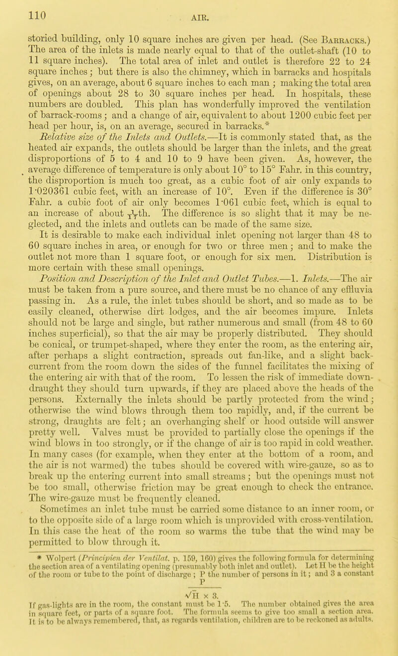 storied building, only 10 square inches are given per head. (See Barracks.) The area of the inlets is made nearly equal to that of the outlet-shaft (10 to 11 square inches). The total area of inlet and outlet is therefore 22 to 24 square inches; but there is also the chimney, wliich in barracks and hospitals gives, on an average, about 6 square inches to each man ; making the total area of openings about 28 to 30 square inches per head. In hospitals, these numbers are doubled. This plan has wonderfully improved the ventilation of barrack-rooms ; and a change of air, equivalent to about 1200 cubic feet per head per hour, is, on an average, secured in barracks.* Relative size of the Inlets and Outlets.—It is commonly stated that, as the heated air expands, the outlets should be larger than the inlets, and the great disproportions of 5 to 4 and 10 to 9 have been given. As, however, the average difference of temperature is only about 10° to 15° Falir. in this country, the disproportion is much too great, as a cubic foot of air only expands to 1'020361 cubic feet, with an increase of 10°. Even if the difference is 30° Fahr. a cubic foot of air only becomes 1'061 cubic feet, Avhich is equal to an increase of about yy^^- '^^^ difference is so slight that it may be ne- glected, and the inlets and outlets can be made of the same size. It is desirable to make each individual inlet opening not larger than 48 to 60 square inches in area, or enough for two or three men; and to make the outlet not more than 1 square foot, or enough for six men. Distribution is more certain with these small openings. Position and Description of the Inlet and Outlet Tubes.—1. Inlets.—The air must be taken from a pure source, and there must be no chance of any effluvia passing in. As a rule, the inlet tubes shoidd be short, and so made as to be easily cleaned, otherwise dii't lodges, and the au* becomes impure. Inlets should not be large and single, but rather numerous and small (from 48 to 60 inches superficial), so that the air may be properly distributed. They should be conical, or trumpet-shaped, where they enter the room, as the entering air, after perhaps a slight contraction, spreads out fan-like, and a sHght back- current from the room down the sides of the funnel facilitates the mixing of the entering air with that of the room. To lessen the risk of immediate down- draught they shoidd turn upwards, if they are placed above the heads of the persons. Externally the inlets should be partly protected from the wind; otherwise the Avind blows through them too rapidly, and, if the current be strong, draughts are felt; an overhangmg shelf or hood outside will answer pretty well. Valves must be provided to partially close the openmgs if the ■wind blows in too strongly, or if the change of air is too rapid in cold weather. In many cases (for example, when they enter at the bottom of a room, and the air is not warmed) the tubes should be covered with wu-e-gauze, so as to break up the entering current into smaU streams; but the openings must not be too small, otherwise friction may be great enough to check the entrance. The wire-gauze must be frequently cleaned. Sometimes an inlet tube must lie caiTied some distixncc to an inner room, or to the opposite side of a large room Avhich is unprovided with cross-ventilation. In this case the heat of the room so Avarms the tube that the wind may be permitted to blow tlirough it. * Wolpert (PHncijncn dcr Ventilat. p. 159, 160) gives the following foniiula for determining the section area of a ventilating opening (presumably both inlet and outlet). Let H be the height of the room or tube to the point of discharge ; P the number of pereons in it; and 3 a constant P VH X 3. Tf gas-lights are in the room, the constant must he 1-5. The number obtained gives tlie area in square feet, or parts of a square foot. The formula seems to give too small a section area. It is to be always remembered, that, as regards ventilation, children are to be reckoned as adults.