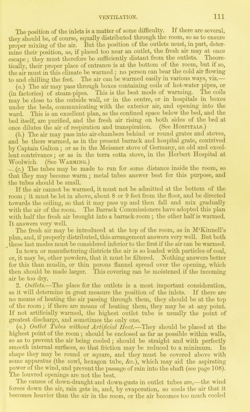 The position of the inlets is a matter of some difficulty. If there are several, they should be, of coTirse, equally distril3uted tlirough the room, so as to ensure proper mixing of the air. But the position of the outlets must, in part, deter- mine their position, as, if placed too near an outlet, the fresh air may at once escape ; they must therefore be sufficiently distant from the outlets. Theore- tically, their proper place of entrance is at the bottom of the room, but if so, the ail- must in this climate be warmed ; no person can bear the cold air flo^\^ng to and chillmg the feet. The aii- can be Avarmed easily in various ways, viz.— (a.) The air may pass through boxes containing coils of hot-water pipes, or (m factories) of steam-pipes. This is the best mode of warming. The coils may be close to the outside wall, or in the centre, or in hospitals in boxes under the beds, communicating with the exterior air, and opening into the ward. Tliis is an excellent plan, as the confined space below the bed, and the bed itself, are purified, and the fresh air rising on both sides of the bed at once dilutes the aii- of respiration and transpiration, (See Hospitals.) (h.) The air may pass into air-chambers behind or round grates and stoves, and be there wanned, as in the present barrack and hospital grate, contrived by Captain Galton ; or as in the Meissner stove of Germany, an old and excel- lent contrivance; or as in the terra cotta stove, in the Herbert Hospital at Woolwich. (See Warming.) - («.) The tubes may be made to run for some distance inside the room, so that they may become warm; metal tubes answer best for this purpose, and the tubes should be small. If the au- cannot be warmed, it must not be admitted at the bottom of the room ; it must be let in above, about 8 or 9 feet from the floor, and be directed towards the ceiling, so that it may pass up and then fall and mix gi-adually with the air of the room. The Bai-rack Commissioners have adopted this plan \vith half the fi-csh au- brought into a barrack-room ; the other haK is warmed. It answers very well. The fresh au- may be introduced at the top of the room, as in M'Kinnell's plan, and, if properly distributed, this arrangement answers very well. But both these last modes must be considered inferior to the fi.rst if the air can be wamied. In town or manufacturmg districts the air is so loaded vvith particles of coal, or, it may be, other powders, that it must be filtered. Nothing answers better for this than muslin, or thin porous flannel spread over the opening, which then should be made larger. This covering can be moistened if the incoming air be too di-y, 2. Outlets.—The place for the outlets is a most important consideration, as it vvill determine in great measure the position of the inlets. If there are no means of heating the au- passing tlu-ough them, they should be at the top of the room ; if there are means of heating them, they may be at any point. If not artificially warmed, the highest outlet tube is usually the point of greatest discharge, and sometimes the only one. (a.) Outlet Tubes without Artificial Heat.—They should be placed at the highest point of the room ; should be enclosed as far as possible lAdthin walls, so as to prevent the air being cooled; should be straight and with perfectly smooth internal siufaces, so that friction may be reduced to a minimum. In shape they may be round or square, and they must be covered above with some apparatus (the cowl, hexagon tube, &c.), which may aid the aspirating power of the wind, and prevent the passage of rain into the shaft (see page 108). The louvred openings are not the best. The causes of down-draught and down-gusts in outlet tubes are,—the wind forces down the air, rain gets in, and, by evaporation, so cools the air that it liecomes heavier than the air in the room, ox the air becomes too much cooled