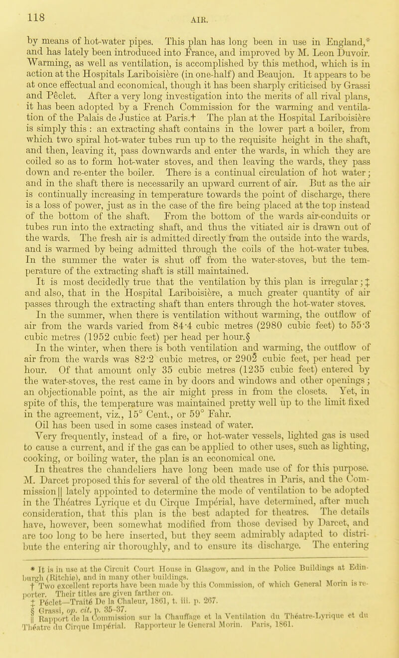 by means of hot-water pipes. Tliis plan has long been iu use in England,* and has lately been introduced into France, and improved by M. Leon Duvoir. Warming, as well as ventilation, is accomplished by this method, which is in action at the Hospitals Lariboisi^re (in one-half) and Beaujon. It appears to be at once effectual and economical, though it has been sharply criticised by Grassi and Peclet. After a very long investigation into the merits of all rival plans, it has been adopted by a French Commission for the warming and ventila- tion of the Palais de Justice at Paris.t The plan at the Hospital Lariboisi^re is simply this : an extracting shaft contains in the lower part a boiler, from which two spiral hot-water tubes rmi up to the requisite height in the shaft, and then, leaving it, pass downwards and enter the wards, in Avhich they are coiled so as to form hot-water stoves, and then leaving the wards, they pass down and re-enter the boiler. There is a continual circulation of hot water; and in the shaft there is necessarily an upward cm-rent of air. But as the air is continually increasing in temperature towards the point of discharge, there is a loss of power, just as in the case of the fire being placed at the top instead of the bottom of the shaft. From the bottom of the wards air-conduits or tubes run into the extracting shaft, and thus the vitiated air is drawn out of the wards. The fresh air is admitted directly from the outside into the wards, and is warmed by being admitted through the coils of the hot-water tubes. In the summer the water is shut off from the water-stoves, but the tem- perature of the extracting shaft is still maintained. It is most decidedly true that the ventilation by this plan is irregular; 1 and also, that in the Hospital Lariboisik-e, a much greater quantity of air passes through the extracting shaft than enters through the hot-water stoves. In the summer, when there is ventilation withoiit warmmg, the outflow of air from the wards varied from 844 cubic metres (2980 cubic feet) to 55'3 cubic metres (1952 cubic feet) per head per hom'.§ In the winter, when there is both ventilation and warming, the outflow of air from the wards was 82-2 cubic metres, or 2905 cubic feet, per head per hour. Of that amount only 35 cubic metres (1235 cubic feet) entered by the water-stoves, the rest came in by doors and windows and other operdngs; an objectionable point, as the air might press in from the closets. Yet, in spite of this, the temperature was maintained pretty well up to the limit fixed in the agreement, viz., 15° Cent., or 59° Falir. Oil has been used in some cases instead of water. Very frequently, instead of a fire, or hot-water vessels, lighted gas is used to cause a current, and if the gas can be applied to other uses, such as Ughting, cooking, or boiling water, the plan is an economical one. In theatres the chandeliers have long been made use of for this purpose. M. Darcet proposed tliis for several of the old theatres in Paris, and the Com- mission || lately appointed to determine the mode of ventilation to be adopted in the Theatres Lyrique et du Cirque Imperial, have determined, after much consideration, that this plan is the best adapted for theatres. The details have, however, been somewhat modified from those devised by Darcet, and are too long to be here inserted, but they seem admu-ably adapted to distri- bute the entering air thoroughly, and to ensure its discharge. The entering » It is ill use at the Circuit Court House in Glasgow, and in the Police Buildings at Edin- I)urgh (Ritchie), and in many other buildings. , -.r • ■ f Two excellent reports have been made iiy this Conimission, of whicli General Morin is re- porter. Their titles are given farther on. .+ I'6clet—Traits De la Chaleur, 18(3], t. iii. p. 267. 8 Grassi, op. cil. p. 35-37. , , , - t ■ . i II Rapport do la Oinmissinn sur la Chanfl'ase et la \ entilation du Tlieatre-Lyriquc ct dn Theatre du Cirrpie Imii^rial. Rapporteur le General Morin. Paris, 1861.