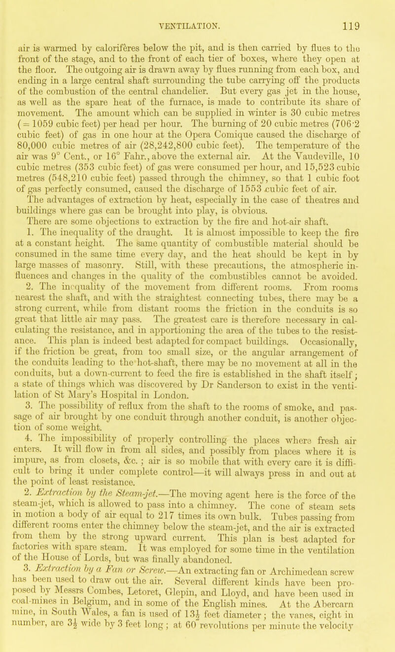 air is warmed by calorif^res below the pit, and is then carried by flues to tlie front of the stage, and to the front of each tier of boxes, where they open at the floor. The outgoing air is drawn away by flues nmning from each box, and ending in a large central shaft surrounding the tube carrying off the products of the combustion of the central chandelier. But every gas jet in the house, as well as the spare heat of the furnace, is made to contribute its share of movement. The amount which can be supplied in winter is 30 cubic metres ( = 1059 cubic feet) per head per hour. The burning of 20 cubic metres (7062 cubic feet) of gas in one hour at the Opera Comique caused the dischai-ge of 80,000 cubic metres of air (28,242,800 cubic feet). The temperatui-e of the air was 9° Cent., or 16° Fahr., above the external air. At the Vaudeville, 10 cubic metres (353 cubic feet) of gas were consumed per honr, and 15,523 cubic metres (548,210 cubic feet) passed through the chimney, so that 1 cubic foot of gas perfectly consumed, caused the discharge of 1553 jcubic feet of air. The advantages of extraction by heat, especially in the case of theatres and buildings where gas can be brought into play, is obvious. There are some objections to extraction by the fire and hot-air shaft. 1. The inequality of the draught. It is almost impossible to keep the fire at a constant height. The same quantity of combustible material should be consumed in the same time every day, and the heat should be kept in by large masses of masonry. Still, with these precautions, the atmospheric in- fluences and changes in the quality of the combustibles cannot be avoided. 2. The inccpiality of the movement from difierent rooms. From rooms nearest the shaft, and with the straightest connecting tubes, there may be a strong current, wliile from distant rooms the friction in the conduits is so great that little au* may pass. The greatest care is therefore necessary in cal- culating the resistance, and in apportioning the area of the tubes to the resist- ance. This plan is indeed best adapted for compact buildings. Occasionally, if the friction be great, from too small size, or the angular arrangement of the conduits leading to the hot-shaft, there maybe no movement at all in the conduits, but a down-current to feed the fii-e is established in the shaft itself; a state of things which was discovered by Dr Sanderson to exist in the venti- lation of St ^Mary's Hospital in London. 3. The possibility of reflux from the shaft to the rooms of smoke, and pas- sage of air brought by one conduit through another conduit, is another objec- tion of some weight. 4. The impossibility of properly controlling the places Avhere fresh air enters. It Avill flow in from all sides, and possibly from places where it is impure, as from closets, &c.; air is so mobile that with every care it is diffi- cult to bring it under complete control—it will always press in and out at the point of least resistance. 2. Extraction by the Steam-jet.—The moving agent here is the force of the steam-jet, Avhich is allowed to pass into a chimney. The cone of steam sets in motion a body of air equal to 217 times its own bulk. Tubes passing from different rooms enter the chimney below the steam-jet, and the air is extracted from them by the strong upward current. This plan is best adapted for factories with spare steam. It Avas employed for some time in the ventilation of the House of Lords, but was finally abandoned. 5. Extraction by a Fan or Screw.—An extractmg fan or Archimedean screw has been used to draw out the air. Several different kinds have been pro- posed by Messrs Combes, Letoret, Glepin, and Lloyd, and have been used in coal-mines m Belgium, and in some of the EngUsh mines. At the Abercarn mine in South Wales, a fan is used of 13i feet diameter; the vanes, eight in number, are 3| wide by 3 feet long ; at 60revolutions per minute the velocitv