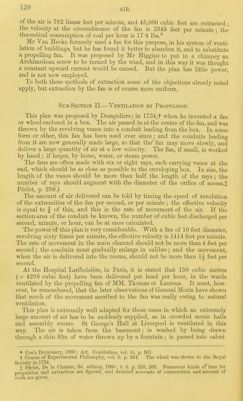 AIR. of the air is 782 linear feet per minute, and 45,000 cubic feet are extracted ; the velocity at the circumference of the fan is 2545 feet per minute; tlie theoretical consumption of coal per hour is 17*4 Ihs.* Mr Van Hecke formerly used a fan for tliis pm-pose, in his system of venti- lation of buildings, but he has found it better to abandon it, and to substitute a propelHng fan. It was proposed by Mr Higgins to put in a chimney an Archimedean screw to be turned by the wind, and in this way it was thought a constant upward current would be caused. But the plan has little power, and is not now employed. To both these methods of extraction some of the objections already noted apply, but extraction by the fan is of course more uniform. Sub-Seotion II.—Ventilation by Propulsion, Tliis plan was proposed by Desagidiers; in 1734,t when he invented a fan or wheel enclosed in a box. The air passed in at the centre of the fan, and was thrown by the revolving vanes into a conduit leading from the box. In some form or other, this fan has been used ever since; and the conduits leading from it are now generally made large, so that the' fan may move slowly, and deliver a large quantity of air at a low velocity. The fan, if small, is worked by hand ; if larger, by horse, water, or steam power. The fans are often made with six or eight rays, each carrjdng vanes at the end, which should be as close as possible to the enveloping box. In size, the length of the vanes should be more than half the length of the rays; the number of rays should augment with the diameter of the orifice of access.:}: Pdclet, p. 259.) The amount of air delivered can be told by timing the speed of revolution of the extremities of the fan per second, or per minute ; the effective velocity is equal to f of this, and tliis is the rate of movement of the air. If the section-area of the conduit be known, the number of cubic feet discharged per second, minute, or hour, can be at once calcidated. The power of tliis plan is very considerable. With a fan of 10 feet diameter, revolving sixty times per minute, the effective velocity is 1414 feet per minute. The rate of movement in the main channel should not be more than 4 feet per second ; the conduits must gradually enlarge in calibre; and the movement, when the air is delivered into the rooms, should not be more than 11 feet per second. At the Hospital Lariboisifere, in Paris, it is stated that 150 cubic metres (= 4296 cubic feet) have been delivered per head per hour, in the wards ventilated by the propelling fan of MM. Thomas et Laurens. It must, how- ever, be remembered, that the later observations of General iNIorin have shown that much of the movement ascribed to the fan was really owing to natural ventilation. This plan is extremely well adapted for those cases in which an extremely large amount of air has to be suddenly sup])lied, as in crowded music halls and assembly rooms. St George's Hall at Liverpool is ventilated in this way. The air is taken from the basement; is washed by being drawn through a thin fiihn of water thrown up by a fountain; is passed into calori- • Ure's Dictionary, 1860; Art. Ventilation, vol. iii. p. 9C1. f Course of Experimental Philosopliy, vol. ii. p. 664. The wheel was sho\*Ti to the Royal Society in 1734. + P6det, De la Chaleur, 3(1. edition, 1860; t. ii. p. 2.')9, 263. Numerous kinds of fans for propulsion and extraction are figured, and detnile(i accounts of construction and amount of worK are given.
